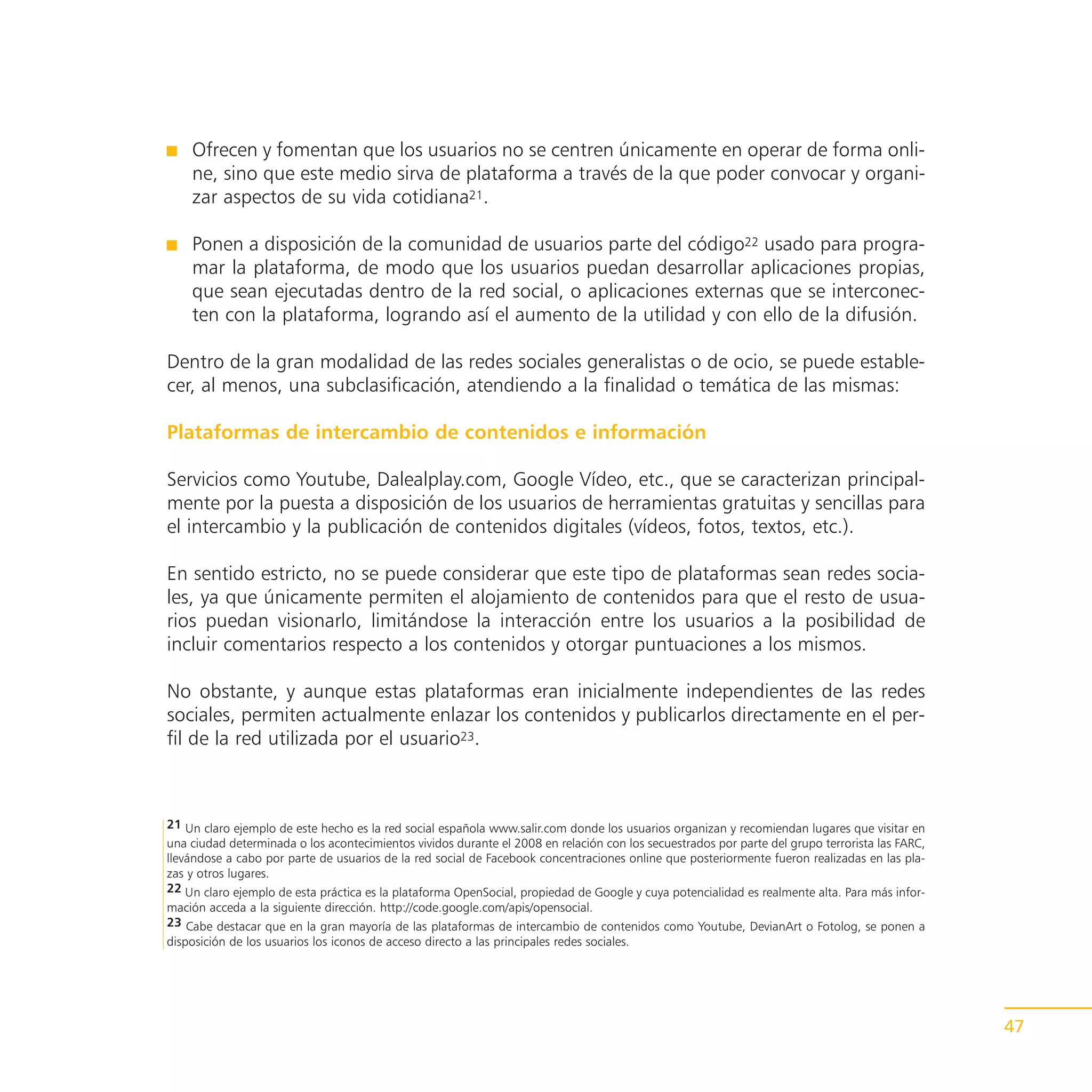 Ofrecen y fomentan que los usuarios no se centren únicamente en operar de forma onli-
    ne, sino que este medio sirva de plataforma a través de la que poder convocar y organi-
    zar aspectos de su vida cotidiana21.

    Ponen a disposición de la comunidad de usuarios parte del código22 usado para progra-
    mar la plataforma, de modo que los usuarios puedan desarrollar aplicaciones propias,
    que sean ejecutadas dentro de la red social, o aplicaciones externas que se interconec-
    ten con la plataforma, logrando así el aumento de la utilidad y con ello de la difusión.

Dentro de la gran modalidad de las redes sociales generalistas o de ocio, se puede estable-
cer, al menos, una subclasificación, atendiendo a la finalidad o temática de las mismas:

Plataformas de intercambio de contenidos e información

Servicios como Youtube, Dalealplay.com, Google Vídeo, etc., que se caracterizan principal-
mente por la puesta a disposición de los usuarios de herramientas gratuitas y sencillas para
el intercambio y la publicación de contenidos digitales (vídeos, fotos, textos, etc.).

En sentido estricto, no se puede considerar que este tipo de plataformas sean redes socia-
les, ya que únicamente permiten el alojamiento de contenidos para que el resto de usua-
rios puedan visionarlo, limitándose la interacción entre los usuarios a la posibilidad de
incluir comentarios respecto a los contenidos y otorgar puntuaciones a los mismos.

No obstante, y aunque estas plataformas eran inicialmente independientes de las redes
sociales, permiten actualmente enlazar los contenidos y publicarlos directamente en el per-
fil de la red utilizada por el usuario23.



21 Un claro ejemplo de este hecho es la red social española www.salir.com donde los usuarios organizan y recomiendan lugares que visitar en
una ciudad determinada o los acontecimientos vividos durante el 2008 en relación con los secuestrados por parte del grupo terrorista las FARC,
llevándose a cabo por parte de usuarios de la red social de Facebook concentraciones online que posteriormente fueron realizadas en las pla-
zas y otros lugares.
22 Un claro ejemplo de esta práctica es la plataforma OpenSocial, propiedad de Google y cuya potencialidad es realmente alta. Para más infor-
mación acceda a la siguiente dirección. http://code.google.com/apis/opensocial.
23 Cabe destacar que en la gran mayoría de las plataformas de intercambio de contenidos como Youtube, DevianArt o Fotolog, se ponen a
disposición de los usuarios los iconos de acceso directo a las principales redes sociales.




                                                                                                                                                 47
 