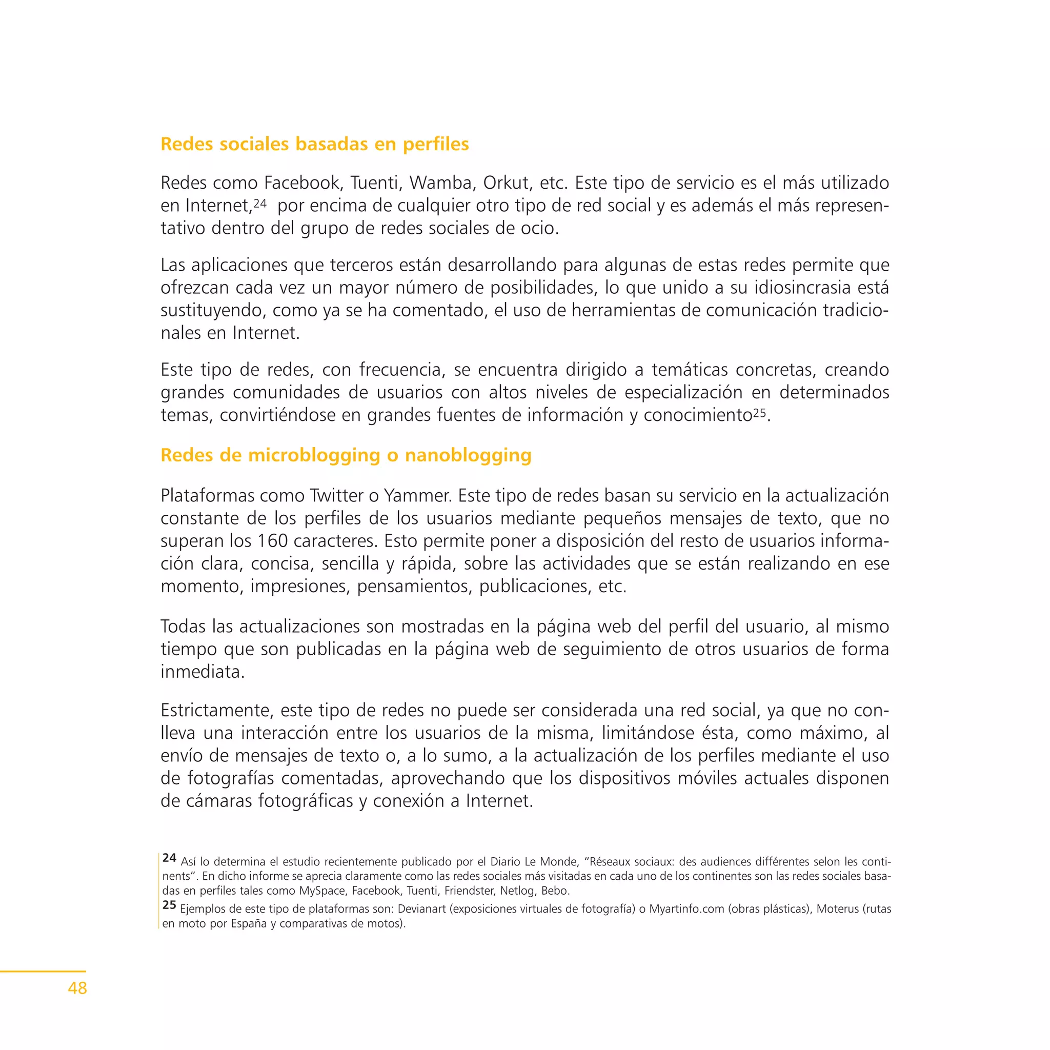 Redes sociales basadas en perfiles

     Redes como Facebook, Tuenti, Wamba, Orkut, etc. Este tipo de servicio es el más utilizado
     en Internet,24 por encima de cualquier otro tipo de red social y es además el más represen-
     tativo dentro del grupo de redes sociales de ocio.
     Las aplicaciones que terceros están desarrollando para algunas de estas redes permite que
     ofrezcan cada vez un mayor número de posibilidades, lo que unido a su idiosincrasia está
     sustituyendo, como ya se ha comentado, el uso de herramientas de comunicación tradicio-
     nales en Internet.
     Este tipo de redes, con frecuencia, se encuentra dirigido a temáticas concretas, creando
     grandes comunidades de usuarios con altos niveles de especialización en determinados
     temas, convirtiéndose en grandes fuentes de información y conocimiento25.

     Redes de microblogging o nanoblogging

     Plataformas como Twitter o Yammer. Este tipo de redes basan su servicio en la actualización
     constante de los perfiles de los usuarios mediante pequeños mensajes de texto, que no
     superan los 160 caracteres. Esto permite poner a disposición del resto de usuarios informa-
     ción clara, concisa, sencilla y rápida, sobre las actividades que se están realizando en ese
     momento, impresiones, pensamientos, publicaciones, etc.

     Todas las actualizaciones son mostradas en la página web del perfil del usuario, al mismo
     tiempo que son publicadas en la página web de seguimiento de otros usuarios de forma
     inmediata.

     Estrictamente, este tipo de redes no puede ser considerada una red social, ya que no con-
     lleva una interacción entre los usuarios de la misma, limitándose ésta, como máximo, al
     envío de mensajes de texto o, a lo sumo, a la actualización de los perfiles mediante el uso
     de fotografías comentadas, aprovechando que los dispositivos móviles actuales disponen
     de cámaras fotográficas y conexión a Internet.

     24 Así lo determina el estudio recientemente publicado por el Diario Le Monde, “Réseaux sociaux: des audiences différentes selon les conti-
     nents”. En dicho informe se aprecia claramente como las redes sociales más visitadas en cada uno de los continentes son las redes sociales basa-
     das en perfiles tales como MySpace, Facebook, Tuenti, Friendster, Netlog, Bebo.
     25 Ejemplos de este tipo de plataformas son: Devianart (exposiciones virtuales de fotografía) o Myartinfo.com (obras plásticas), Moterus (rutas
     en moto por España y comparativas de motos).




48
 