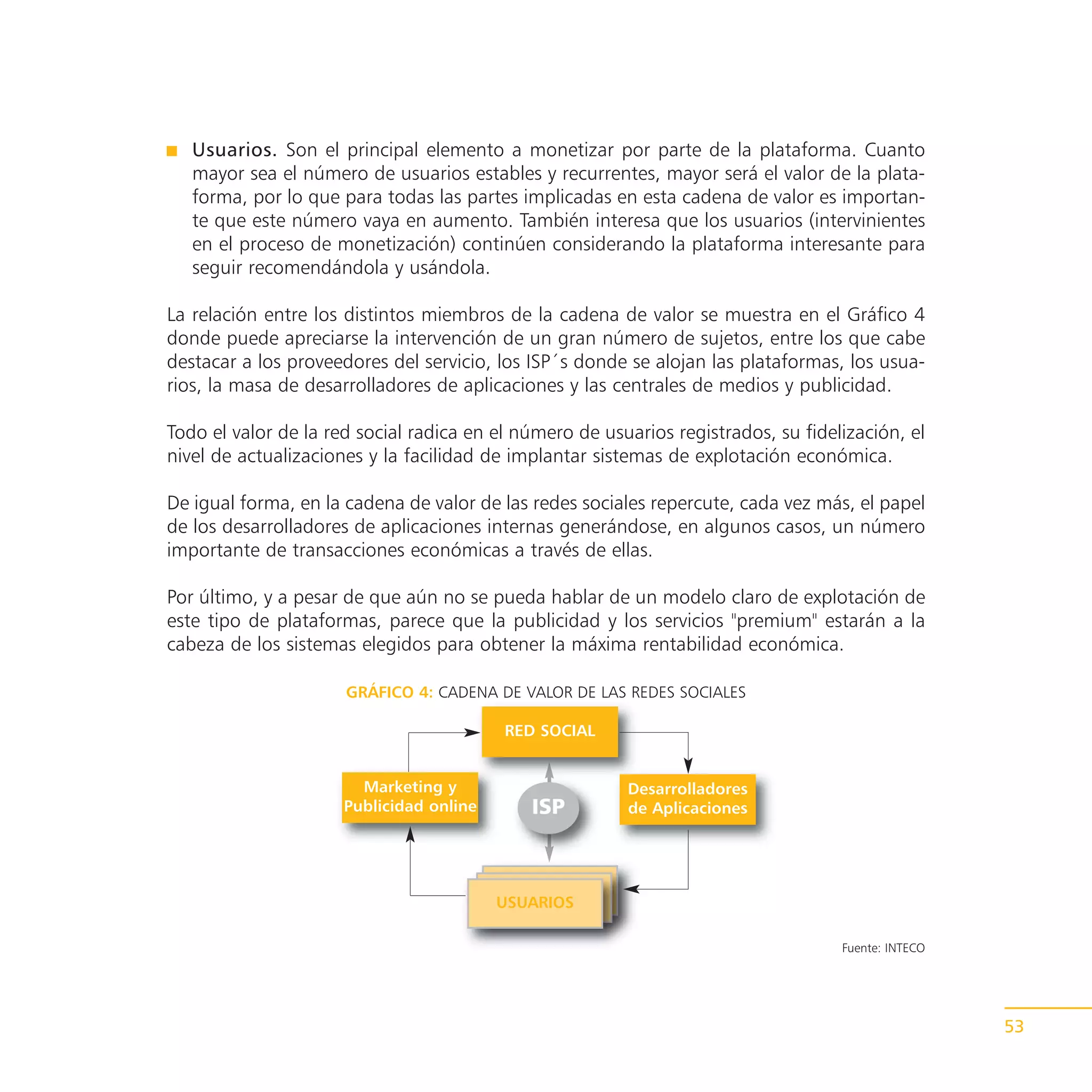 Usuarios. Son el principal elemento a monetizar por parte de la plataforma. Cuanto
   mayor sea el número de usuarios estables y recurrentes, mayor será el valor de la plata-
   forma, por lo que para todas las partes implicadas en esta cadena de valor es importan-
   te que este número vaya en aumento. También interesa que los usuarios (intervinientes
   en el proceso de monetización) continúen considerando la plataforma interesante para
   seguir recomendándola y usándola.

La relación entre los distintos miembros de la cadena de valor se muestra en el Gráfico 4
donde puede apreciarse la intervención de un gran número de sujetos, entre los que cabe
destacar a los proveedores del servicio, los ISP´s donde se alojan las plataformas, los usua-
rios, la masa de desarrolladores de aplicaciones y las centrales de medios y publicidad.

Todo el valor de la red social radica en el número de usuarios registrados, su fidelización, el
nivel de actualizaciones y la facilidad de implantar sistemas de explotación económica.

De igual forma, en la cadena de valor de las redes sociales repercute, cada vez más, el papel
de los desarrolladores de aplicaciones internas generándose, en algunos casos, un número
importante de transacciones económicas a través de ellas.

Por último, y a pesar de que aún no se pueda hablar de un modelo claro de explotación de
este tipo de plataformas, parece que la publicidad y los servicios "premium" estarán a la
cabeza de los sistemas elegidos para obtener la máxima rentabilidad económica.

                      GRÁFICO 4: CADENA DE VALOR DE LAS REDES SOCIALES

                                          RED SOCIAL


                        Marketing y                      Desarrolladores
                      Publicidad online      ISP         de Aplicaciones




                                          USUARIOS

                                                                                    Fuente: INTECO




                                                                                                     53
 