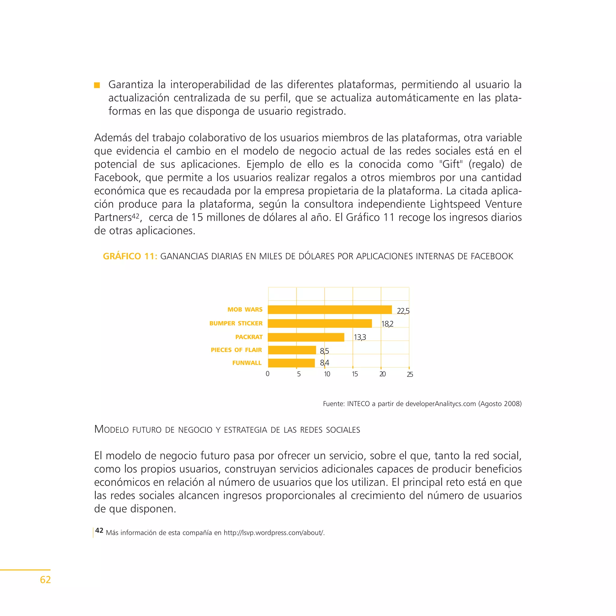 Garantiza la interoperabilidad de las diferentes plataformas, permitiendo al usuario la
         actualización centralizada de su perfil, que se actualiza automáticamente en las plata-
         formas en las que disponga de usuario registrado.

     Además del trabajo colaborativo de los usuarios miembros de las plataformas, otra variable
     que evidencia el cambio en el modelo de negocio actual de las redes sociales está en el
     potencial de sus aplicaciones. Ejemplo de ello es la conocida como "Gift" (regalo) de
     Facebook, que permite a los usuarios realizar regalos a otros miembros por una cantidad
     económica que es recaudada por la empresa propietaria de la plataforma. La citada aplica-
     ción produce para la plataforma, según la consultora independiente Lightspeed Venture
     Partners42, cerca de 15 millones de dólares al año. El Gráfico 11 recoge los ingresos diarios
     de otras aplicaciones.

       GRÁFICO 11: GANANCIAS DIARIAS EN MILES DE DÓLARES POR APLICACIONES INTERNAS DE FACEBOOK




                                              MOB WARS                                               22,5
                                        BUMPER STICKER                                        18,2
                                                PACKRAT                              13,3
                                         PIECES OF FLAIR                   8,5
                                               FUNWALL                     8,4
                                                           0        5       10       15      20         25



                                                                            Fuente: INTECO a partir de developerAnalitycs.com (Agosto 2008)


     MODELO     FUTURO DE NEGOCIO Y ESTRATEGIA DE LAS REDES SOCIALES


     El modelo de negocio futuro pasa por ofrecer un servicio, sobre el que, tanto la red social,
     como los propios usuarios, construyan servicios adicionales capaces de producir beneficios
     económicos en relación al número de usuarios que los utilizan. El principal reto está en que
     las redes sociales alcancen ingresos proporcionales al crecimiento del número de usuarios
     de que disponen.
     42 Más información de esta compañía en http://lsvp.wordpress.com/about/.




62
 