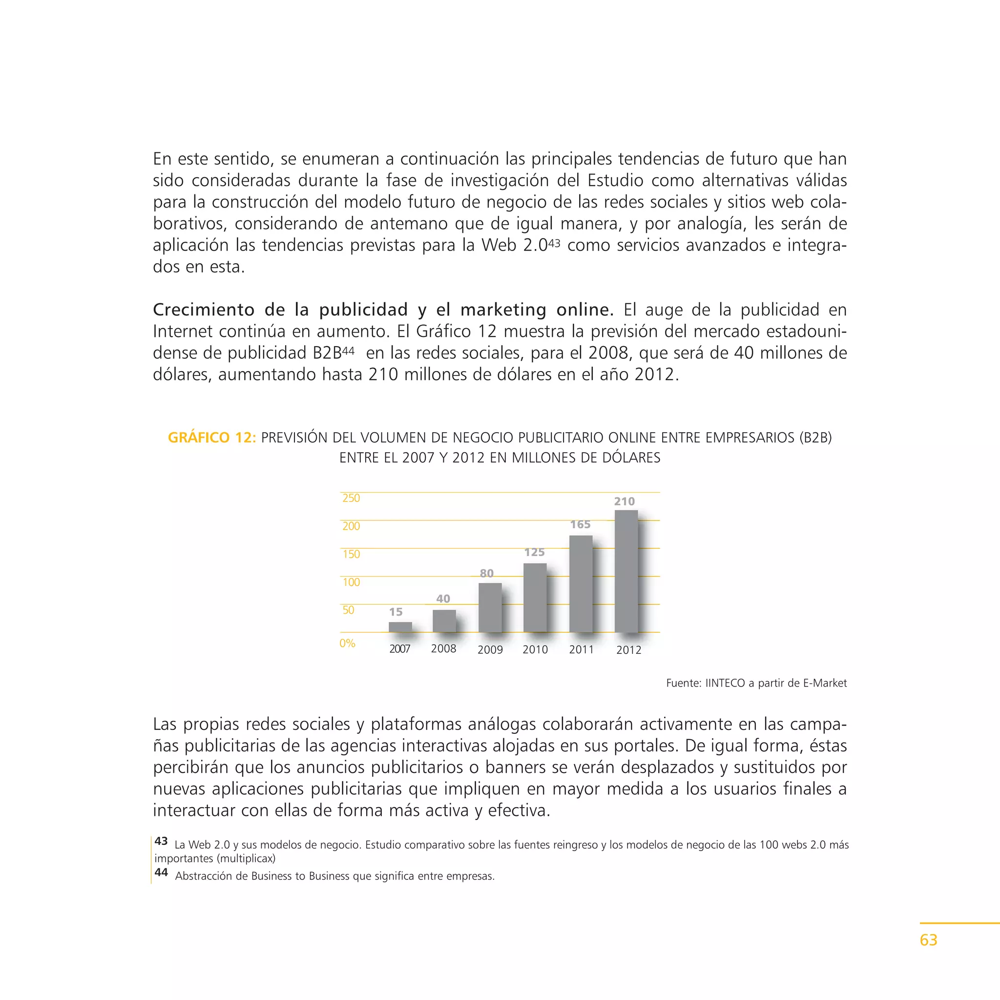 En este sentido, se enumeran a continuación las principales tendencias de futuro que han
sido consideradas durante la fase de investigación del Estudio como alternativas válidas
para la construcción del modelo futuro de negocio de las redes sociales y sitios web cola-
borativos, considerando de antemano que de igual manera, y por analogía, les serán de
aplicación las tendencias previstas para la Web 2.043 como servicios avanzados e integra-
dos en esta.

Crecimiento de la publicidad y el marketing online. El auge de la publicidad en
Internet continúa en aumento. El Gráfico 12 muestra la previsión del mercado estadouni-
dense de publicidad B2B44 en las redes sociales, para el 2008, que será de 40 millones de
dólares, aumentando hasta 210 millones de dólares en el año 2012.


  GRÁFICO 12: PREVISIÓN DEL VOLUMEN DE NEGOCIO PUBLICITARIO ONLINE ENTRE EMPRESARIOS (B2B)
                         ENTRE EL 2007 Y 2012 EN MILLONES DE DÓLARES

                                    250                                                  210

                                    200                                          165

                                    150                                 125
                                                               80
                                    100
                                                       40
                                    50       15

                                    0%       2007     2008     2009     2010     2011     2012

                                                                                                    Fuente: IINTECO a partir de E-Market


Las propias redes sociales y plataformas análogas colaborarán activamente en las campa-
ñas publicitarias de las agencias interactivas alojadas en sus portales. De igual forma, éstas
percibirán que los anuncios publicitarios o banners se verán desplazados y sustituidos por
nuevas aplicaciones publicitarias que impliquen en mayor medida a los usuarios finales a
interactuar con ellas de forma más activa y efectiva.
43 La Web 2.0 y sus modelos de negocio. Estudio comparativo sobre las fuentes reingreso y los modelos de negocio de las 100 webs 2.0 más
importantes (multiplicax)
44 Abstracción de Business to Business que significa entre empresas.




                                                                                                                                           63
 