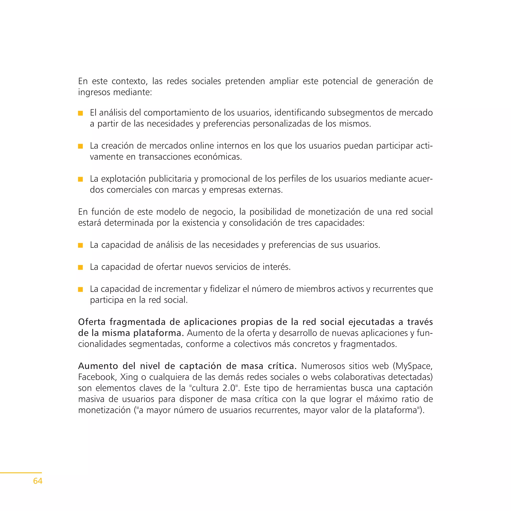 En este contexto, las redes sociales pretenden ampliar este potencial de generación de
     ingresos mediante:

       El análisis del comportamiento de los usuarios, identificando subsegmentos de mercado
       a partir de las necesidades y preferencias personalizadas de los mismos.

       La creación de mercados online internos en los que los usuarios puedan participar acti-
       vamente en transacciones económicas.

       La explotación publicitaria y promocional de los perfiles de los usuarios mediante acuer-
       dos comerciales con marcas y empresas externas.

     En función de este modelo de negocio, la posibilidad de monetización de una red social
     estará determinada por la existencia y consolidación de tres capacidades:

       La capacidad de análisis de las necesidades y preferencias de sus usuarios.

       La capacidad de ofertar nuevos servicios de interés.

       La capacidad de incrementar y fidelizar el número de miembros activos y recurrentes que
       participa en la red social.

     Oferta fragmentada de aplicaciones propias de la red social ejecutadas a través
     de la misma plataforma. Aumento de la oferta y desarrollo de nuevas aplicaciones y fun-
     cionalidades segmentadas, conforme a colectivos más concretos y fragmentados.

     Aumento del nivel de captación de masa crítica. Numerosos sitios web (MySpace,
     Facebook, Xing o cualquiera de las demás redes sociales o webs colaborativas detectadas)
     son elementos claves de la "cultura 2.0". Este tipo de herramientas busca una captación
     masiva de usuarios para disponer de masa crítica con la que lograr el máximo ratio de
     monetización ("a mayor número de usuarios recurrentes, mayor valor de la plataforma").




64
 