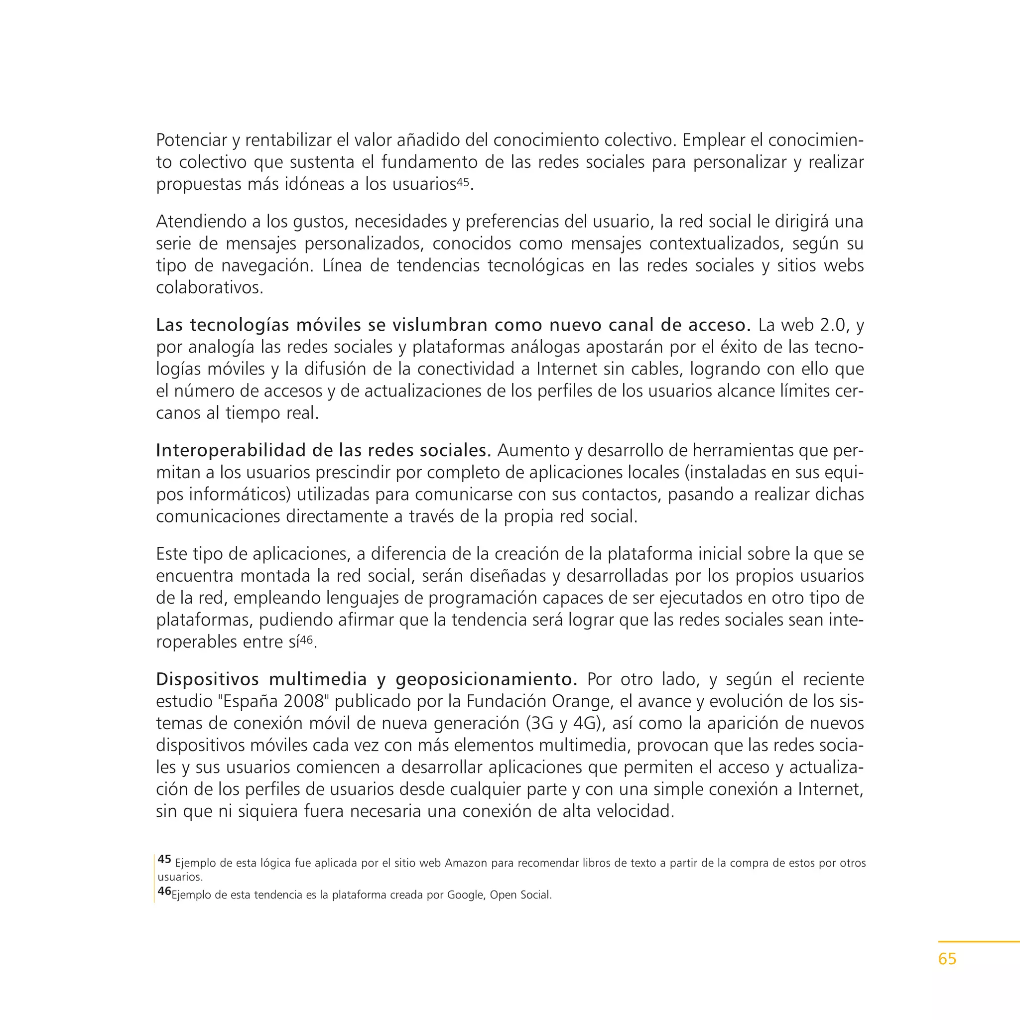 Potenciar y rentabilizar el valor añadido del conocimiento colectivo. Emplear el conocimien-
to colectivo que sustenta el fundamento de las redes sociales para personalizar y realizar
propuestas más idóneas a los usuarios45.

Atendiendo a los gustos, necesidades y preferencias del usuario, la red social le dirigirá una
serie de mensajes personalizados, conocidos como mensajes contextualizados, según su
tipo de navegación. Línea de tendencias tecnológicas en las redes sociales y sitios webs
colaborativos.

Las tecnologías móviles se vislumbran como nuevo canal de acceso. La web 2.0, y
por analogía las redes sociales y plataformas análogas apostarán por el éxito de las tecno-
logías móviles y la difusión de la conectividad a Internet sin cables, logrando con ello que
el número de accesos y de actualizaciones de los perfiles de los usuarios alcance límites cer-
canos al tiempo real.

Interoperabilidad de las redes sociales. Aumento y desarrollo de herramientas que per-
mitan a los usuarios prescindir por completo de aplicaciones locales (instaladas en sus equi-
pos informáticos) utilizadas para comunicarse con sus contactos, pasando a realizar dichas
comunicaciones directamente a través de la propia red social.

Este tipo de aplicaciones, a diferencia de la creación de la plataforma inicial sobre la que se
encuentra montada la red social, serán diseñadas y desarrolladas por los propios usuarios
de la red, empleando lenguajes de programación capaces de ser ejecutados en otro tipo de
plataformas, pudiendo afirmar que la tendencia será lograr que las redes sociales sean inte-
roperables entre sí46.

Dispositivos multimedia y geoposicionamiento. Por otro lado, y según el reciente
estudio "España 2008" publicado por la Fundación Orange, el avance y evolución de los sis-
temas de conexión móvil de nueva generación (3G y 4G), así como la aparición de nuevos
dispositivos móviles cada vez con más elementos multimedia, provocan que las redes socia-
les y sus usuarios comiencen a desarrollar aplicaciones que permiten el acceso y actualiza-
ción de los perfiles de usuarios desde cualquier parte y con una simple conexión a Internet,
sin que ni siquiera fuera necesaria una conexión de alta velocidad.

45 Ejemplo de esta lógica fue aplicada por el sitio web Amazon para recomendar libros de texto a partir de la compra de estos por otros
usuarios.
46Ejemplo de esta tendencia es la plataforma creada por Google, Open Social.




                                                                                                                                          65
 