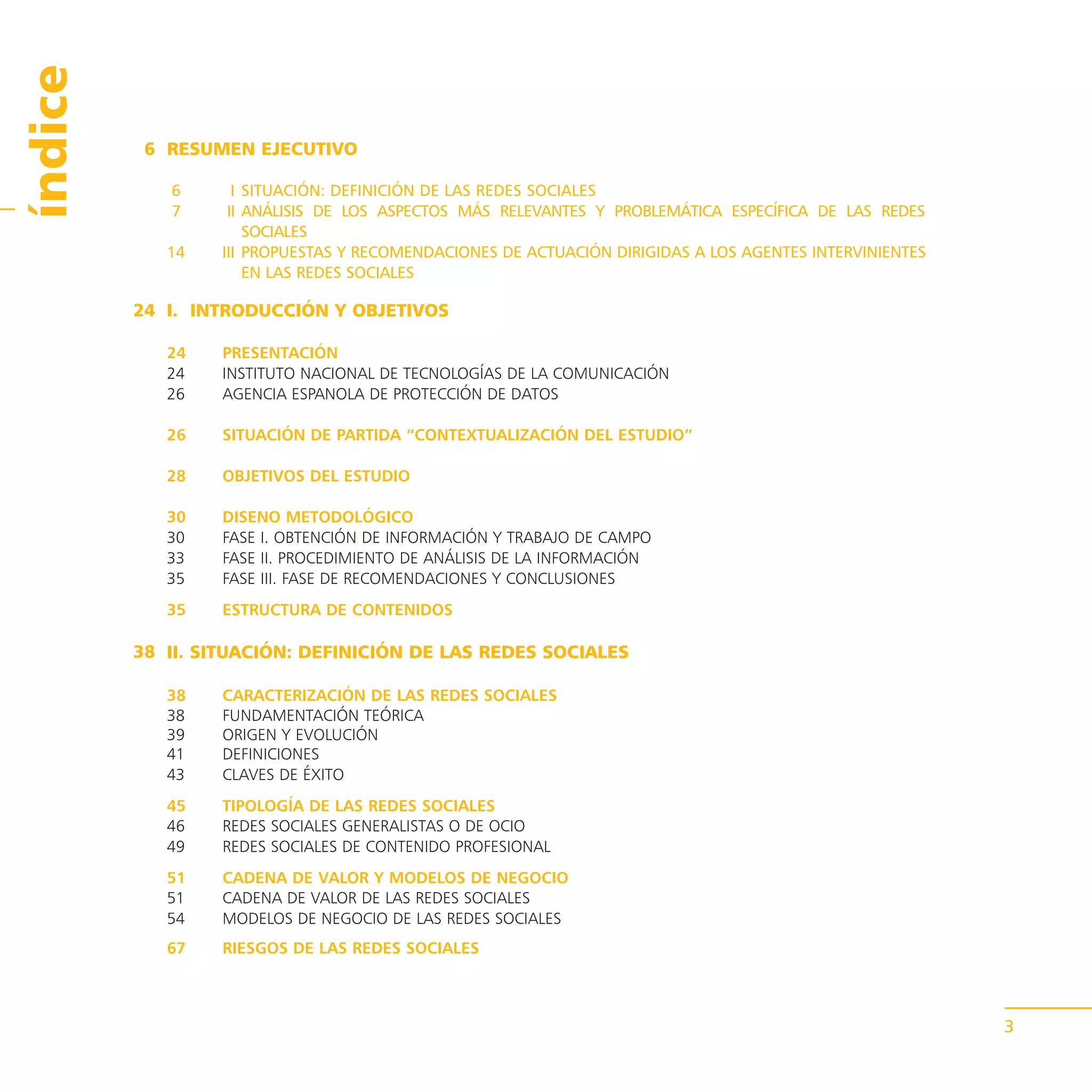 índice
          6 RESUMEN EJECUTIVO

            6      I SITUACIÓN: DEFINICIÓN DE LAS REDES SOCIALES
            7     II ANÁLISIS DE LOS ASPECTOS MÁS RELEVANTES Y PROBLEMÁTICA ESPECÍFICA DE LAS REDES
                     SOCIALES
            14   III PROPUESTAS Y RECOMENDACIONES DE ACTUACIÓN DIRIGIDAS A LOS AGENTES INTERVINIENTES
                     EN LAS REDES SOCIALES

         24 I. INTRODUCCIÓN Y OBJETIVOS

            24    PRESENTACIÓN
            24    INSTITUTO NACIONAL DE TECNOLOGÍAS DE LA COMUNICACIÓN
            26    AGENCIA ESPANOLA DE PROTECCIÓN DE DATOS

            26    SITUACIÓN DE PARTIDA “CONTEXTUALIZACIÓN DEL ESTUDIO”

            28    OBJETIVOS DEL ESTUDIO

            30    DISENO METODOLÓGICO
            30    FASE I. OBTENCIÓN DE INFORMACIÓN Y TRABAJO DE CAMPO
            33    FASE II. PROCEDIMIENTO DE ANÁLISIS DE LA INFORMACIÓN
            35    FASE III. FASE DE RECOMENDACIONES Y CONCLUSIONES
            35    ESTRUCTURA DE CONTENIDOS

         38 II. SITUACIÓN: DEFINICIÓN DE LAS REDES SOCIALES

            38    CARACTERIZACIÓN DE LAS REDES SOCIALES
            38    FUNDAMENTACIÓN TEÓRICA
            39    ORIGEN Y EVOLUCIÓN
            41    DEFINICIONES
            43    CLAVES DE ÉXITO
            45    TIPOLOGÍA DE LAS REDES SOCIALES
            46    REDES SOCIALES GENERALISTAS O DE OCIO
            49    REDES SOCIALES DE CONTENIDO PROFESIONAL
            51    CADENA DE VALOR Y MODELOS DE NEGOCIO
            51    CADENA DE VALOR DE LAS REDES SOCIALES
            54    MODELOS DE NEGOCIO DE LAS REDES SOCIALES
            67    RIESGOS DE LAS REDES SOCIALES



                                                                                                        3
 