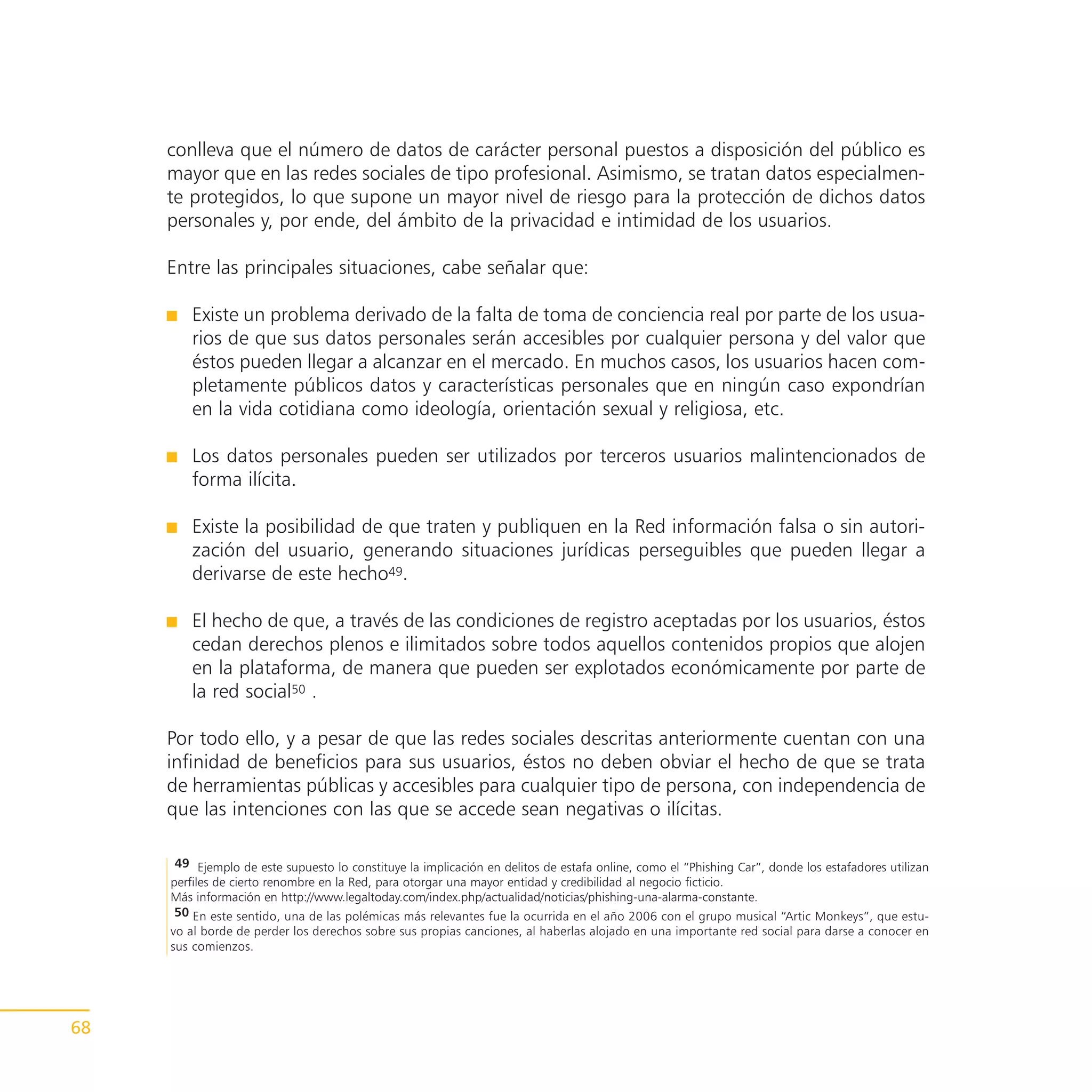 conlleva que el número de datos de carácter personal puestos a disposición del público es
     mayor que en las redes sociales de tipo profesional. Asimismo, se tratan datos especialmen-
     te protegidos, lo que supone un mayor nivel de riesgo para la protección de dichos datos
     personales y, por ende, del ámbito de la privacidad e intimidad de los usuarios.

     Entre las principales situaciones, cabe señalar que:

         Existe un problema derivado de la falta de toma de conciencia real por parte de los usua-
         rios de que sus datos personales serán accesibles por cualquier persona y del valor que
         éstos pueden llegar a alcanzar en el mercado. En muchos casos, los usuarios hacen com-
         pletamente públicos datos y características personales que en ningún caso expondrían
         en la vida cotidiana como ideología, orientación sexual y religiosa, etc.

         Los datos personales pueden ser utilizados por terceros usuarios malintencionados de
         forma ilícita.

         Existe la posibilidad de que traten y publiquen en la Red información falsa o sin autori-
         zación del usuario, generando situaciones jurídicas perseguibles que pueden llegar a
         derivarse de este hecho49.

         El hecho de que, a través de las condiciones de registro aceptadas por los usuarios, éstos
         cedan derechos plenos e ilimitados sobre todos aquellos contenidos propios que alojen
         en la plataforma, de manera que pueden ser explotados económicamente por parte de
         la red social50 .

     Por todo ello, y a pesar de que las redes sociales descritas anteriormente cuentan con una
     infinidad de beneficios para sus usuarios, éstos no deben obviar el hecho de que se trata
     de herramientas públicas y accesibles para cualquier tipo de persona, con independencia de
     que las intenciones con las que se accede sean negativas o ilícitas.

      49 Ejemplo de este supuesto lo constituye la implicación en delitos de estafa online, como el “Phishing Car”, donde los estafadores utilizan
     perfiles de cierto renombre en la Red, para otorgar una mayor entidad y credibilidad al negocio ficticio.
     Más información en http://www.legaltoday.com/index.php/actualidad/noticias/phishing-una-alarma-constante.
      50 En este sentido, una de las polémicas más relevantes fue la ocurrida en el año 2006 con el grupo musical “Artic Monkeys”, que estu-
     vo al borde de perder los derechos sobre sus propias canciones, al haberlas alojado en una importante red social para darse a conocer en
     sus comienzos.




68
 