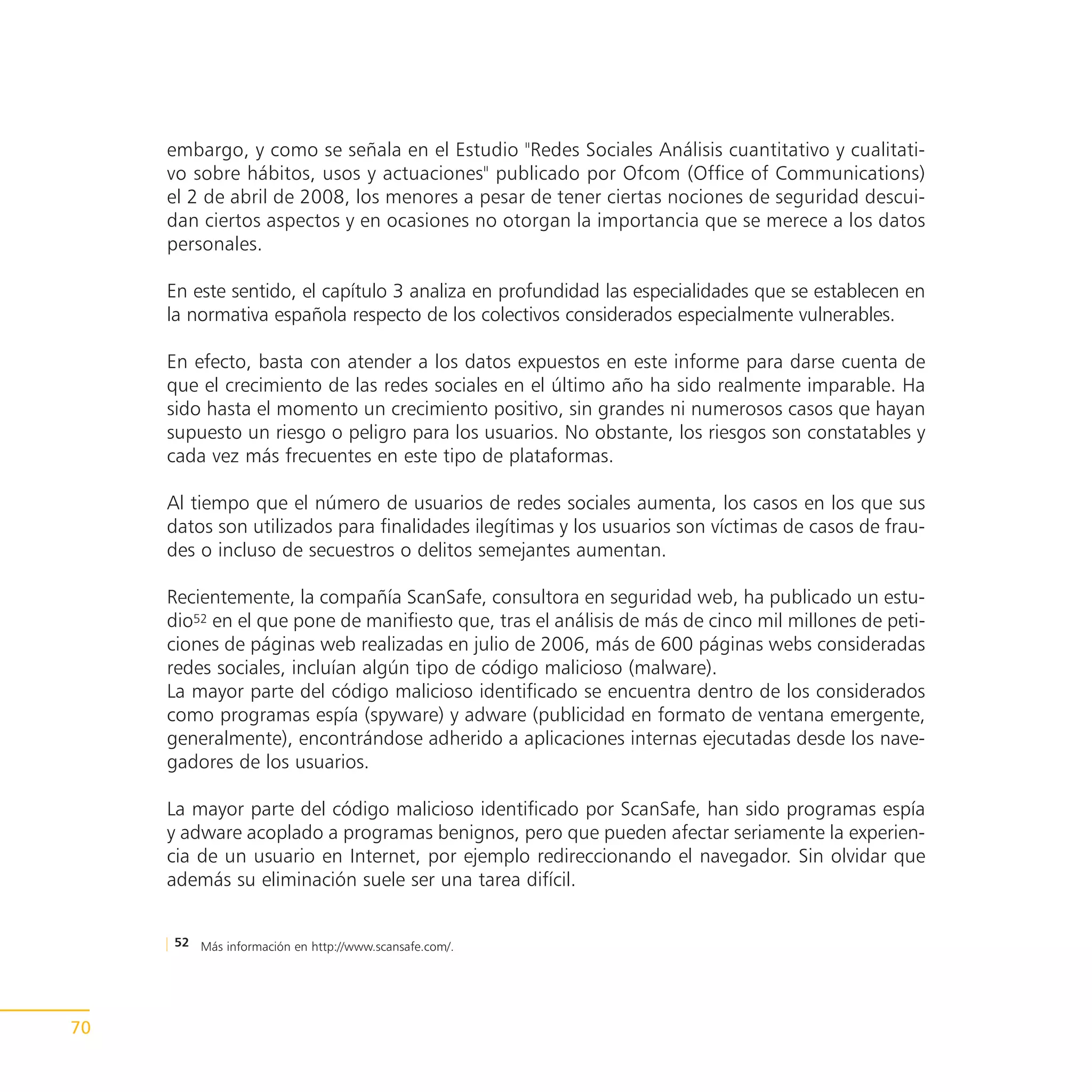 embargo, y como se señala en el Estudio "Redes Sociales Análisis cuantitativo y cualitati-
     vo sobre hábitos, usos y actuaciones" publicado por Ofcom (Office of Communications)
     el 2 de abril de 2008, los menores a pesar de tener ciertas nociones de seguridad descui-
     dan ciertos aspectos y en ocasiones no otorgan la importancia que se merece a los datos
     personales.

     En este sentido, el capítulo 3 analiza en profundidad las especialidades que se establecen en
     la normativa española respecto de los colectivos considerados especialmente vulnerables.

     En efecto, basta con atender a los datos expuestos en este informe para darse cuenta de
     que el crecimiento de las redes sociales en el último año ha sido realmente imparable. Ha
     sido hasta el momento un crecimiento positivo, sin grandes ni numerosos casos que hayan
     supuesto un riesgo o peligro para los usuarios. No obstante, los riesgos son constatables y
     cada vez más frecuentes en este tipo de plataformas.

     Al tiempo que el número de usuarios de redes sociales aumenta, los casos en los que sus
     datos son utilizados para finalidades ilegítimas y los usuarios son víctimas de casos de frau-
     des o incluso de secuestros o delitos semejantes aumentan.

     Recientemente, la compañía ScanSafe, consultora en seguridad web, ha publicado un estu-
     dio52 en el que pone de manifiesto que, tras el análisis de más de cinco mil millones de peti-
     ciones de páginas web realizadas en julio de 2006, más de 600 páginas webs consideradas
     redes sociales, incluían algún tipo de código malicioso (malware).
     La mayor parte del código malicioso identificado se encuentra dentro de los considerados
     como programas espía (spyware) y adware (publicidad en formato de ventana emergente,
     generalmente), encontrándose adherido a aplicaciones internas ejecutadas desde los nave-
     gadores de los usuarios.

     La mayor parte del código malicioso identificado por ScanSafe, han sido programas espía
     y adware acoplado a programas benignos, pero que pueden afectar seriamente la experien-
     cia de un usuario en Internet, por ejemplo redireccionando el navegador. Sin olvidar que
     además su eliminación suele ser una tarea difícil.


     52 Más información en http://www.scansafe.com/.




70
 