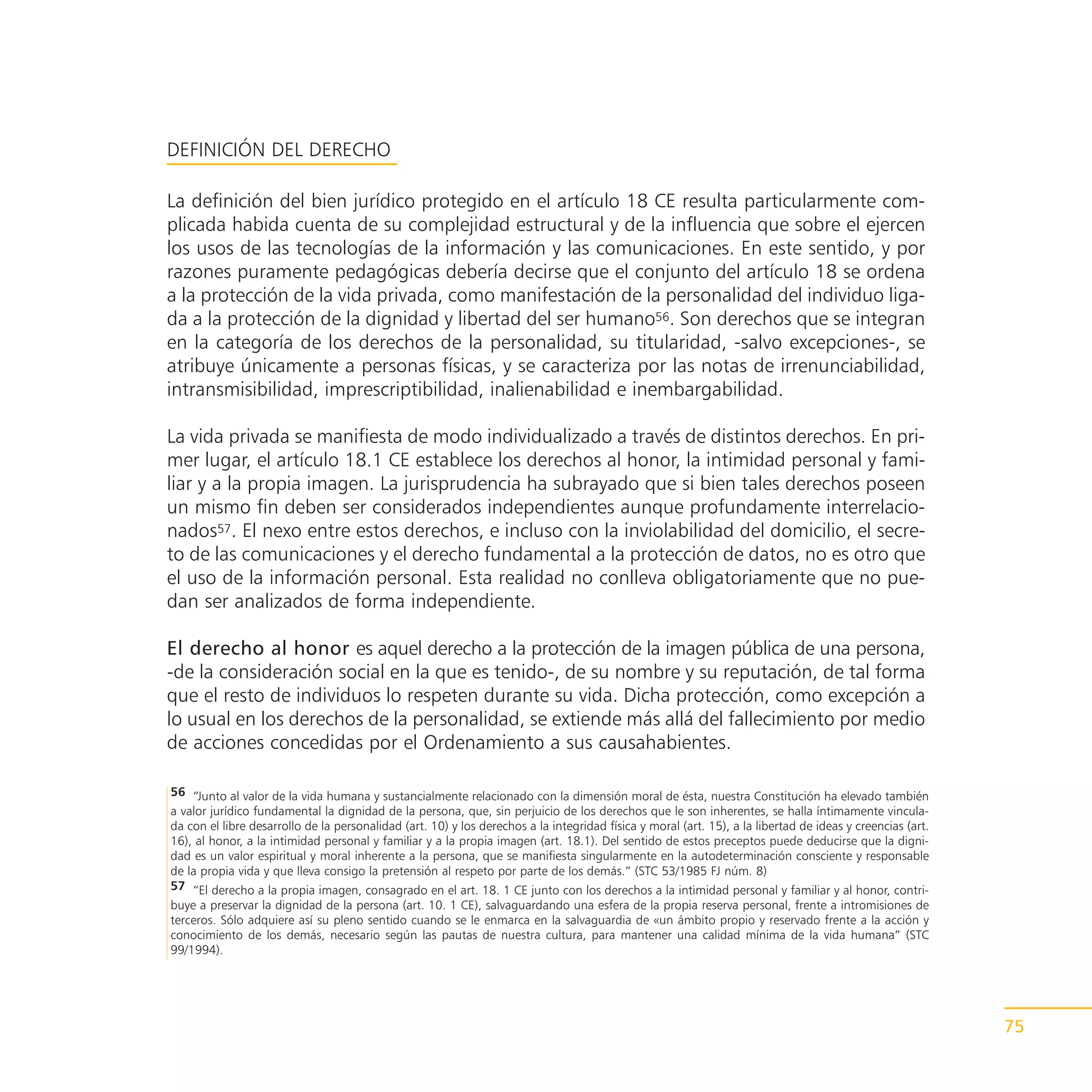 DEFINICIÓN DEL DERECHO

La definición del bien jurídico protegido en el artículo 18 CE resulta particularmente com-
plicada habida cuenta de su complejidad estructural y de la influencia que sobre el ejercen
los usos de las tecnologías de la información y las comunicaciones. En este sentido, y por
razones puramente pedagógicas debería decirse que el conjunto del artículo 18 se ordena
a la protección de la vida privada, como manifestación de la personalidad del individuo liga-
da a la protección de la dignidad y libertad del ser humano56. Son derechos que se integran
en la categoría de los derechos de la personalidad, su titularidad, -salvo excepciones-, se
atribuye únicamente a personas físicas, y se caracteriza por las notas de irrenunciabilidad,
intransmisibilidad, imprescriptibilidad, inalienabilidad e inembargabilidad.

La vida privada se manifiesta de modo individualizado a través de distintos derechos. En pri-
mer lugar, el artículo 18.1 CE establece los derechos al honor, la intimidad personal y fami-
liar y a la propia imagen. La jurisprudencia ha subrayado que si bien tales derechos poseen
un mismo fin deben ser considerados independientes aunque profundamente interrelacio-
nados57. El nexo entre estos derechos, e incluso con la inviolabilidad del domicilio, el secre-
to de las comunicaciones y el derecho fundamental a la protección de datos, no es otro que
el uso de la información personal. Esta realidad no conlleva obligatoriamente que no pue-
dan ser analizados de forma independiente.

El derecho al honor es aquel derecho a la protección de la imagen pública de una persona,
-de la consideración social en la que es tenido-, de su nombre y su reputación, de tal forma
que el resto de individuos lo respeten durante su vida. Dicha protección, como excepción a
lo usual en los derechos de la personalidad, se extiende más allá del fallecimiento por medio
de acciones concedidas por el Ordenamiento a sus causahabientes.

56 “Junto al valor de la vida humana y sustancialmente relacionado con la dimensión moral de ésta, nuestra Constitución ha elevado también
a valor jurídico fundamental la dignidad de la persona, que, sin perjuicio de los derechos que le son inherentes, se halla íntimamente vincula-
da con el libre desarrollo de la personalidad (art. 10) y los derechos a la integridad física y moral (art. 15), a la libertad de ideas y creencias (art.
16), al honor, a la intimidad personal y familiar y a la propia imagen (art. 18.1). Del sentido de estos preceptos puede deducirse que la digni-
dad es un valor espiritual y moral inherente a la persona, que se manifiesta singularmente en la autodeterminación consciente y responsable
de la propia vida y que lleva consigo la pretensión al respeto por parte de los demás.” (STC 53/1985 FJ núm. 8)
57 “El derecho a la propia imagen, consagrado en el art. 18. 1 CE junto con los derechos a la intimidad personal y familiar y al honor, contri-
buye a preservar la dignidad de la persona (art. 10. 1 CE), salvaguardando una esfera de la propia reserva personal, frente a intromisiones de
terceros. Sólo adquiere así su pleno sentido cuando se le enmarca en la salvaguardia de «un ámbito propio y reservado frente a la acción y
conocimiento de los demás, necesario según las pautas de nuestra cultura, para mantener una calidad mínima de la vida humana” (STC
99/1994).




                                                                                                                                                            75
 