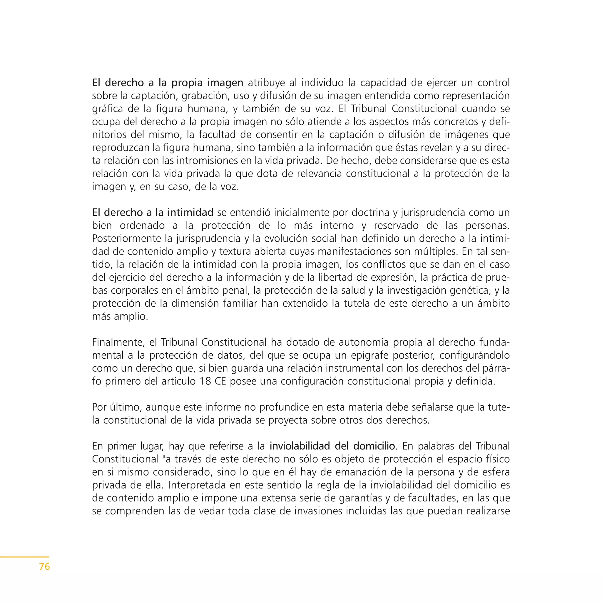 El derecho a la propia imagen atribuye al individuo la capacidad de ejercer un control
     sobre la captación, grabación, uso y difusión de su imagen entendida como representación
     gráfica de la figura humana, y también de su voz. El Tribunal Constitucional cuando se
     ocupa del derecho a la propia imagen no sólo atiende a los aspectos más concretos y defi-
     nitorios del mismo, la facultad de consentir en la captación o difusión de imágenes que
     reproduzcan la figura humana, sino también a la información que éstas revelan y a su direc-
     ta relación con las intromisiones en la vida privada. De hecho, debe considerarse que es esta
     relación con la vida privada la que dota de relevancia constitucional a la protección de la
     imagen y, en su caso, de la voz.

     El derecho a la intimidad se entendió inicialmente por doctrina y jurisprudencia como un
     bien ordenado a la protección de lo más interno y reservado de las personas.
     Posteriormente la jurisprudencia y la evolución social han definido un derecho a la intimi-
     dad de contenido amplio y textura abierta cuyas manifestaciones son múltiples. En tal sen-
     tido, la relación de la intimidad con la propia imagen, los conflictos que se dan en el caso
     del ejercicio del derecho a la información y de la libertad de expresión, la práctica de prue-
     bas corporales en el ámbito penal, la protección de la salud y la investigación genética, y la
     protección de la dimensión familiar han extendido la tutela de este derecho a un ámbito
     más amplio.

     Finalmente, el Tribunal Constitucional ha dotado de autonomía propia al derecho funda-
     mental a la protección de datos, del que se ocupa un epígrafe posterior, configurándolo
     como un derecho que, si bien guarda una relación instrumental con los derechos del párra-
     fo primero del artículo 18 CE posee una configuración constitucional propia y definida.

     Por último, aunque este informe no profundice en esta materia debe señalarse que la tute-
     la constitucional de la vida privada se proyecta sobre otros dos derechos.

     En primer lugar, hay que referirse a la inviolabilidad del domicilio. En palabras del Tribunal
     Constitucional "a través de este derecho no sólo es objeto de protección el espacio físico
     en si mismo considerado, sino lo que en él hay de emanación de la persona y de esfera
     privada de ella. Interpretada en este sentido la regla de la inviolabilidad del domicilio es
     de contenido amplio e impone una extensa serie de garantías y de facultades, en las que
     se comprenden las de vedar toda clase de invasiones incluidas las que puedan realizarse




76
 