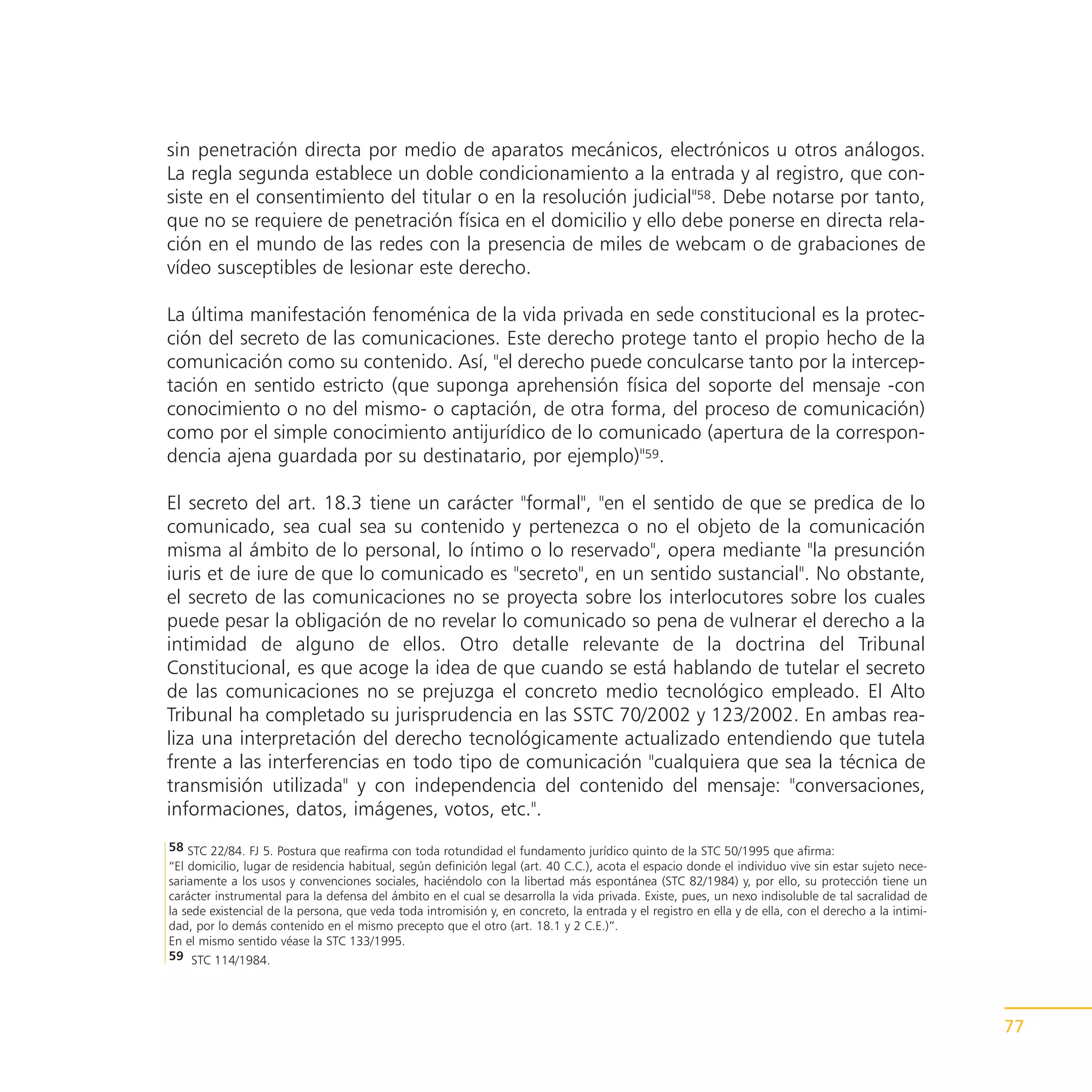 sin penetración directa por medio de aparatos mecánicos, electrónicos u otros análogos.
La regla segunda establece un doble condicionamiento a la entrada y al registro, que con-
siste en el consentimiento del titular o en la resolución judicial"58. Debe notarse por tanto,
que no se requiere de penetración física en el domicilio y ello debe ponerse en directa rela-
ción en el mundo de las redes con la presencia de miles de webcam o de grabaciones de
vídeo susceptibles de lesionar este derecho.

La última manifestación fenoménica de la vida privada en sede constitucional es la protec-
ción del secreto de las comunicaciones. Este derecho protege tanto el propio hecho de la
comunicación como su contenido. Así, "el derecho puede conculcarse tanto por la intercep-
tación en sentido estricto (que suponga aprehensión física del soporte del mensaje -con
conocimiento o no del mismo- o captación, de otra forma, del proceso de comunicación)
como por el simple conocimiento antijurídico de lo comunicado (apertura de la correspon-
dencia ajena guardada por su destinatario, por ejemplo)"59.

El secreto del art. 18.3 tiene un carácter "formal", "en el sentido de que se predica de lo
comunicado, sea cual sea su contenido y pertenezca o no el objeto de la comunicación
misma al ámbito de lo personal, lo íntimo o lo reservado", opera mediante "la presunción
iuris et de iure de que lo comunicado es "secreto", en un sentido sustancial". No obstante,
el secreto de las comunicaciones no se proyecta sobre los interlocutores sobre los cuales
puede pesar la obligación de no revelar lo comunicado so pena de vulnerar el derecho a la
intimidad de alguno de ellos. Otro detalle relevante de la doctrina del Tribunal
Constitucional, es que acoge la idea de que cuando se está hablando de tutelar el secreto
de las comunicaciones no se prejuzga el concreto medio tecnológico empleado. El Alto
Tribunal ha completado su jurisprudencia en las SSTC 70/2002 y 123/2002. En ambas rea-
liza una interpretación del derecho tecnológicamente actualizado entendiendo que tutela
frente a las interferencias en todo tipo de comunicación "cualquiera que sea la técnica de
transmisión utilizada" y con independencia del contenido del mensaje: "conversaciones,
informaciones, datos, imágenes, votos, etc.".
58 STC 22/84. FJ 5. Postura que reafirma con toda rotundidad el fundamento jurídico quinto de la STC 50/1995 que afirma:
“El domicilio, lugar de residencia habitual, según definición legal (art. 40 C.C.), acota el espacio donde el individuo vive sin estar sujeto nece-
sariamente a los usos y convenciones sociales, haciéndolo con la libertad más espontánea (STC 82/1984) y, por ello, su protección tiene un
carácter instrumental para la defensa del ámbito en el cual se desarrolla la vida privada. Existe, pues, un nexo indisoluble de tal sacralidad de
la sede existencial de la persona, que veda toda intromisión y, en concreto, la entrada y el registro en ella y de ella, con el derecho a la intimi-
dad, por lo demás contenido en el mismo precepto que el otro (art. 18.1 y 2 C.E.)”.
En el mismo sentido véase la STC 133/1995.
59 STC 114/1984.




                                                                                                                                                       77
 