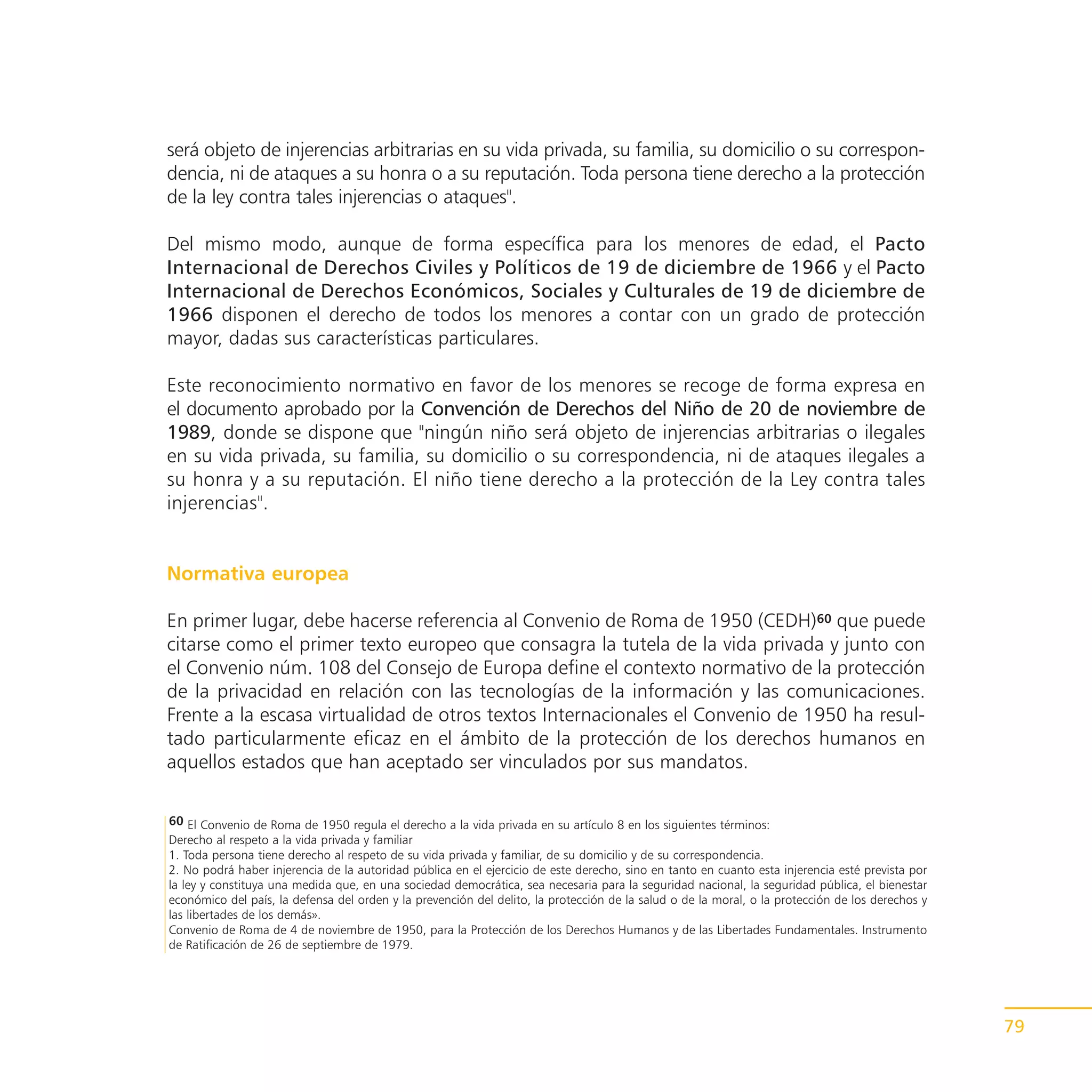 será objeto de injerencias arbitrarias en su vida privada, su familia, su domicilio o su correspon-
dencia, ni de ataques a su honra o a su reputación. Toda persona tiene derecho a la protección
de la ley contra tales injerencias o ataques".

Del mismo modo, aunque de forma específica para los menores de edad, el Pacto
Internacional de Derechos Civiles y Políticos de 19 de diciembre de 1966 y el Pacto
Internacional de Derechos Económicos, Sociales y Culturales de 19 de diciembre de
1966 disponen el derecho de todos los menores a contar con un grado de protección
mayor, dadas sus características particulares.

Este reconocimiento normativo en favor de los menores se recoge de forma expresa en
el documento aprobado por la Convención de Derechos del Niño de 20 de noviembre de
1989, donde se dispone que "ningún niño será objeto de injerencias arbitrarias o ilegales
en su vida privada, su familia, su domicilio o su correspondencia, ni de ataques ilegales a
su honra y a su reputación. El niño tiene derecho a la protección de la Ley contra tales
injerencias".


Normativa europea

En primer lugar, debe hacerse referencia al Convenio de Roma de 1950 (CEDH)60 que puede
citarse como el primer texto europeo que consagra la tutela de la vida privada y junto con
el Convenio núm. 108 del Consejo de Europa define el contexto normativo de la protección
de la privacidad en relación con las tecnologías de la información y las comunicaciones.
Frente a la escasa virtualidad de otros textos Internacionales el Convenio de 1950 ha resul-
tado particularmente eficaz en el ámbito de la protección de los derechos humanos en
aquellos estados que han aceptado ser vinculados por sus mandatos.

60 El Convenio de Roma de 1950 regula el derecho a la vida privada en su artículo 8 en los siguientes términos:
Derecho al respeto a la vida privada y familiar
1. Toda persona tiene derecho al respeto de su vida privada y familiar, de su domicilio y de su correspondencia.
2. No podrá haber injerencia de la autoridad pública en el ejercicio de este derecho, sino en tanto en cuanto esta injerencia esté prevista por
la ley y constituya una medida que, en una sociedad democrática, sea necesaria para la seguridad nacional, la seguridad pública, el bienestar
económico del país, la defensa del orden y la prevención del delito, la protección de la salud o de la moral, o la protección de los derechos y
las libertades de los demás».
Convenio de Roma de 4 de noviembre de 1950, para la Protección de los Derechos Humanos y de las Libertades Fundamentales. Instrumento
de Ratificación de 26 de septiembre de 1979.




                                                                                                                                                  79
 