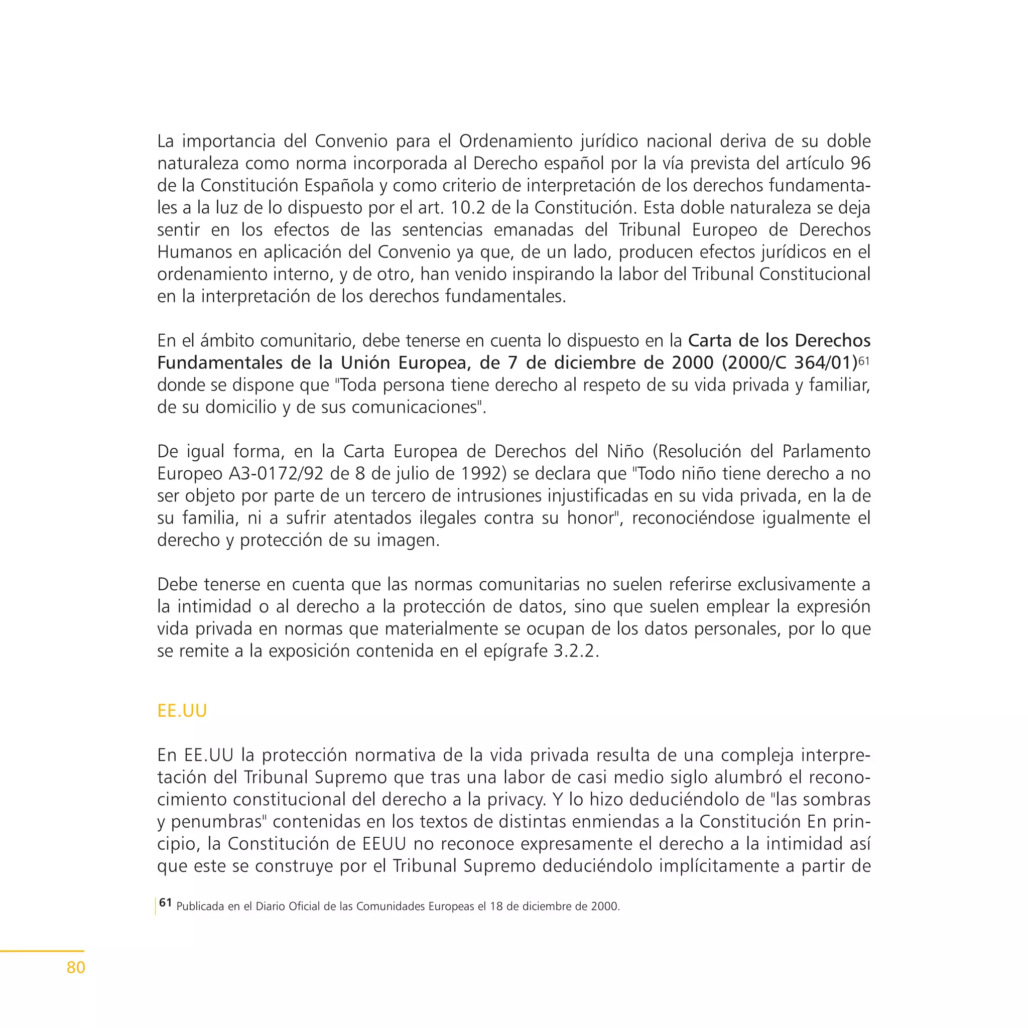 La importancia del Convenio para el Ordenamiento jurídico nacional deriva de su doble
     naturaleza como norma incorporada al Derecho español por la vía prevista del artículo 96
     de la Constitución Española y como criterio de interpretación de los derechos fundamenta-
     les a la luz de lo dispuesto por el art. 10.2 de la Constitución. Esta doble naturaleza se deja
     sentir en los efectos de las sentencias emanadas del Tribunal Europeo de Derechos
     Humanos en aplicación del Convenio ya que, de un lado, producen efectos jurídicos en el
     ordenamiento interno, y de otro, han venido inspirando la labor del Tribunal Constitucional
     en la interpretación de los derechos fundamentales.

     En el ámbito comunitario, debe tenerse en cuenta lo dispuesto en la Carta de los Derechos
     Fundamentales de la Unión Europea, de 7 de diciembre de 2000 (2000/C 364/01)61
     donde se dispone que "Toda persona tiene derecho al respeto de su vida privada y familiar,
     de su domicilio y de sus comunicaciones".

     De igual forma, en la Carta Europea de Derechos del Niño (Resolución del Parlamento
     Europeo A3-0172/92 de 8 de julio de 1992) se declara que "Todo niño tiene derecho a no
     ser objeto por parte de un tercero de intrusiones injustificadas en su vida privada, en la de
     su familia, ni a sufrir atentados ilegales contra su honor", reconociéndose igualmente el
     derecho y protección de su imagen.

     Debe tenerse en cuenta que las normas comunitarias no suelen referirse exclusivamente a
     la intimidad o al derecho a la protección de datos, sino que suelen emplear la expresión
     vida privada en normas que materialmente se ocupan de los datos personales, por lo que
     se remite a la exposición contenida en el epígrafe 3.2.2.


     EE.UU

     En EE.UU la protección normativa de la vida privada resulta de una compleja interpre-
     tación del Tribunal Supremo que tras una labor de casi medio siglo alumbró el recono-
     cimiento constitucional del derecho a la privacy. Y lo hizo deduciéndolo de "las sombras
     y penumbras" contenidas en los textos de distintas enmiendas a la Constitución En prin-
     cipio, la Constitución de EEUU no reconoce expresamente el derecho a la intimidad así
     que este se construye por el Tribunal Supremo deduciéndolo implícitamente a partir de
     61 Publicada en el Diario Oficial de las Comunidades Europeas el 18 de diciembre de 2000.




80
 