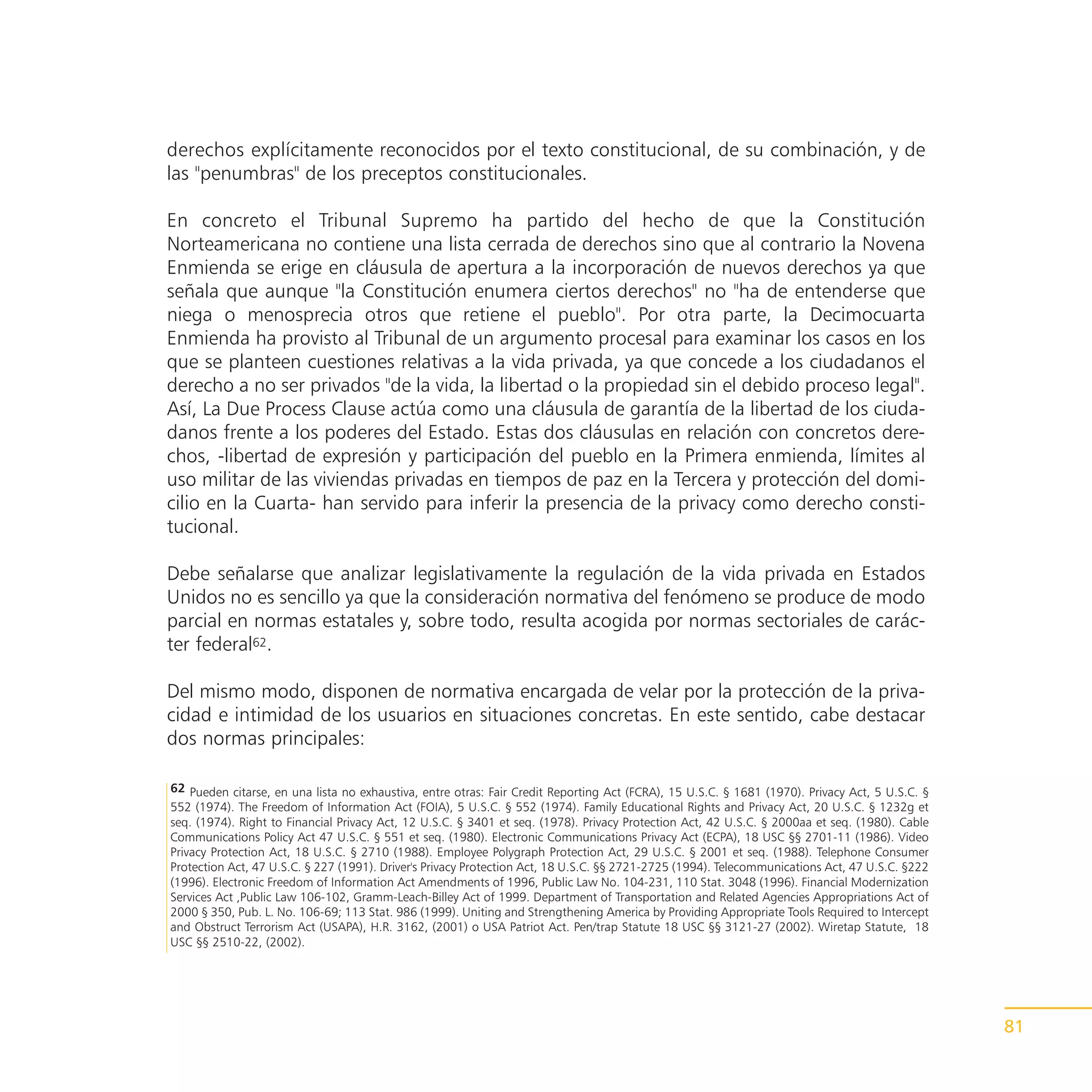 derechos explícitamente reconocidos por el texto constitucional, de su combinación, y de
las "penumbras" de los preceptos constitucionales.

En concreto el Tribunal Supremo ha partido del hecho de que la Constitución
Norteamericana no contiene una lista cerrada de derechos sino que al contrario la Novena
Enmienda se erige en cláusula de apertura a la incorporación de nuevos derechos ya que
señala que aunque "la Constitución enumera ciertos derechos" no "ha de entenderse que
niega o menosprecia otros que retiene el pueblo". Por otra parte, la Decimocuarta
Enmienda ha provisto al Tribunal de un argumento procesal para examinar los casos en los
que se planteen cuestiones relativas a la vida privada, ya que concede a los ciudadanos el
derecho a no ser privados "de la vida, la libertad o la propiedad sin el debido proceso legal".
Así, La Due Process Clause actúa como una cláusula de garantía de la libertad de los ciuda-
danos frente a los poderes del Estado. Estas dos cláusulas en relación con concretos dere-
chos, -libertad de expresión y participación del pueblo en la Primera enmienda, límites al
uso militar de las viviendas privadas en tiempos de paz en la Tercera y protección del domi-
cilio en la Cuarta- han servido para inferir la presencia de la privacy como derecho consti-
tucional.

Debe señalarse que analizar legislativamente la regulación de la vida privada en Estados
Unidos no es sencillo ya que la consideración normativa del fenómeno se produce de modo
parcial en normas estatales y, sobre todo, resulta acogida por normas sectoriales de carác-
ter federal62.

Del mismo modo, disponen de normativa encargada de velar por la protección de la priva-
cidad e intimidad de los usuarios en situaciones concretas. En este sentido, cabe destacar
dos normas principales:

62 Pueden citarse, en una lista no exhaustiva, entre otras: Fair Credit Reporting Act (FCRA), 15 U.S.C. § 1681 (1970). Privacy Act, 5 U.S.C. §
552 (1974). The Freedom of Information Act (FOIA), 5 U.S.C. § 552 (1974). Family Educational Rights and Privacy Act, 20 U.S.C. § 1232g et
seq. (1974). Right to Financial Privacy Act, 12 U.S.C. § 3401 et seq. (1978). Privacy Protection Act, 42 U.S.C. § 2000aa et seq. (1980). Cable
Communications Policy Act 47 U.S.C. § 551 et seq. (1980). Electronic Communications Privacy Act (ECPA), 18 USC §§ 2701-11 (1986). Video
Privacy Protection Act, 18 U.S.C. § 2710 (1988). Employee Polygraph Protection Act, 29 U.S.C. § 2001 et seq. (1988). Telephone Consumer
Protection Act, 47 U.S.C. § 227 (1991). Driver's Privacy Protection Act, 18 U.S.C. §§ 2721-2725 (1994). Telecommunications Act, 47 U.S.C. §222
(1996). Electronic Freedom of Information Act Amendments of 1996, Public Law No. 104-231, 110 Stat. 3048 (1996). Financial Modernization
Services Act ,Public Law 106-102, Gramm-Leach-Billey Act of 1999. Department of Transportation and Related Agencies Appropriations Act of
2000 § 350, Pub. L. No. 106-69; 113 Stat. 986 (1999). Uniting and Strengthening America by Providing Appropriate Tools Required to Intercept
and Obstruct Terrorism Act (USAPA), H.R. 3162, (2001) o USA Patriot Act. Pen/trap Statute 18 USC §§ 3121-27 (2002). Wiretap Statute, 18
USC §§ 2510-22, (2002).




                                                                                                                                                 81
 