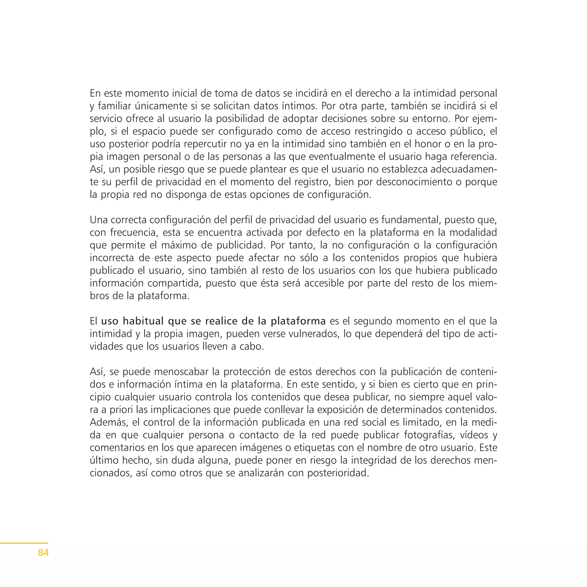 En este momento inicial de toma de datos se incidirá en el derecho a la intimidad personal
     y familiar únicamente si se solicitan datos íntimos. Por otra parte, también se incidirá si el
     servicio ofrece al usuario la posibilidad de adoptar decisiones sobre su entorno. Por ejem-
     plo, si el espacio puede ser configurado como de acceso restringido o acceso público, el
     uso posterior podría repercutir no ya en la intimidad sino también en el honor o en la pro-
     pia imagen personal o de las personas a las que eventualmente el usuario haga referencia.
     Así, un posible riesgo que se puede plantear es que el usuario no establezca adecuadamen-
     te su perfil de privacidad en el momento del registro, bien por desconocimiento o porque
     la propia red no disponga de estas opciones de configuración.

     Una correcta configuración del perfil de privacidad del usuario es fundamental, puesto que,
     con frecuencia, esta se encuentra activada por defecto en la plataforma en la modalidad
     que permite el máximo de publicidad. Por tanto, la no configuración o la configuración
     incorrecta de este aspecto puede afectar no sólo a los contenidos propios que hubiera
     publicado el usuario, sino también al resto de los usuarios con los que hubiera publicado
     información compartida, puesto que ésta será accesible por parte del resto de los miem-
     bros de la plataforma.

     El uso habitual que se realice de la plataforma es el segundo momento en el que la
     intimidad y la propia imagen, pueden verse vulnerados, lo que dependerá del tipo de acti-
     vidades que los usuarios lleven a cabo.

     Así, se puede menoscabar la protección de estos derechos con la publicación de conteni-
     dos e información íntima en la plataforma. En este sentido, y si bien es cierto que en prin-
     cipio cualquier usuario controla los contenidos que desea publicar, no siempre aquel valo-
     ra a priori las implicaciones que puede conllevar la exposición de determinados contenidos.
     Además, el control de la información publicada en una red social es limitado, en la medi-
     da en que cualquier persona o contacto de la red puede publicar fotografías, vídeos y
     comentarios en los que aparecen imágenes o etiquetas con el nombre de otro usuario. Este
     último hecho, sin duda alguna, puede poner en riesgo la integridad de los derechos men-
     cionados, así como otros que se analizarán con posterioridad.




84
 