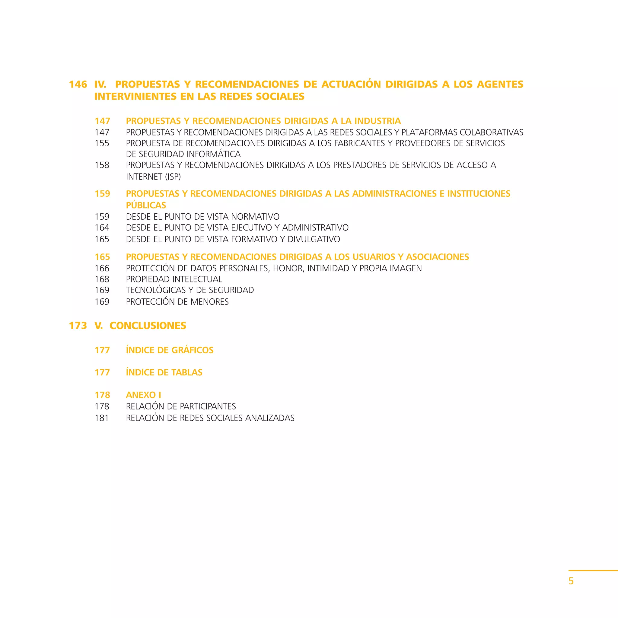 146 IV. PROPUESTAS Y RECOMENDACIONES DE ACTUACIÓN DIRIGIDAS A LOS AGENTES
    INTERVINIENTES EN LAS REDES SOCIALES

    147   PROPUESTAS Y RECOMENDACIONES DIRIGIDAS A LA INDUSTRIA
    147   PROPUESTAS Y RECOMENDACIONES DIRIGIDAS A LAS REDES SOCIALES Y PLATAFORMAS COLABORATIVAS
    155   PROPUESTA DE RECOMENDACIONES DIRIGIDAS A LOS FABRICANTES Y PROVEEDORES DE SERVICIOS
          DE SEGURIDAD INFORMÁTICA
    158   PROPUESTAS Y RECOMENDACIONES DIRIGIDAS A LOS PRESTADORES DE SERVICIOS DE ACCESO A
          INTERNET (ISP)
    159   PROPUESTAS Y RECOMENDACIONES DIRIGIDAS A LAS ADMINISTRACIONES E INSTITUCIONES
          PÚBLICAS
    159   DESDE EL PUNTO DE VISTA NORMATIVO
    164   DESDE EL PUNTO DE VISTA EJECUTIVO Y ADMINISTRATIVO
    165   DESDE EL PUNTO DE VISTA FORMATIVO Y DIVULGATIVO
    165   PROPUESTAS Y RECOMENDACIONES DIRIGIDAS A LOS USUARIOS Y ASOCIACIONES
    166   PROTECCIÓN DE DATOS PERSONALES, HONOR, INTIMIDAD Y PROPIA IMAGEN
    168   PROPIEDAD INTELECTUAL
    169   TECNOLÓGICAS Y DE SEGURIDAD
    169   PROTECCIÓN DE MENORES

173 V. CONCLUSIONES

    177   ÍNDICE DE GRÁFICOS

    177   ÍNDICE DE TABLAS

    178   ANEXO I
    178   RELACIÓN DE PARTICIPANTES
    181   RELACIÓN DE REDES SOCIALES ANALIZADAS




                                                                                                    5
 