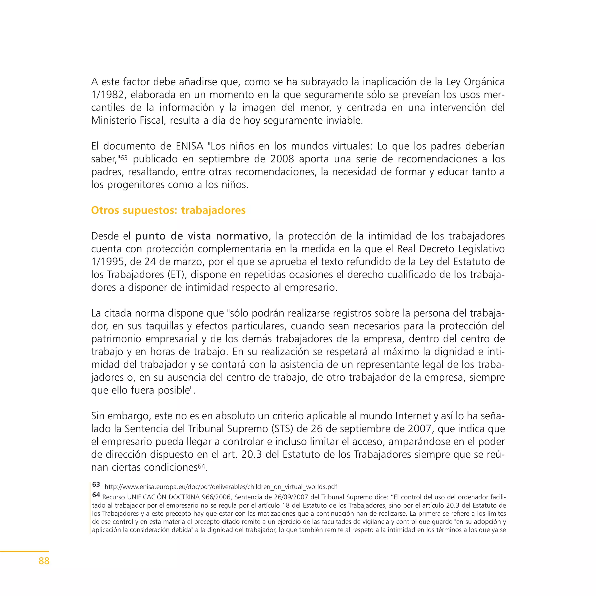 A este factor debe añadirse que, como se ha subrayado la inaplicación de la Ley Orgánica
     1/1982, elaborada en un momento en la que seguramente sólo se preveían los usos mer-
     cantiles de la información y la imagen del menor, y centrada en una intervención del
     Ministerio Fiscal, resulta a día de hoy seguramente inviable.

     El documento de ENISA "Los niños en los mundos virtuales: Lo que los padres deberían
     saber,"63 publicado en septiembre de 2008 aporta una serie de recomendaciones a los
     padres, resaltando, entre otras recomendaciones, la necesidad de formar y educar tanto a
     los progenitores como a los niños.

     Otros supuestos: trabajadores

     Desde el punto de vista normativo, la protección de la intimidad de los trabajadores
     cuenta con protección complementaria en la medida en la que el Real Decreto Legislativo
     1/1995, de 24 de marzo, por el que se aprueba el texto refundido de la Ley del Estatuto de
     los Trabajadores (ET), dispone en repetidas ocasiones el derecho cualificado de los trabaja-
     dores a disponer de intimidad respecto al empresario.

     La citada norma dispone que "sólo podrán realizarse registros sobre la persona del trabaja-
     dor, en sus taquillas y efectos particulares, cuando sean necesarios para la protección del
     patrimonio empresarial y de los demás trabajadores de la empresa, dentro del centro de
     trabajo y en horas de trabajo. En su realización se respetará al máximo la dignidad e inti-
     midad del trabajador y se contará con la asistencia de un representante legal de los traba-
     jadores o, en su ausencia del centro de trabajo, de otro trabajador de la empresa, siempre
     que ello fuera posible".

     Sin embargo, este no es en absoluto un criterio aplicable al mundo Internet y así lo ha seña-
     lado la Sentencia del Tribunal Supremo (STS) de 26 de septiembre de 2007, que indica que
     el empresario pueda llegar a controlar e incluso limitar el acceso, amparándose en el poder
     de dirección dispuesto en el art. 20.3 del Estatuto de los Trabajadores siempre que se reú-
     nan ciertas condiciones64.
     63 http://www.enisa.europa.eu/doc/pdf/deliverables/children_on_virtual_worlds.pdf
     64 Recurso UNIFICACIÓN DOCTRINA 966/2006, Sentencia de 26/09/2007 del Tribunal Supremo dice: “El control del uso del ordenador facili-
     tado al trabajador por el empresario no se regula por el artículo 18 del Estatuto de los Trabajadores, sino por el artículo 20.3 del Estatuto de
     los Trabajadores y a este precepto hay que estar con las matizaciones que a continuación han de realizarse. La primera se refiere a los límites
     de ese control y en esta materia el precepto citado remite a un ejercicio de las facultades de vigilancia y control que guarde "en su adopción y
     aplicación la consideración debida" a la dignidad del trabajador, lo que también remite al respeto a la intimidad en los términos a los que ya se



88
 