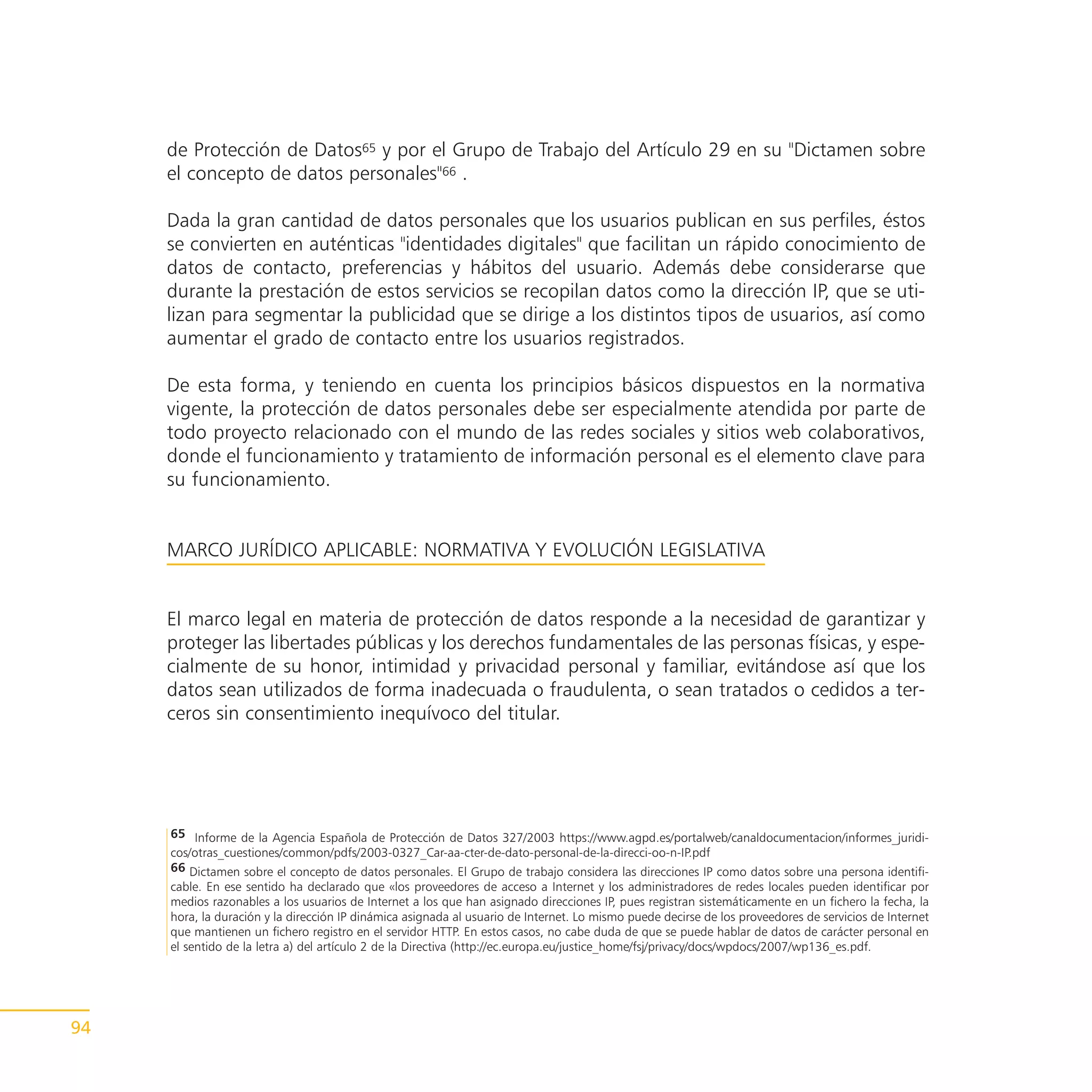 de Protección de Datos65 y por el Grupo de Trabajo del Artículo 29 en su "Dictamen sobre
     el concepto de datos personales"66 .

     Dada la gran cantidad de datos personales que los usuarios publican en sus perfiles, éstos
     se convierten en auténticas "identidades digitales" que facilitan un rápido conocimiento de
     datos de contacto, preferencias y hábitos del usuario. Además debe considerarse que
     durante la prestación de estos servicios se recopilan datos como la dirección IP, que se uti-
     lizan para segmentar la publicidad que se dirige a los distintos tipos de usuarios, así como
     aumentar el grado de contacto entre los usuarios registrados.

     De esta forma, y teniendo en cuenta los principios básicos dispuestos en la normativa
     vigente, la protección de datos personales debe ser especialmente atendida por parte de
     todo proyecto relacionado con el mundo de las redes sociales y sitios web colaborativos,
     donde el funcionamiento y tratamiento de información personal es el elemento clave para
     su funcionamiento.


     MARCO JURÍDICO APLICABLE: NORMATIVA Y EVOLUCIÓN LEGISLATIVA


     El marco legal en materia de protección de datos responde a la necesidad de garantizar y
     proteger las libertades públicas y los derechos fundamentales de las personas físicas, y espe-
     cialmente de su honor, intimidad y privacidad personal y familiar, evitándose así que los
     datos sean utilizados de forma inadecuada o fraudulenta, o sean tratados o cedidos a ter-
     ceros sin consentimiento inequívoco del titular.




     65 Informe de la Agencia Española de Protección de Datos 327/2003 https://www.agpd.es/portalweb/canaldocumentacion/informes_juridi-
     cos/otras_cuestiones/common/pdfs/2003-0327_Car-aa-cter-de-dato-personal-de-la-direcci-oo-n-IP.pdf
     66 Dictamen sobre el concepto de datos personales. El Grupo de trabajo considera las direcciones IP como datos sobre una persona identifi-
     cable. En ese sentido ha declarado que «los proveedores de acceso a Internet y los administradores de redes locales pueden identificar por
     medios razonables a los usuarios de Internet a los que han asignado direcciones IP, pues registran sistemáticamente en un fichero la fecha, la
     hora, la duración y la dirección IP dinámica asignada al usuario de Internet. Lo mismo puede decirse de los proveedores de servicios de Internet
     que mantienen un fichero registro en el servidor HTTP. En estos casos, no cabe duda de que se puede hablar de datos de carácter personal en
     el sentido de la letra a) del artículo 2 de la Directiva (http://ec.europa.eu/justice_home/fsj/privacy/docs/wpdocs/2007/wp136_es.pdf.




94
 