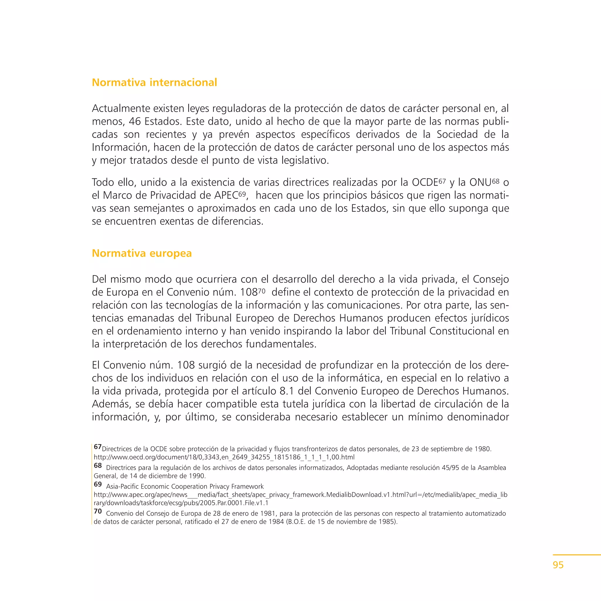 Normativa internacional

Actualmente existen leyes reguladoras de la protección de datos de carácter personal en, al
menos, 46 Estados. Este dato, unido al hecho de que la mayor parte de las normas publi-
cadas son recientes y ya prevén aspectos específicos derivados de la Sociedad de la
Información, hacen de la protección de datos de carácter personal uno de los aspectos más
y mejor tratados desde el punto de vista legislativo.

Todo ello, unido a la existencia de varias directrices realizadas por la OCDE67 y la ONU68 o
el Marco de Privacidad de APEC69, hacen que los principios básicos que rigen las normati-
vas sean semejantes o aproximados en cada uno de los Estados, sin que ello suponga que
se encuentren exentas de diferencias.

Normativa europea

Del mismo modo que ocurriera con el desarrollo del derecho a la vida privada, el Consejo
de Europa en el Convenio núm. 10870 define el contexto de protección de la privacidad en
relación con las tecnologías de la información y las comunicaciones. Por otra parte, las sen-
tencias emanadas del Tribunal Europeo de Derechos Humanos producen efectos jurídicos
en el ordenamiento interno y han venido inspirando la labor del Tribunal Constitucional en
la interpretación de los derechos fundamentales.
El Convenio núm. 108 surgió de la necesidad de profundizar en la protección de los dere-
chos de los individuos en relación con el uso de la informática, en especial en lo relativo a
la vida privada, protegida por el artículo 8.1 del Convenio Europeo de Derechos Humanos.
Además, se debía hacer compatible esta tutela jurídica con la libertad de circulación de la
información, y, por último, se consideraba necesario establecer un mínimo denominador

67Directrices de la OCDE sobre protección de la privacidad y flujos transfronterizos de datos personales, de 23 de septiembre de 1980.
http://www.oecd.org/document/18/0,3343,en_2649_34255_1815186_1_1_1_1,00.html
68 Directrices para la regulación de los archivos de datos personales informatizados, Adoptadas mediante resolución 45/95 de la Asamblea
General, de 14 de diciembre de 1990.
69 Asia-Pacific Economic Cooperation Privacy Framework
http://www.apec.org/apec/news___media/fact_sheets/apec_privacy_framework.MedialibDownload.v1.html?url=/etc/medialib/apec_media_lib
rary/downloads/taskforce/ecsg/pubs/2005.Par.0001.File.v1.1
70 Convenio del Consejo de Europa de 28 de enero de 1981, para la protección de las personas con respecto al tratamiento automatizado
de datos de carácter personal, ratificado el 27 de enero de 1984 (B.O.E. de 15 de noviembre de 1985).




                                                                                                                                           95
 