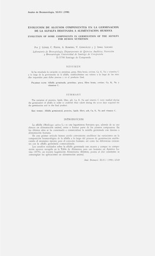 Anales de Bromatología, XLII-1 (1990)
EVOLUCION DE ALGUNOS COMPONENTES EN LA GERMINACION
DE LA ALFALFA DESTINADA A ALIMENTACION HUMANA
EVOLUTION OF SOME COMPONENTS IN GERMINATION OF THE ALFALFA
FOR HUMAN NUTRITION
Por J. LÓPEZ, C. FENTE, A. ROMERO, V. GONZÁLEZ y J. SIMAL LOZANO
Laboratorio de Bromatología. Departamento de Química Analítica, Nutrición
y Bromatología. Universidad de Santiago de Compostela
E-15706 Santiago de Compostela
RESUMEN
Se ha estudiado la variación en proteínas, grasa, fibra bruta, cenizas, Ca, K, Na y vitamina C
a lo largo de la germinación de la alfalfa, estableciéndose sus valores a lo largo de los siete
días requeridos para dicho proceso y en el producto final.
PALABRAS CLAVE: Alfalfa germinada, proteínas, grasa, fibra bruta, cenizas, Ca, K, Na y
vitamina C.
SUMMARY
The variation of proteins, lipids, fiber, ash, Ca, K, Na and vitamin C were studied during
the germination of alfalfa in order to establish their values during the seven days required for
the germination and in the final product.
KEY WORDS: Alfalfa germinated, proteins, lipids. fiber, ash, Ca, K, Na and vitamin C.
INTRODUCCION
La alfalfa (Medicago sativa L.) es una leguminosa forrajera que, además de su uso
directo en alimentación animal, entra a formar parte de los piensos compuestos. En
los últimos años se ha comenzado a comercializar la semilla germinada con destino a
alimentación humana.
En este primer artículo hemos creído conveniente establecer las variaciones en la
composición bromatológica de la alfalfa a lo largo del proceso de germinación estable-
ciendo el momento óptimo para el consumo humano, así como las diferencias existen-
tes con la alfalfa germinada comercializada.
Los estudios realizados sobre la alfalfa germinada son escasos y aunque su compo-
sición aparece recogida en la Tabla de Alimentos para uso humano en América La-
tina (1970), en nuestra Legislación Alimentaria (BARROS, puesta al día) solamente se
contemplan las aplicaciones en alimentación animal.
Anal. Bromatol. XLII-1 (1990), 65-69
 