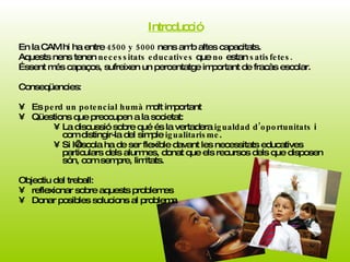 Introducció En la CAM hi ha entre  4500 y 5000  nens amb altes capacitats. Aquests nens tenen  necessitats educatives  que  no  estan  satisfetes. Éssent més capaços, sufreixen un percentatge important de fracàs escolar.  Conseqüencies: Es  perd un potencial humà  molt important Qüestions que preocupen a la societat: La discussió sobre qué és la vertadera  igualdad d’oportunitats  i com distingir-la del simple  igualitarisme .  Si l’escola ha de ser flexible davant les necessitats educatives particulars dels alumnes, donat que els recursos dels que disposen són, com sempre, limitats.  Objectiu del treball: reflexionar sobre aquests problemes Donar posibles solucions al problema  