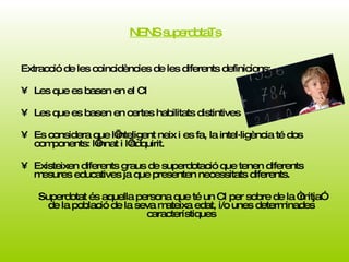 NENS superdotaTs Extracció de les coincidències de les diferents definicions: Les que es basen en el CI Les que es basen en certes habilitats distintives Es considera que l’inteligent neix i es fa, la intel·ligència té dos components: l’innat i l’adquirit. Existeixen diferents graus de superdotació que tenen diferents mesures educatives ja que presenten necessitats diferents.  Superdotat és aquella persona que té un CI per sobre de la “mitja” de la població de la seva mateixa edat, i/o unes determinades característiques 