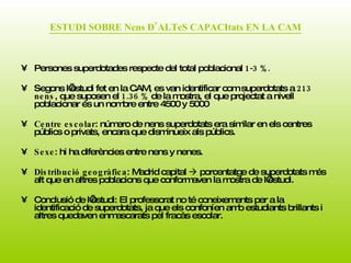 ESTUDI SOBRE Nens D’ALTeS CAPACItats EN LA CAM Persones superdotades respecte del total poblacional  1-3 %.   Segons l’estudi fet en la CAM, es van identificar com superdotats a  213 nens , que suposen el  1.36 %  de la mostra, el que projectat a nivell poblacionar és un nombre entre 4500 y 5000  Centre escolar : número de nens superdotats era similar en els centres públics o privats, encara que disminueix als públics. Sexe : hi ha diferències entre nens y nenes.  Distribució geogràfica : Madrid capital    porcentatge de superdotats més alt que en altres poblacions que conformaven la mostra de l’estudi.  Conclusió de l’estudi: El professorat no té coneixements per a la identificació de superdotats, ja que els confoníen amb estudiants brillants i altres quedaven enmascarats pel fracàs escolar.  