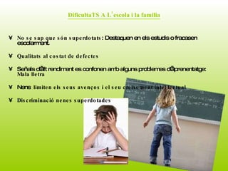 DificultaTS A L’escola i la familia No se sap que són superdotats : Destaquen en els estudis o fracasen escolarment.  Qualitats al costat de defectes   Señals d’alt rendiment es confonen amb alguns problemes d’aprenentatge:  Mala lletra Nens  limiten els seus avenços i el seu creixement intel·lectual  Discriminació nenes superdotades  
