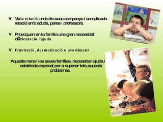 Mala relació  amb els seus companys i complicada relació amb adults, pares i professors.  Provoquen en la familia una gran necessitat d’ orientació i ajuda Frustració, desmotivació o avorriment  Aquests nens i les seves families, necessiten ajuda i asistència especal per a superar tots aquests problemes.  