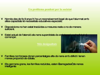 Un problema pendent per la societat Només des de fa 9 anys hi ha un reconeixement legal de que l'alumnat amb altes capacitats té necessitats educatives especials. Disposicions no han estat traduïdes a mesures reals o no de manera suficient.  Estat actual de l'atenció als nens superdotats és embrionari, no ha fet sinó començar. Families nombroses donen percentatges alts de nens amb dèficit i tenen menes proporció de dotats.  Els germans grans, les famílies reduïdes, estan “carregades” de nenes inteligents Més desigualtats 