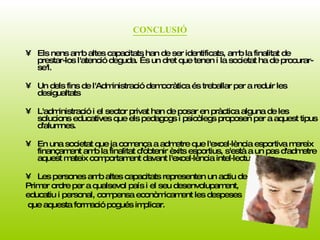 CONCLUSIÓ Els nens amb altes capacitats han de ser identificats, amb la finalitat de prestar-los l'atenció deguda. És un dret que tenen i la societat ha de procurar-se'l.  Un dels fins de l'Administració democràtica és treballar per a reduir les desigualtats L'administració i el sector privat han de posar en pràctica alguna de les solucions educatives que els pedagogs i psicòlegs proposen per a aquest tipus d'alumnes. En una societat que ja comença a admetre que l'excel·lència esportiva mereix finançament amb la finalitat d'obtenir èxits esportius, s'està a un pas d'admetre aquest mateix comportament davant l'excel·lència intel·lectual.  Les persones amb altes capacitats representen un actiu de  Primer ordre per a qualsevol país i el seu desenvolupament,  educatiu i personal, compensa econòmicament les despeses que aquesta formació pogués implicar.   