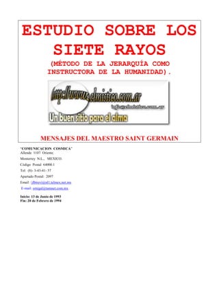 ESTUDIO SOBRE LOS
SIETE RAYOS
(MÉTODO DE LA JERARQUÍA COMO
INSTRUCTORA DE LA HUMANIDAD).
MENSAJES DEL MAESTRO SAINT GERMAIN
“COMUNICACION COSMICA”
Allende 1107 Oriente.
Monterrey N.L., MEXICO.
Código Postal 64000.1
Tel: (8)- 3-43-41- 57
Apartado Postal: 2097
Email : jfbtrevi@nl1.telmex.net.mx
E-mail: ortegal@tamnet.com.mx
Inicio: 13 de Junio de 1993
Fin: 20 de Febrero de 1994
 