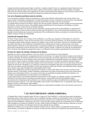 ESTUDIO SOBRE LOS SIETE RAYOS 10
Aunque este proceso pudiera parecer lógico y sencillo, se complica cuando la tierra se ve agitada por mareas de pasiones o de
inquietudes derivadas de algún movimiento bélico, alguna crisis económica o algún tipo de situación política, que pueden
hacer tensas las relaciones entre países. Igualmente, en ciertos acontecimientos tanto deportivos como artísticos, pueden afectar
la forma como los seres humanos asimilarán las energías provenientes de los Rayos Cósmicos.
Los seres humanos producen mareas astrales.
Los seres humanos producen oleadas de energía que ya anteriormente habíamos denominado como mareas astrales. Esas
mareas astrales corresponden, análogamente, a los flujos de pequeñas olas que se producen en todas las playas; esas pequeñas
olas son las que, en cierta forma, producen los mayores efectos sobre las arenas y las rocas de las playas.
Las grandes mareas cósmicas de los Rayos, llegan como olas más grandes. Siguiendo el mismo ejemplo, las olas provenientes
de los Rayos, serían mucho mayores a las pequeñas oleadas producidas por los seres humanos; sin embargo, son menos
frecuentes y su efecto se deja sentir de una manera diferente.
Si bien, las mareas astrales son continuas, de poca intensidad y afectan enormemente las personalidades y conductas de los
hombres, las mareas cósmicas tienen un efecto más lento, pero más definitivo, esto es, dan una dirección preferencial a las
pequeñas mareas humanas que se generan continuamente. De la combinación de ambas, se producen los acontecimientos que,
después, marcan la historia de la humanidad.
Función del Segundo Rayo.
Por decir: El Rayo número dos es el Rayo de los sembradores, es un Rayo que impulsará a la humanidad a la creación de
nuevas formas de gobierno, o bien, de nuevas formas de arte, o de nuevas formas de filosofía, o de nuevas formas de ciencias.
Las pequeñas mareas astrales humanas, tomarán esos impulsos y provocarán movimientos colectivos de intensidad variable,
que estarán afectando la vida cotidiana de la humanidad. Pero, conforme pase el tiempo, se observará que, estas mareas
astrales humanas, realmente, lo que están haciendo, es siguiendo el impulso de ese gran Rayo cósmico que es el número dos y
provocarán el surgimiento de nuevas formas de arte, ciencias, política, religión o cualquier otro campo de actividad humana.
Esta es la forma como trabajan las energías del cosmos, en combinación con las propias, generadas por los seres humanos.
Formas de captar las oleadas cósmicas de los Rayos.
Siguiendo con nuestro estudio, podríamos, muy bien, dividir a los seres humanos en varias categorías:
Tal como mencioné anteriormente, una pequeña porción de seres humanos, son capaces de tomar las energías provenientes de
los Rayos y dirigirlas, de manera consciente, hacia acciones concretas que van acordes al plan divino. Estos hermanos trabajan
de una manera consciente con la Jerarquía; ellos son las mentes iluminadas de la humanidad, hermanos que trabajan, muchas
veces, desde el silencio, desde la oscuridad, evitando cualquier contacto con la sociedad, que pudiera ocasionarles alguna
desviación en su labor oculta. Esas personas trabajan en los niveles mentales y muchas veces en los niveles físicos de la tierra.
Algunos de ellos llevan vida pública y se constituyen en líderes de la humanidad; todos ellos son guardianes del plan divino;
todos ellos son ángeles que han descendido a la tierra, para cuidar las semillas que el Padre viene sembrando desde el principio
de los tiempos y que serán la bendición de la humanidad al final de ellos.
Muchos otros, simplemente, perciben la naturaleza de los Rayos y sienten cuáles deben ser las acciones correctas en este
momento histórico. Estas mentes, también iluminadas, aunque hasta cierto punto inconscientes de que existe un plan divino,
trabajan como instrumentos de Dios y sus acciones son las que van escribiendo las páginas del libro de la historia y van
acercando a la humanidad hacia el reconocimiento de la voluntad divina.
La gran mayoría de los seres humanos permanecen inconscientes a estas energías; sin embargo, sus pasos, inevitablemente,
irán detrás de los líderes quienes sí perciben lo que debe hacerse. Estas grandes porciones de humanidad, aunque,
inconscientes de la energía que están recibiendo en sus vehículos superiores, siguen, invariablemente, las tendencias que
marcan las energías cósmicas. Y así, toda la humanidad, como una gran colectividad de seres, va cumpliendo, paso a paso, los
designios divinos y el plan maestro sigue adelante.
Estudien estas palabras y observen cómo pueden entender los acontecimientos mundiales a través de la lente de estas nuevas
enseñanzas.
7. EL SEGUNDO RAYO: AMOR-SABIDURIA.
El Segundo Rayo refleja el segundo aspecto de Dios, el aspecto de Amor Sabiduría, y se han tenido que juntar dos palabras,
para poder incluir la suma total de los efectos que la cualidad de este Rayo, produce en la humanidad. Si bien, el Primer Rayo
de la voluntad alinea las actividades de los reinos para hacerlos coincidir con la voluntad del Logos Solar, en este segundo
aspecto de Amor Sabiduría, la energía del amor atrae y cohesiona todos aquellos aspectos de la manifestación de las diferentes
vidas, alrededor de la semilla de la sabiduría. Así pues, siendo el núcleo la sabiduría, la fuerza del amor cohesiona, ya sea las
conciencias de los hombres o las diferentes formas de vida, alrededor de esta sabiduría.
Hablando en símbolos, una vez que el Rayo destructor ha hecho caer las formas caducas y ha preparado el terreno para la
nueva siembra, la semilla de la sabiduría se siembra y la fuerza del amor cohesiona los ingredientes que posteriormente darán
 