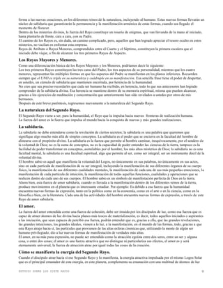 ESTUDIO SOBRE LOS SIETE RAYOS 11
forma a las nuevas creaciones, en los diferentes reinos de la naturaleza, incluyendo al humano. Estas nuevas formas llevarán un
núcleo de sabiduría que garantizarán la permanencia y la manifestación armónica de estas formas, cuando sea llegado el
momento de florecer.
Dentro de los misterios divinos, la fuerza del Rayo constituye un rosario de enigmas, que van llevando de la mano al iniciado,
hasta plantarlo de frente, cara a cara, con su Padre.
El camino de los Rayos es, sin duda, un camino complicado, pero, aquellos que han logrado apreciar el tesoro oculto en estos
misterios, no vacilan en enfrentar esta empresa.
Rayos de Atributo o Rayos Menores, comprendidos entre el Cuarto y el Séptimo, constituyen la primera escalera que el
iniciado debe viajar, a fin de alcanzar los tres primeros Rayos de Aspecto.
Los Rayos Mayores y Menores.
Como una diferenciación básica de los Rayos Mayores y los Menores, podríamos decir lo siguiente:
Los tres primeros Rayos constituyen las tres caras del Padre, los tres aspectos de su personalidad, mientras que los cuatro
menores, representan las múltiples formas en que los aspectos del Padre se manifiestan en los planos inferiores. Recuerden
siempre que el UNO es triple en su naturaleza y cuádruple en su manifestación. Esa sencilla frase tiene el poder de despertar,
en ustedes, un cúmulo de sabiduría que mantienen encerrada, por herencia de la humanidad.
No creo que sea preciso recordarles que cada ser humano ha recibido, en herencia, todo lo que sus antecesores han logrado
comprender de la sabiduría divina. Esa herencia se mantiene dentro de su memoria espiritual, misma que pueden alcanzar,
gracias a los ejercicios de meditación y concentración que anteriormente han sido revelados a ustedes por otros de mis
hermanos.
Después de este breve paréntesis, regresemos nuevamente a la naturaleza del Segundo Rayo.
La naturaleza del Segundo Rayo.
El Segundo Rayo viene a ser, para la humanidad, el Rayo que la impulsa hacia nuevas fronteras de realización humana.
La fuerza del amor es la fuerza que impulsa al mundo hacia la conquista de nuevas y más grandes realizaciones.
La sabiduría.
La sabiduría no debe entenderse como la revelación de ciertos secretos; la sabiduría es una palabra que queremos que
signifique algo mucho más allá de simples conceptos. La sabiduría es el poder que se encierra en la facultad del hombre de
alinearse con el propósito divino. La sabiduría es la fuerza que permite al hombre caminar, inequívocamente, por el sendero de
la voluntad de Dios; no es la suma de conceptos, no es la capacidad de poder entender las ciencias de la tierra, tampoco es la
facilidad de poder transformar en conceptos, asimilables por el hombre, los más altos misterios de Dios; la sabiduría no es una
facultad mental, la sabiduría es una facultad espiritual, algo que permite al ser, como ser integral, ser un instrumento dócil de la
voluntad divina.
El hombre sabio es aquél que manifiesta la voluntad del Logos, no únicamente en sus palabras, no únicamente en sus actos,
sino en cada partícula de manifestación de su ser integral, incluyendo la manifestación de sus diferentes órganos de su cuerpo
físico, la manifestación de sus diferentes cualidades mentales, la manifestación de cada una de sus más pequeñas emociones, la
manifestación de cada partícula de intuición, la manifestación de todas aquellas funciones, cualidades y operaciones que se
realicen dentro de cada uno de sus cuerpos. El hombre sabio es un símbolo de manifestación perfecta de Dios en la tierra.
Ahora bien, esta fuerza de amor sabiduría, cuando es llevada a la manifestación dentro de los diferentes reinos de la tierra,
produce movimientos en el planeta que es interesante estudiar. Por ejemplo: Es debido a esa fuerza que la humanidad
encuentra nuevas formas de expresión, tanto en la política como en la economía, como en el arte o en la ciencia, como en la
filosofía o bien, en la literatura. Cada una de las actividades del hombre encuentra nuevas formas de expresión, a través de este
Rayo de amor sabiduría.
El amor.
La fuerza del amor entendida como una fuerza de cohesión, debe ser intuida por los discípulos de luz, como esa fuerza que es
capaz de atraer átomos de luz divina hacia planos más toscos de materialización, es decir, todos aquellos iniciados o aspirantes
a las iniciación, que sean capaces de percibir esa fuerza, podrán entender que es, gracias a ella, que las grandes revelaciones,
las grandes intuiciones, los grandes ideales, vienen a la luz, a la manifestación, en el mundo de las formas, todo, gracias a que
este Rayo atrajo hacia sí, las partículas que provienen de las altas esferas cósmicas que, utilizando la mente de algún ser
humano privilegiado, dio a luz nuevas formas de manifestación de verdades más altas.
El amor, en su más pura expresión, no puede ser entendido como la atracción egoísta entre dos seres, entre un ser y alguna
cosa, o entre dos cosas; el amor es una fuerza atractiva que no distingue ni particulariza sus efectos, el amor es y será
eternamente universal, la fuerza de atracción atrae por igual todas las cosas de la creación.
Cómo se manifiesta la energía del Segundo Rayo.
Cuando el discípulo atrae hacia sí ese Segundo Rayo y lo manifiesta, la energía atractiva impulsada por el mismo Logos Solar
que es el principal emanador de esta energía, en este planeta, complementa su emanación con una multitud de átomos de luz
 