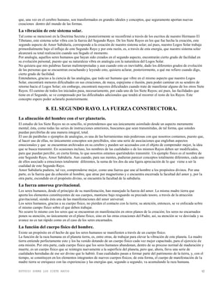 ESTUDIO SOBRE LOS SIETE RAYOS 12
que, una vez en el cerebro humano, son transformados en grandes ideales y conceptos, que seguramente aportan nuevas
creaciones dentro del mundo de las formas.
La vibración de este sistema solar.
Tal como se mencionó en la Doctrina Secreta y posteriormente se reconfirmó a través de los escritos de nuestro Hermano El
Tibetano, este sistema solar vibra con la fuerza del Segundo Rayo. De los Siete Rayos en los que fue hecha la creación, este
segundo aspecto de Amor Sabiduría, corresponde a la creación de nuestro sistema solar; así pues, nuestro Logos Solar trabaja
primordialmente bajo el influjo de este Segundo Rayo y por esta razón, es, a través de esta energía, que nuestro sistema solar
alcanzará su total realización cuando sea llegado el momento.
Por analogía, aquellos seres humanos que hayan sido creados en el segundo aspecto, encontrarán cierto grado de facilidad en
su evolución personal, puesto que su naturaleza vibra en analogía con la naturaleza del Logos Solar.
No quisiera que mis palabras fueran malinterpretadas y aun cuando esto es inevitable, dado los diferentes grados de evolución
de las personas que se encuentran escuchando y leyendo esto, quisiera aclarar, posteriormente, a qué me refiero cuando digo,
cierto grado de facilidad.
Entendamos, gracias a la ciencia de las analogías, que todo ser humano que vibre en el mismo aspecto que nuestro Logos
Solar, encontrará menores dificultades en sus creaciones, de maya, espejismo e ilusión, para poder caminar en su sendero de
retorno hacia el Logos Solar; sin embargo, encontrará mayores dificultades cuando trate de manifestar alguno de los otros Siete
Rayos. El camino de todos los iniciados pasa, necesariamente, por cada uno de los Siete Rayos; así pues, las facilidades que
tiene en el Segundo, se ve compensado por las dificultades adicionales que tendrá al recorrer el resto de los Rayos. Este
concepto espero poder aclararlo posteriormente.
8. EL SEGUNDO RAYO. LA FUERZA CONSTRUCTORA.
La alineación del hombre con el ser planetario.
El estudio de los Siete Rayos no es sencillo, ni pretendemos que sea únicamente asimilado desde un aspecto meramente
mental; ésta, como todas las series de instrucciones anteriores, buscamos que sean transmitidas, de tal forma, que ustedes
puedan percibirlas de una manera integral, total.
El uso de parábolas o ejemplos de analogías, es una de las herramientas más poderosas con que nosotros contamos, puesto que,
al hacer uso de ellas, no únicamente conceptos son percibidos, sino una serie de asociaciones que engloban aspectos
emocionales y que se encuentran archivados en su cerebro y pueden ser accesados con el objeto de comprender mejor, la idea
que se busca transmitir. En ocasiones incluso, los nombres de las cualidades o de los mismos Rayos deben ser modificados,
para que puedan percibir, en cierta forma, lo que nosotros estamos queriéndoles transmitir. Un ejemplo físico es el nombre de
este Segundo Rayo, Amor Sabiduría. Aun cuando, para sus mentes, pudieran parecer conceptos totalmente diferentes, cada uno
de ellos asociado a emociones totalmente diferentes, la suma de los dos da una ligera apreciación de lo que viene a ser la
cualidad de este Segundo Rayo.
Amor Sabiduría pudiera, tal vez, comprenderse mejor, como una fuerza que une al hombre a los propósitos divinos. Por una
parte, es la fuerza que da cohesión al hombre, que atrae por magnetismo y e encuentra encerrada la facultad del amor y, por la
otra parte, escondido en el propósito divino, se encuentra la facultad de la sabiduría.
La fuerza amorosa gravitacional.
Los seres humanos, desde el principio de su manifestación, han manejado la fuerza del amor. La misma madre tierra que
aporta los elementos constituyentes de sus cuerpos, mantiene bajo resguardo su preciado tesoro, a través de la atracción
gravitacional, siendo ésta una de las manifestaciones del amor universal.
Los seres humanos, gracias a su cuerpo físico, no pierden el contacto con la tierra; su atención, entonces, se ve enfocada sobre
el mismo campo físico sobre el que deben trabajar.
No ocurre lo mismo con los seres que se encuentran en manifestación en otros planos de la creación; los seres no encarnados
ponen su atención, no únicamente en el plano físico, sino en las otras creaciones del Padre, así, su atención se ve desviada y su
avance no es tan rápido como en el caso de los seres encarnados.
La función del cuerpo físico del hombre.
Existe un propósito en el hecho de que los seres humanos se manifiesten a través de un cuerpo físico.
La función de la raza humana en el planeta tierra, es, entre otras, de trabajar para elevar la vibración de este planeta. La madre
tierra entiende perfectamente esto y los ha venido dotando de un cuerpo físico cada vez mejor capacitado, para el ejercicio de
esta misión. Por otra parte, cada cuerpo físico que los seres humanos abandonan, dentro de su proceso normal de maduración y
muerte, es un cuerpo físico que se reintegra nuevamente a la superficie del planeta, pero que, ahora, lleva una serie de
cualidades heredadas de ese ser divino que lo habitó. Esas cualidades pasan a formar parte del patrimonio de la tierra, y, con el
tiempo, se constituyen en los elementos integrantes de nuevos cuerpos físicos; de esta forma, el cuerpo de manifestación de la
madre tierra se enriquece con las experiencias y las energías que, segundo a segundo, va acumulando la raza humana.
 