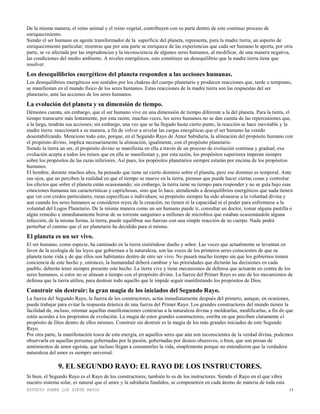 ESTUDIO SOBRE LOS SIETE RAYOS 13
De la misma manera, el reino animal y el reino vegetal, contribuyen con su parte dentro de este continuo proceso de
enriquecimiento.
Siendo el ser humano un agente transformador de la superficie del planeta, representa, para la madre tierra, un aspecto de
enriquecimiento particular; mientras que por una parte se enriquece de las experiencias que cada ser humano le aporta, por otra
parte, se ve afectada por las imprudencias y la inconsciencia de algunos seres humanos, al modificar, de una manera negativa,
las condiciones del medio ambiente. A niveles energéticos, esto constituye un desequilibrio que la madre tierra tiene que
resolver.
Los desequilibrios energéticos del planeta responden a las acciones humanas.
Los desequilibrios energéticos son sentidos por los chakras del cuerpo planetario y producen reacciones que, tarde o temprano,
se manifiestan en el mundo físico de los seres humanos. Estas reacciones de la madre tierra son las respuestas del ser
planetario, ante las acciones de los seres humanos.
La evolución del planeta y su dimensión de tiempo.
Démonos cuenta, sin embargo, que el ser humano vive en una dimensión de tiempo diferente a la del planeta. Para la tierra, el
tiempo transcurre más lentamente, por esta razón, muchas veces, los seres humanos no se dan cuenta de las repercusiones que,
a la larga, tendrán sus acciones; sin embargo, una vez que se ha llegado hasta cierto punto, la reacción se hace inevitable y la
madre tierra reaccionará a su manera, a fin de volver a nivelar las cargas energéticas que el ser humano ha venido
desestabilizando. Menciono todo esto, porque, en el Segundo Rayo de Amor Sabiduría, la alineación del propósito humano con
el propósito divino, implica necesariamente la alineación, igualmente, con el propósito planetario.
Siendo la tierra un ser, el propósito divino se manifiesta en ella a través de un proceso de evolución continua y gradual; esa
evolución acepta a todos los reinos que en ella se manifiestan y, por esta razón, los propósitos superiores imperan siempre
sobre los propósitos de las razas inferiores. Así pues, los propósitos planetarios siempre estarán por encima de los propósitos
humanos.
El hombre, durante muchos años, ha pensado que tiene un cierto dominio sobre el planeta, pero ese dominio es temporal. Ante
sus ojos, que no perciben la realidad en que el tiempo se mueve en la tierra, piensan que puede hacer ciertas cosas y controlar
los efectos que sobre el planeta están ocasionando; sin embargo, la tierra tiene su tiempo para responder y no se guía bajo esas
emociones humanas tan características y caprichosas, sino que lo hace, atendiendo a desequilibrios energéticos que nada tienen
que ver con credos particulares, razas específicas o individuos; su propósito siempre ha sido alinearse a la voluntad divina y
aun cuando los seres humanos se consideren reyes de la creación, no tienen ni la capacidad ni el poder para enfrentarse a la
voluntad del Logos Planetario. De la misma manera como un ser humano puede ir, consultar un doctor, tomar alguna pastilla o
algún remedio e inmediatamente borrar de su torrente sanguíneo a millones de microbios que estaban ocasionándole alguna
infección, de la misma forma, la tierra, puede equilibrar sus fuerzas con una simple reacción de su cuerpo. Nada podrá
perturbar el camino que el ser planetario ha decidido para sí mismo.
El planeta es un ser vivo.
El ser humano, como especie, ha caminado en la tierra sintiéndose dueño y señor. Las voces que actualmente se levantan en
favor de la ecología de las leyes que gobiernan a la naturaleza, son las voces de los primeros seres conscientes de que su
planeta tiene vida y de que ellos son habitantes dentro de otro ser vivo. No pasará mucho tiempo sin que los gobiernos tomen
conciencia de este hecho y, entonces, la humanidad deberá cambiar y las prioridades que dictarán las decisiones en cada
pueblo, deberán tener siempre presente este hecho. La tierra vive y tiene mecanismos de defensa que actuarán en contra de los
seres humanos, si estos no se alinean a tiempo con el propósito divino. La fuerza del Primer Rayo es uno de los mecanismos de
defensa que la tierra utiliza, para destruir todo aquello que le impide seguir manifestando los propósitos de Dios.
Construir sin destruir: la gran magia de los iniciados del Segundo Rayo.
La fuerza del Segundo Rayo, la fuerza de los constructores, actúa inmediatamente después del primero, aunque, en ocasiones,
puede trabajar para evitar la respuesta drástica de una fuerza del Primer Rayo. Los grandes constructores del mundo tienen la
facilidad de, incluso, retomar aquellas manifestaciones contrarias a la naturaleza divina y moldearlas, modificarlas, a fin de que
estén acordes a los propósitos de evolución. La magia de estos grandes constructores, estriba en que perciben claramente el
propósito de Dios dentro de ellos mismos. Construir sin destruir es la magia de los más grandes iniciados de este Segundo
Rayo.
Por otra parte, la manifestación tosca de esta energía, en aquellos seres que aún son inconscientes de la verdad divina, podemos
observarla en aquellas personas gobernadas por la pasión, gobernadas por deseos obsesivos, o bien, que son presas de
sentimientos de amor egoísta, que incluso llegan a consumirles la vida, simplemente porque no entendieron que la verdadera
naturaleza del amor es siempre universal.
9. EL SEGUNDO RAYO: EL RAYO DE LOS INSTRUCTORES.
Si bien, el Segundo Rayo es el Rayo de los constructores, también lo es de los instructores. Siendo el Rayo en el que vibra
nuestro sistema solar, es natural que el amor y la sabiduría fundidos, se compenetren en cada átomo de materia de toda esta
 