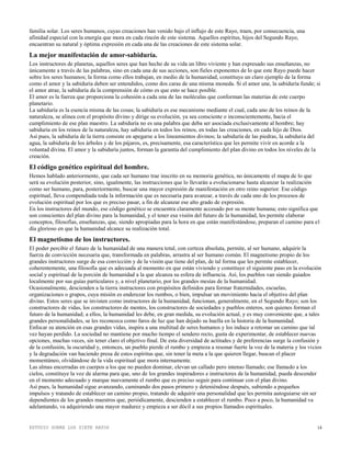 ESTUDIO SOBRE LOS SIETE RAYOS 14
familia solar. Los seres humanos, cuyas creaciones han venido bajo el influjo de este Rayo, traen, por consecuencia, una
afinidad especial con la energía que mora en cada rincón de este sistema. Aquellos espíritus, hijos del Segundo Rayo,
encuentran su natural y óptima expresión en cada una de las creaciones de este sistema solar.
La mejor manifestación de amor-sabiduría.
Los instructores de planetas, aquellos seres que han hecho de su vida un libro viviente y han expresado sus enseñanzas, no
únicamente a través de las palabras, sino en cada una de sus acciones, son fieles exponentes de lo que este Rayo puede hacer
sobre los seres humanos; la forma como ellos trabajan, en medio de la humanidad, constituye un claro ejemplo de la forma
como el amor y la sabiduría deben ser entendidos, como dos caras de una misma moneda. Si el amor une, la sabiduría funde; si
el amor atrae, la sabiduría da la comprensión de cómo es que esto se hace posible.
El amor es la fuerza que proporciona la cohesión a cada una de las moléculas que conforman las materias de este cuerpo
planetario.
La sabiduría es la esencia misma de las cosas; la sabiduría es ese mecanismo mediante el cual, cada uno de los reinos de la
naturaleza, se alinea con el propósito divino y dirige su evolución, ya sea consciente o inconscientemente, hacia el
cumplimiento de ese plan maestro. La sabiduría no es una palabra que deba ser asociada exclusivamente al hombre; hay
sabiduría en los reinos de la naturaleza, hay sabiduría en todos los reinos, en todas las creaciones, en cada hijo de Dios.
Así pues, la sabiduría de la tierra consiste en apegarse a los lineamientos divinos; la sabiduría de las piedras, la sabiduría del
agua, la sabiduría de los árboles y de los pájaros, es, precisamente, esa característica que les permite vivir en acorde a la
voluntad divina. El amor y la sabiduría juntos, forman la garantía del cumplimiento del plan divino en todos los niveles de la
creación.
El código genético espiritual del hombre.
Hemos hablado anteriormente, que cada ser humano trae inscrito en su memoria genética, no únicamente el mapa de lo que
será su evolución posterior, sino, igualmente, las instrucciones que lo llevarán a evolucionarse hasta alcanzar la realización
como ser humano, para, posteriormente, buscar una mayor expresión de manifestación en otro reino superior. Ese código
espiritual, lleva compendiada toda la información que es necesaria para avanzar, a través de cada uno de los procesos de
evolución espiritual por los que es preciso pasar, a fin de alcanzar ese alto grado de expresión.
En los instructores del mundo, ese código genético se encuentra claramente accesado por su mente humana; esto significa que
son conscientes del plan divino para la humanidad, y el tener esa visión del futuro de la humanidad, les permite elaborar
conceptos, filosofías, enseñanzas, que, siendo apropiadas para la hora en que están manifestándose, preparan el camino para el
día glorioso en que la humanidad alcance su realización total.
El magnetismo de los instructores.
El poder percibir el futuro de la humanidad de una manera total, con certeza absoluta, permite, al ser humano, adquirir la
fuerza de convicción necesaria que, transformada en palabras, arrastra al ser humano común. El magnetismo propio de los
grandes instructores surge de esa convicción y de la visión que tiene del plan, de tal forma que les permite establecer,
coherentemente, una filosofía que es adecuada al momento en que están viviendo y constituye el siguiente paso en la evolución
social y espiritual de la porción de humanidad a la que alcanza su esfera de influencia. Así, los pueblos van siendo guiados
localmente por sus guías particulares y, a nivel planetario, por los grandes mesías de la humanidad.
Ocasionalmente, descienden a la tierra instructores con propósitos definidos para formar fraternidades, escuelas,
organizaciones o grupos, cuya misión es enderezar los rumbos, o bien, impulsar un movimiento hacia el objetivo del plan
divino. Estos seres que se invisten como instructores de la humanidad, funcionan, generalmente, en el Segundo Rayo; son los
constructores de vidas, los constructores de mentes, los constructores de sociedades y pueblos enteros, son quienes forman el
futuro de la humanidad; a ellos, la humanidad les debe, en gran medida, su evolución actual, y es muy conveniente que, a tales
grandes personalidades, se les reconozca como faros de luz que han dejado su huella en la historia de la humanidad.
Enfocar su atención en esas grandes vidas, inspira a una multitud de seres humanos y los induce a retomar un camino que tal
vez hayan perdido. La sociedad no mantiene por mucho tiempo el sendero recto, gusta de experimentar, de establecer nuevas
opciones, muchas veces, sin tener claro el objetivo final. De esta diversidad de actitudes y de preferencias surge la confusión y
de la confusión, la oscuridad y, entonces, un pueblo pierde el rumbo y empieza a resonar fuerte la voz de la materia y los vicios
y la degradación van haciendo presa de estos espíritus que, sin tener la meta a la que quieren llegar, buscan el placer
momentáneo, olvidándose de la vida espiritual que mora internamente.
Las almas encerradas en cuerpos a los que no pueden dominar, elevan un callado pero intenso llamado; ese llamado a los
cielos, constituye la voz de alarma para que, uno de los grandes inspiradores e instructores de la humanidad, pueda descender
en el momento adecuado y marque nuevamente el rumbo que es preciso seguir para continuar con el plan divino.
Así pues, la humanidad sigue avanzando, caminando dos pasos primero y deteniéndose después, subiendo a pequeños
impulsos y tratando de establecer un camino propio, tratando de adquirir una personalidad que les permita autoguiarse sin ser
dependientes de los grandes maestros que, periódicamente, descienden a establecer el rumbo. Poco a poco, la humanidad va
adelantando, va adquiriendo una mayor madurez y empieza a ser dócil a sus propios llamados espirituales.
 
