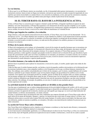 ESTUDIO SOBRE LOS SIETE RAYOS 15
La voz interna.
El día en que la voz del Maestro interno sea escuchada, ese día, la humanidad sabrá guiarse internamente y no necesitará de
instructores externos; hasta en tanto no llegue ese momento, será preciso que nuestros enviados recojan las inquietudes de esos
espíritus que moran encarcelados en cuerpos físicos y los convierta en enseñanzas, en luz, para que las conciencias conjuntas,
humanas, puedan reconocer el sendero que deben tomar para llegar a donde el plan divino les ha marcado.
10. EL TERCER RAYO: EL RAYO DE LA INTELIGENCIAACTIVA.
Si bien, el Primer Rayo se caracteriza por el aspecto voluntad o poder del Padre, el Segundo manifiesta el aspecto de amor
sabiduría. Tal como mencionamos, el Primer Rayo pertenece a los destructores de formas que han cumplido ya con su parte
dentro del plan maestro de la evolución. Al Segundo Rayo pertenecen los constructores, aquellos encargados de construir los
nuevos moldes, las nuevas formas, a través de los cuales habrá de manifestarse la Voluntad Divina.
El Rayo que impulsa los cambios y la evolución.
Surge entonces, como una natural consecuencia de esta evolución, el Tercer Rayo, rayo al que se le ha denominado “De La
Inteligencia Activa”. Es el Rayo dinámico por excelencia, el que impulsa los cambios, el que proporciona la fuerza necesaria
para cambiar los rumbos que la evolución va teniendo; es la fuerza que impulsa, la energía que da movimiento a todo lo
existente; su acción la ejerce en todos los reinos y en cada uno de ellos promueve los cambios, promueve el movimiento,
promueve la evolución.
El Rayo de la mente abstracta.
El Rayo de la inteligencia activa trabaja, en la humanidad, a través de las mentes de aquellos hermanos que se encuentran con
un mayor desarrollo mental o intelectual. La frecuencia de vibración de este Rayo exige, del discípulo, una mayor actividad
para capturar las altas vibraciones de las energías cósmicas. En su aspecto más puro, el Tercer Rayo pertenece a la mente
abstracta, pertenece a todos aquellos conceptos que pueden revelar los misterios de la evolución divina, que descubren el gran
arcano del conocimiento oculto, pero no lo hace en palabras ni en conceptos, eso pertenece a la mente concreta, ese es terreno
del Quinto Rayo, sino que lo hace intuitivamente a través de luz pura, revela los secretos a través de mecanismos superiores
que únicamente la mente abstracta o superior puede percibir.
El cerebro humano y las ondas de alta frecuencia.
Quisiera hacer un paréntesis para explicar los mecanismos a través de los cuales, el cerebro, puede captar estas ondas de alta
frecuencia:
Todas las ideas que el cerebro humano percibe, son hechas a través de pequeños cambios microscópicos en la información que
las neuronas transmiten unas a otras; pequeños cambios a nivel bioquímico son los que, en última instancia, transmiten las
ideas. Sin embargo, estos cambios son producidos por el efecto de las energías y, por lo mismo, cuando hablamos de la mente
abstracta, realmente lo que estamos diciendo es que son las propias energías, las que producen los cambios en los niveles
cerebrales. Esto significa que el discípulo percibe las verdades, gracias al influjo de las energías sobre sus células cerebrales;
son las propias energías que el discípulo desea captar las que, al interaccionar con los átomos que conforman las células del
cerebro, producen substancias que después ponen a funcionar una serie de mecanismos biológicos, que dan como resultado
ideas concretas. Sin embargo, el concepto, las palabras, no son sino el vestido de una enseñanza que ya fue percibida en los
niveles superiores de la mente.
La actividad mental de todo ser humano podría ser dividida en dos grandes fases:
Una fase que es insubstancial, que se realiza independientemente de las actividades biológicas del cerebro y de la cual se ocupa
únicamente la substancia etérica y superior. La actividad mental que se desarrolla con substancia etérica, es la que, en última
instancia, promueve la aparición de la intuición, mientras que todo aquello que tenga que ver con la actividad molecular del
cuerpo humano, se referirá, necesariamente, a la mente concreta.
Así pues, si quisiéramos hacer una distinción más clara, tendríamos que empezar diciendo que el Tercer Rayo actúa sobre la
parte etérica de la mente del discípulo. Después, y gracias a la interacción que existe entre el cuerpo etérico y el físico, esta
influencia etérica ejerce su acción sobre la parte física del cuerpo humano; el cerebro entra en actividad y las ideas que antes
eran abstractas, pueden ser puestas en palabras, en conceptos y llevadas a una materialización mediante los procesos que ya
todos conocemos.
La acción del Tercer Rayo sobre el hombre.
Este Tercer Rayo de la inteligencia activa, impulsa a un ser humano a reordenar su vida, hacerla más eficiente y reinstaurarla
dentro del camino que su Maestro interno le va marcando.
A nivel macrosocial, la humanidad, igualmente, se ve influenciada por el efecto de este Tercer Rayo y si bien, los constructores
de las formas, hijos del Segundo, promueven la aparición de nuevos moldes e instituciones, a través de los cuales se puede
 