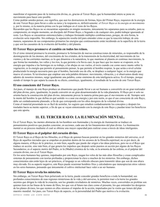 ESTUDIO SOBRE LOS SIETE RAYOS 16
manifestar el siguiente paso de la instrucción divina, es, gracias al Tercer Rayo, que la humanidad entera se pone en
movimiento para hacer esto posible.
Como podrán ustedes pensar, eso significa, que aun los destructores de formas, hijos del Primer Rayo, requieren de la energía
de este Tercer Rayo para llevar a cabo su tarea y la respuesta es, definitivamente: el Tercer Rayo es la energía en movimiento
y, por lo mismo, es la materia prima con la que trabajan en el resto de los Rayos.
Recuerden que los Rayos no se encuentran separados en ningún momento, únicamente los separamos para su estudio, para su
comprensión; en ningún momento, un discípulo del Primer Rayo, o Segundo o de cualquier otro, podrá trabajar ignorando al
resto. Los Rayos se encuentran entremezclados y trabajan formando múltiples combinaciones, porque, de otra forma, la
evolución sería imposible. Sin embargo, la separación resulta útil para entender cómo es que la reacción trabaja; de esta
manera, separamos de sus componentes primarios las energías que continuamente están incidiendo en la superficie de la tierra
y que son las causantes de la evolución del hombre y del planeta.
El Tercer Rayo promueve el cambio en todos los reinos.
En el reino mineral promueve la erosión, promueve la formación de nuevas construcciones de minerales, es responsable de la
desintegración de los átomos, del crecimiento de los cristales, de la transmisión de la electricidad, del movimiento de los
vientos y de las corrientes marinas; es lo que dinamiza a la naturaleza, lo que mantiene al planeta en continuo movimiento, la
que forma las montañas, los valles y los ríos, la que permite a la lluvia caer, la que hace que los mares se evaporen; es la
energía que impulsa a las hormigas en su trabajo, a las abejas en sus vuelos, al rocío cuando cae como suave manto sobre la
vegetación; es la energía que permite al pensamiento pensar, la que permite al hombre respirar, la que actúa a nivel celular
produciendo la energía necesaria para que el hombre, haciendo uso de ella, se desplace a cualquier lugar; es la energía que
mueve al cosmos. Si tuviésemos que emplear una sola palabra diríamos: movimiento, vibración, y si observamos desde muy
adentro de nosotros mismos, surge igualmente una palabra, como sinónimo de esta inteligencia activa. Es el tiempo, porque
siendo el tiempo lo que separa la causa de su efecto, constituye, igualmente, el resultado de la acción de este Tercer Rayo.
El uso consciente del Tercer Rayo.
Así pues, el manejo de este Rayo produce un dinamismo que puede llevar a un ser humano a convertirlo en un gran realizador
del plan divino, pero, igualmente, lo puede convertir en un gran desarmonizador de la vida planetaria. El Rayo por sí solo no
orienta hacia la construcción del plan divino, únicamente provee la materia prima para que el movimiento se dé. Siempre será
la mente del hombre la que defina en qué sentido va a usar esa energía y por esta razón, es que el uso consciente de este Rayo,
debe ser cuidadosamente planeado, a fin de que corresponda con los altos designios de la voluntad divina.
Como el material presentado no es fácil de asimilar, les sugiero que estudien cuidadosamente los conceptos y después los
trasladen hacia su mente superior, a fin de que se vayan sintonizando con la energía de este Rayo y puedan tener los beneficios
que esto aporta.
11. EL TERCER RAYO: LA ILUMINACIÓN MENTAL.
En el Tercer Rayo, las mentes abstractas de los hombres son iluminadas y la energía de iluminación se traduce en
pensamientos positivos que pueden concretar, en acciones, cada uno de los lineamientos del plan divino. La iluminación
mental es un proceso mediante el cual se obtiene una mayor capacidad para realizar cosas a través de ideas inteligentes.
El Tercer Rayo es el palpitar del corazón divino.
El Tercer Rayo es el Rayo de los filósofos, es el Rayo de quienes buscan penetrar en los grandes misterios del universo, es el
Rayo de aquellos iniciados que se empeñan en penetrar dentro de los arcanos de la filosofía espiritual; no es por decir, de
alguna manera, el Rayo de lo práctico, es más bien, aquello que puede dar origen a las ideas prácticas, pero no es el Rayo que
traduce en acción, sino más bien, el que genera los impulsos que después serán puestos en acción por alguno de los Rayos
Secundarios; es el aspecto motriz del Padre, es la (Madre) cósmica de la vida, es la armonía de las esferas, es el palpitar del
corazón divino, eso es el Tercer Rayo.
En los seres humanos hay quienes, impulsados por este Rayo, rasgan los velos de las más altas filosofías y crean complicados
sistemas de pensamiento con teorías profundas y proporcionan la clave a muchos de los misterios. Sin embargo, dichos
conocimientos aún están lejos de ser prácticos, el lenguaje es un vehículo obscuro para transmitir ideas que son de una altura
muy elevada. En su aspecto negativo, este Rayo puede ocasionar hombres fríos y calculadores que menosprecian otros valores
en los seres humanos, pensando que únicamente el cultivo intelectual hace valer a un ser humano.
El Tercer Rayo revela los misterios.
Sin embargo, un Tercer Rayo bien polarizado en la tierra, puede conceder grandes beneficios a toda la humanidad, sus
profundos conocimientos de esas regiones misteriosas de la vida y del universo, le permiten traer a la tierra los grandes
secretos que dirigen la vida de la creación, son los grandes reveladores de misterios. Muchas veces, convertidos en profetas son
quienes leen en las líneas de la mano de Dios, los que ven al futuro tan claro como el presente, los que entienden los designios
de los planes divinos, los que sienten en ellos mismos el impulso de la acción, impulsados por la visión que tienen del plan
maestro mundial. Así pues, ese Tercer Rayo de aspecto, es la personalidad del Padre que motiva a la evolución.
 