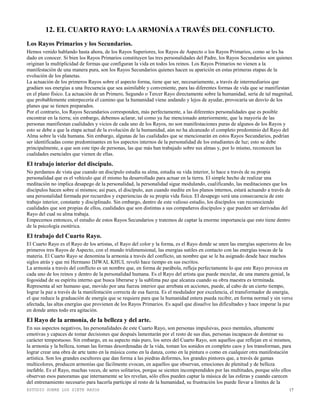 ESTUDIO SOBRE LOS SIETE RAYOS 17
12. EL CUARTO RAYO: LAARMONÍAA TRAVÉS DEL CONFLICTO.
Los Rayos Primarios y los Secundarios.
Hemos venido hablando hasta ahora, de los Rayos Superiores, los Rayos de Aspecto o los Rayos Primarios, como se les ha
dado en conocer. Si bien los Rayos Primarios constituyen las tres personalidades del Padre, los Rayos Secundarios son quienes
originan la multiplicidad de formas que configuran la vida en todos los reinos. Los Rayos Primarios no vienen a la
manifestación de una manera pura, son los Rayos Secundarios quienes hacen su aparición en estas primeras etapas de la
evolución de los planetas.
La actuación de los primeros Rayos sobre el aspecto forma, tiene que ser, necesariamente, a través de intermediarios que
gradúen sus energías a una frecuencia que sea asimilable y conveniente, para las diferentes formas de vida que se manifiestan
en el plano físico. La actuación de un Primero, Segundo o Tercer Rayo directamente sobre la humanidad, sería de tal magnitud,
que probablemente entorpecería el camino que la humanidad viene andando y lejos de ayudar, provocaría un desvío de los
planes que se tienen preparados.
Por el contrario, los Rayos Secundarios corresponden, más perfectamente, a las diferentes personalidades que es posible
encontrar en la tierra; sin embargo, debemos aclarar, tal como ya fue mencionado anteriormente, que la mayoría de las
personas manifiestan cualidades y vicios de cada uno de los Rayos, no son manifestaciones puras de algunos de los Rayos y
esto se debe a que la etapa actual de la evolución de la humanidad, aún no ha alcanzado el completo predominio del Rayo del
Alma sobre la vida humana. Sin embargo, algunas de las cualidades que se mencionarán en estos Rayos Secundarios, podrían
ser identificadas como predominantes en los aspectos internos de la personalidad de los estudiantes de luz; esto se debe
principalmente, a que son este tipo de personas, las que más han trabajado sobre sus almas y, por lo mismo, reconocen las
cualidades esenciales que vienen de ellas.
El trabajo interior del discípulo.
No perdamos de vista que cuando un discípulo estudia su alma, estudia su vida interior, lo hace a través de su propia
personalidad que es el vehículo que él mismo ha desarrollado para actuar en la tierra. El simple hecho de realizar una
meditación no implica desapego de la personalidad, la personalidad sigue modulando, cualificando, las meditaciones que los
discípulos hacen sobre sí mismos; así pues, el discípulo, aun cuando medite en los planos internos, estará actuando a través de
una personalidad formada por recuerdos y experiencias de su propia vida física. El desapego será una consecuencia de este
trabajo interior, constante y disciplinado. Sin embargo, dentro de este valioso estudio, los discípulos van reconociendo
cualidades que son propias de ellos, cualidades que son distintas a sus compañeros discípulos y que pueden ser derivadas del
Rayo del cual su alma trabaja.
Empecemos entonces, el estudio de estos Rayos Secundarios y tratemos de captar la enorme importancia que esto tiene dentro
de la psicología esotérica.
El trabajo del Cuarto Rayo.
El Cuarto Rayo es el Rayo de los artistas, el Rayo del color y la forma, es el Rayo donde se unen las energías superiores de los
primeros tres Rayos de Aspecto, con el mundo tridimensional, las energías sutiles en contacto con las energías toscas de la
materia. El Cuarto Rayo se denomina la armonía a través del conflicto, un nombre que se le ha asignado desde hace muchos
siglos atrás y que mi Hermano DJWAL KHUL reveló hace tiempo en sus escritos.
La armonía a través del conflicto es un nombre que, en forma de parábola, refleja perfectamente lo que este Rayo provoca en
cada uno de los reinos y dentro de la personalidad humana. Es el Rayo del artista que puede mezclar, de una manera genial, la
fogosidad de su espíritu interno que busca liberarse y la sublima paz que alcanza cuando su obra maestra es terminada.
Representa al ser humano que, movido por una fuerza interior que arrebata en acciones, puede, al cabo de un cierto tiempo,
lograr la paz a través de la manifestación correcta de esa fuerza. Es el modulador por excelencia, el transformador de energía,
el que reduce la graduación de energía que se requiere para que la humanidad entera pueda recibir, en forma normal y sin verse
afectada, las altas energías que provienen de los Rayos Primarios. Es aquél que disuelve las dificultades y hace imperar la paz
en donde antes todo era agitación.
El Rayo de la armonía, de la belleza y del arte.
En sus aspectos negativos, las personalidades de este Cuarto Rayo, son personas impulsivas, poco mentales, altamente
emotivas y capaces de tomar decisiones que después lamentarán por el resto de sus días, personas incapaces de dominar su
carácter tempestuoso. Sin embargo, en su aspecto más puro, los seres del Cuarto Rayo, son aquellos que reflejan en sí mismos,
la armonía y la belleza, toman las formas desordenadas de la vida, toman los sonidos en completo caos y los transforman, para
lograr crear una obra de arte tanto en la música como en la danza, como en la pintura o como en cualquier otra manifestación
artística. Son los grandes escultores que dan forma a las piedras deformes, los grandes pintores que, a través de gamas
multicolores, producen armonías que fácilmente evocan, en aquellos que observan, emociones de plenitud y de belleza
inefable. Es el Rayo, muchas veces, de seres solitarios, porque se sienten incomprendidos por las multitudes, porque sólo ellos
observan esos panoramas que internamente se les revelan, sólo ellos pueden captar la música de las esferas y cuando carecen
del entrenamiento necesario para hacerla partícipe al resto de la humanidad, su frustración los puede llevar a límites de la
 