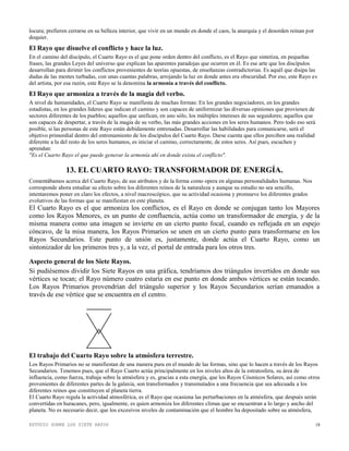 ESTUDIO SOBRE LOS SIETE RAYOS 18
locura; prefieren cerrarse en su belleza interior, que vivir en un mundo en donde el caos, la anarquía y el desorden reinan por
doquier.
El Rayo que disuelve el conflicto y hace la luz.
En el camino del discípulo, el Cuarto Rayo es el que pone orden dentro del conflicto, es el Rayo que sintetiza, en pequeñas
frases, las grandes Leyes del universo que explican las aparentes paradojas que ocurren en él. Es ese arte que los discípulos
desarrollan para dirimir los conflictos provenientes de teorías opuestas, de enseñanzas contradictorias. Es aquél que disipa las
dudas de las mentes turbadas, con unas cuantas palabras, arrojando la luz en donde antes era obscuridad. Por eso, este Rayo es
del artista, por esa razón, este Rayo se la denomina la armonía a través del conflicto.
El Rayo que armoniza a través de la magia del verbo.
A nivel de humanidades, el Cuarto Rayo se manifiesta de muchas formas: En los grandes negociadores, en los grandes
estadistas, en los grandes líderes que indican el camino y son capaces de uniformizar las diversas opiniones que provienen de
sectores diferentes de los pueblos; aquellos que unifican, en uno sólo, los múltiples intereses de sus seguidores; aquellos que
son capaces de despertar, a través de la magia de su verbo, las más grandes acciones en los seres humanos. Pero todo eso será
posible, si las personas de este Rayo están debidamente entrenadas. Desarrollar las habilidades para comunicarse, será el
objetivo primordial dentro del entrenamiento de los discípulos del Cuarto Rayo. Darse cuenta que ellos perciben una realidad
diferente a la del resto de los seres humanos, es iniciar el camino, correctamente, de estos seres. Así pues, escuchen y
aprendan:
"Es el Cuarto Rayo el que puede generar la armonía ahí en donde exista el conflicto".
13. EL CUARTO RAYO: TRANSFORMADOR DE ENERGÍA.
Comentábamos acerca del Cuarto Rayo, de sus atributos y de la forma como opera en algunas personalidades humanas. Nos
corresponde ahora estudiar su efecto sobre los diferentes reinos de la naturaleza y aunque su estudio no sea sencillo,
intentaremos poner en claro los efectos, a nivel macroscópico, que su actividad ocasiona y promueve los diferentes grados
evolutivos de las formas que se manifiestan en este planeta.
El Cuarto Rayo es el que armoniza los conflictos, es el Rayo en donde se conjugan tanto los Mayores
como los Rayos Menores, es un punto de confluencia, actúa como un transformador de energía, y de la
misma manera como una imagen se invierte en un cierto punto focal, cuando es reflejada en un espejo
cóncavo, de la misa manera, los Rayos Primarios se unen en un cierto punto para transformarse en los
Rayos Secundarios. Este punto de unión es, justamente, donde actúa el Cuarto Rayo, como un
sintonizador de los primeros tres y, a la vez, el portal de entrada para los otros tres.
Aspecto general de los Siete Rayos.
Si pudiésemos dividir los Siete Rayos en una gráfica, tendríamos dos triángulos invertidos en donde sus
vértices se tocan; el Rayo número cuatro estaría en ese punto en donde ambos vértices se están tocando.
Los Rayos Primarios provendrían del triángulo superior y los Rayos Secundarios serían emanados a
través de ese vértice que se encuentra en el centro.
El trabajo del Cuarto Rayo sobre la atmósfera terrestre.
Los Rayos Primarios no se manifiestan de una manera pura en el mundo de las formas, sino que lo hacen a través de los Rayos
Secundarios. Tenemos pues, que el Rayo Cuarto actúa principalmente en los niveles altos de la estratosfera, su área de
influencia, como fuerza, trabaja sobre la atmósfera y es, gracias a esta energía, que los Rayos Cósmicos Solares, así como otros
provenientes de diferentes partes de la galaxia, son transformados y transmutados a una frecuencia que sea adecuada a los
diferentes reinos que constituyen al planeta tierra.
El Cuarto Rayo regula la actividad atmosférica, es el Rayo que ocasiona las perturbaciones en la atmósfera, que después serán
convertidas en huracanes, pero, igualmente, es quien armoniza los diferentes climas que se encuentran a lo largo y ancho del
planeta. No es necesario decir, que los excesivos niveles de contaminación que el hombre ha depositado sobre su atmósfera,
 