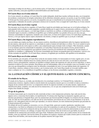 ESTUDIO SOBRE LOS SIETE RAYOS 19
interrumpe el trabajo de este Rayo y, por la misma razón, el Cuarto Rayo no puede, por sí sólo, armonizar la atmósfera con una
rapidez suficiente, como para equilibrar la desestabilizadora actividad humana.
El Cuarto Rayo en el reino mineral.
En el reino mineral, sin embargo, el Cuarto Rayo ha venido trabajando, desde hace muchos millones de años, con el propósito
de reordenar y reestructurar los arreglos moleculares de los diferentes minerales; gracias a su acción, es que los cristales tienen
la forma que hoy tienen; gracias a su acción, los pequeños caos que se manifiestan en la estructura de la materia, van siendo
organizados y ordenados de acuerdo a principios cósmicos de la creación. Este es el papel del Cuarto Rayo en el reino mineral.
El Cuarto Rayo en el reino vegetal.
Por otra parte, en el reino de los vegetales, el Cuarto Rayo regula las actividades que tienen que ver en la lucha ecológica. En
todo pequeño nicho ecológico existen pequeñas o grandes batallas por la supervivencia; esto presenta conflictos, a nivel de
individuos, de una cierta especie, y en todo lugar donde se manifieste un conflicto, se hallará presente siempre el Cuarto Rayo,
intentando lograr la armonía y restablecer el equilibrio que se hubiera perdido. Las grandes selvas no son otra cosa que
inmensas comunidades de organismos, luchando unos contra otros, en busca de la supervivencia. El Cuarto Rayo equilibra esas
fuerzas y evita que alguna especie supere claramente a las demás y rompa un equilibrio que es ya de por sí delicado.
El Cuarto Rayo y los órganos reproductores.
Las actividades que emplea este Rayo, de una manera esotérica, desembocan principalmente sobre los órganos reproductores;
de esta manera, cada una de las especies es controlada en cuanto al número de individuos se refiere. No es así cuando la razón
de la sobrepoblación de cierta especie se debe a una contaminación ajena al propio nicho ecológico. Más claramente, cuando
es el ser humano quien ha contaminado la naturaleza, el Cuarto Rayo funciona de una manera inversa, promoviendo la
aparición de ciertos microorganismos que pudieran acelerar el proceso de asimilación del contaminante; de esta manera, el
equilibrio se restablece y, rápidamente, las diversas comunidades que forman esa pequeña parte de la naturaleza, vuelven a los
niveles normales de equilibrio. Es el Cuarto Rayo, entonces, el regulador por excelencia, del equilibrio en la naturaleza.
El Cuarto Rayo en el reino animal.
En los animales, por otra parte, el Cuarto Rayo actúa de una manera similar a la mencionada en el reino vegetal, pero, en esta
ocasión, su actividad se desplaza hacia los cuerpos internos de cada uno de los seres del reino; su actividad es meramente
etérica y busca, principalmente, mantener un equilibrio ecológico dentro del organismo de cada uno de los individuos, es decir,
mantiene la salud en los reinos animales. Recordemos que las enfermedades, tanto en los animales como en el hombre, no son
otra cosa que desequilibrios ecológicos entre las diferentes comunidades de seres vivos que habitan dentro del organismo. El
Cuarto Rayo, entonces, trabaja en estos niveles y, por la misma razón, este Cuarto Rayo puede ser invocado también, para
sanar a cualquier ser vivo y restablecer el equilibrio ecológico en las diversas comunidades vegetales y minerales.
14. LA EMANACIÓN CÓSMICA Y EL QUINTO RAYO: LA MENTE CONCRETA.
El estudio de los Rayos.
El estudio de los Rayos es, sin duda, una introducción a la cosmología esotérica. La Voluntad Divina, traducida en
emanaciones cósmicas, impulsa a toda la creación dentro de un programa maestro que no es revelado en toda su extensión a
ninguna de las criaturas del universo. La comprensión total de los aspectos incluidos en este plan maestro, implicaría la
identificación plena, completa, con cada una de las emanaciones, a la vez que una compenetración total con la fuente que
origina estas oleadas de energía.
El ojo de la galaxia.
Ya hemos mencionado que la creación ha sido construida en base a siete emanaciones primarias, bajo cada una de éstas,
algunos seres y creaciones fueron dados a la manifestación. El sistema solar llegó bajo la emanación segunda y por eso
decimos que pertenece al Segundo Rayo, pero las emanaciones que hicieron posible la llegada a la existencia de este sistema
solar, de cada uno de los planetas y de cada uno de los seres humanos, provinieron de ese centro al que llamamos el ojo de la
galaxia y así, cada galaxia tiene un centro que reproduce, en octavas menores, las siete emanaciones primarias que proceden de
la fuente prístina de la evolución.
Por debajo del ojo de la galaxia se encuentra, a su vez, el Logos Solar, quien por su parte, igualmente, reproduce siete
emanaciones y sus frutos se reflejarán en los diversos reinos de la naturaleza en cada uno de sus planetas. El ser humano, como
ser espiritual, es el fruto de la emanación del ojo de la galaxia, a través del proceso ya descrito anteriormente en otras series de
los Sembradores Cósmicos, sin embargo, el cuerpo físico del ser humano, fruto de la tierra en la que habita, ha sido el
resultado de las emanaciones provenientes del Logos Solar. Podríamos entonces decir, que el plan cósmico de la evolución del
hombre, como ser espiritual, está inscrito dentro de los planes de la galaxia, mientras que el plan cósmico para la evolución del
cuerpo físico del hombre, está inscrito dentro de los planes maestros del Logos Solar.
 