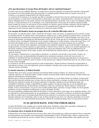 ESTUDIO SOBRE LOS SIETE RAYOS 20
¿Por qué disociamos el cuerpo físico del hombre, del ser espiritual humano?
La razón es que son dos entidades diferentes. El cuerpo físico evoluciona siguiendo sus propias leyes naturales y forma parte
de un proceso en el cual el planeta tierra está inmiscuido. La entidad espiritual humana tiene, por su parte, otro ciclo de
evolución y es un pasajero temporal dentro del vehículo terrestre.
La evolución del ser humano es un concepto que debe ser entendido en función de las diversas manifestaciones que tiene cada
uno de los planos; su cuerpo físico evoluciona bajo su propio plano, aun cuando, momentáneamente, coincidan en un tiempo y
espacio trabajando juntos en una misión, mientras el ser espiritual permanece encarnado. Una vez que el ser abandona el plano
terrenal, su cuerpo permanece en él, se desintegra y sus componentes pasan a formar parte de la materia original de donde
fueron tomados de la tierra. En este proceso la tierra enriquece su vibración, gracias al trabajo cooperativo que ha establecido
con cada una de las entidades encarnadas, mientras que el ser espiritual que ha regresado a su morada, ha recibido una
experiencia rica que le permite seguir su evolución en su camino de regreso al Padre.
Los cuerpos del hombre tienen sus propias leyes de evolución diferentes entre sí.
Por otra parte, los vehículos etérico, astral y mental del ser humano, tienen, así mismo, sus propias leyes de evolución, aunque
de naturaleza distinta. El vehículo etérico está formado por sustancias que, en parte, pertenecen al planeta tierra y en parte han
sido aportadas por la condensación o precipitación de las energías que provienen del Yo superior humano; este viene a ser un
proceso de intercambio, las energías que han descendido a través de este vínculo que une a la Amada Presencia del hombre con
su vehículo etérico, ha trabajado íntimamente con las energías tomadas por el cerebro humano, a través del cuerpo físico, y de
esta forma han logrado reunir un vehículo de manifestación muy útil, durante el período encarnante del ser espiritual.
La suerte de este vehículo etérico dependerá, enormemente, de la calidad de energía de la que ha sido formado. Cuando esta
energía pertenece a los planos superiores en gran medida, el vehículo etérico, entonces, regresa a las moradas espirituales y de
esta forma contribuye a la espiritualización del planeta tierra, puesto que podríamos verlo como una sublimación de los
elementos groseros terrestres, de los cuales, en parte, está conformado este vehículo etérico y que ahora ha ascendido a otra
escala de evolución.
De esta manera, el planeta tierra ve trascendida su naturaleza y su vibración se ha elevado a otros niveles. Así pues, los
vehículos etéricos que van desprendiéndose del planeta tierra, constituyen un proceso a través del cual, este astro, va
cambiando su manifestación hacia otra dimensión. La labor de los iniciados es altamente apreciada dentro de este proceso y,
por lo mismo, tanto la meditación como la oración, son dos prácticas que coadyuvan fuertemente dentro de este esfuerzo al que
la tierra se haya entregada.
La evolución es uno de los misterios que busca revelar el Quinto Rayo. Siendo este Rayo la emanación correspondiente al
conocimiento concreto, es de vital importancia, para los estudiantes, entender cómo es que esta energía trabaja dentro de los
vehículos internos del hombre.
La mente concreta y el chakra frontal.
El Quinto Rayo de la mente concreta estimula la actividad del chakra mental y fortalece ese vínculo existente entre los
vehículos superiores y la mente del hombre. Siendo el cerebro el asiento donde reside la mente humana, el chakra frontal está
altamente estimulado por este Quinto Rayo.
Mientras más se cultive la intelectualidad del hombre, más fortalecido se ve este chakra frontal, sin embargo, el maya puede
hacer una fácil presa del estudiante que, sin tener claro los criterios espirituales, se entrega, sin orden ni luz, al estudio de las
filosofías que explican las razones de la existencia humana; los laberintos mentales en los que fácilmente puede caer
confundido el estudiante, lo llegan a imposibilitar de aceptar cualquier otra idea que tenga que ver con la aceptación de la
naturaleza espiritual humana. El materialismo, la dialéctica y todas esas corrientes que buscan explicar la existencia del
hombre, en base, exclusivamente, a lo que los cinco sentidos pueden captar, constituye, sin lugar a dudas, uno de los grandes
problemas a los que el discípulo se enfrenta una vez que se ha topado con ellos.
Si existe un problema verdaderamente difícil de trascender, es el que representa la mente lógica de un estudiante analítico. Si la
luz espiritual no se halla presente dentro de sus razonamientos, la mente se encerrará a sí misma en un fanatismo que impedirá,
por todos los medios, que el ser humano pueda librarse de esa confusión y lo encerrará en una existencia ciega a cualquier
principio espiritual; esto irá limitando, cada vez más, los flujos energéticos que unen a los vehículos espirituales con la mente
concreta y pronto, el ser, estará totalmente desconectado, sufriendo de un fanatismo ilógico hacia el conocimiento concreto.
15. EL QUINTO RAYO. EFECTOS INDESEABLES.
La mente del hombre es tan compleja, que su estudio podría tomar, fácilmente, muchos años, para poder comprender los
diversos mecanismos mediante los cuales cumple con las funciones que le corresponden.
La atención sobre el mundo de las formas.
El Quinto Rayo de la mente concreta tiene un curioso efecto sobre la humanidad, pues enfatiza los aspectos físicos y materiales
de las percepciones que el hombre está continuamente experimentando, es decir: El hombre aísla y enfoca su atención sobre
los estímulos que provienen de sus cinco sentidos físicos y menosprecia, y aun pasa desapercibidos, todos aquellos otros que
 