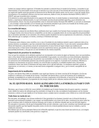 ESTUDIO SOBRE LOS SIETE RAYOS 21
reciben sus cuerpos etéricos superiores. El hombre ha centrado su atención hacia el mundo de las formas, y recuerden lo que
anteriormente se ha mencionado acerca de que la atención no es otra cosa que el movimiento del asiento de conciencia, hacia
esa región del capullo astral que permite la alineación de las fibrillas del capullo astral, con los seres y cosas del mundo físico.
Aconsejamos a los estudiantes referirse a las lecciones anteriores, dadas en serie, de nuestros Hermanos DJWAL KHUL Y
JOSUÉ, para que recuerden estos conceptos.
Si la atención se centra específicamente en los aspectos del mundo físico, la mente humana va memorizando, exclusivamente,
hechos y experiencias tridimensionales, lo cual va formando una área de personalidad específica, cuyos elementos son,
exclusivamente, físicos. Esa área de personalidad, como lo mencionó nuestro Hermano HILARIÓN, se convierte en dominante
y, con el tiempo, vamos teniendo a un ser humano que únicamente entiende lo que ocurre en el mundo de las formas y para
quien el mundo espiritual no es sino una utopía, algo imaginario e irreal.
La creación del maya.
Como un efecto colateral de este Quinto Rayo, podríamos decir que cuando el ser humano busca incorporar nuevos conceptos
a su bagaje mental, éstos buscan hacerse compatibles con las ideas ya aceptadas dentro de esa área específica de personalidad
que se encuentra operando en ese momento; este esfuerzo puede encadenar las nuevas experiencias a las anteriores y formar un
todo coherente que se explique a sí mismo, constituye el fenómeno del maya.
El fanatismo.
El fanatismo tanto religioso como científico, no es sino el resultado de esta tendencia mental a querer explicarse todo en los
mismos términos ya aceptados y que han construido áreas de personalidad específicas. Es por esta razón, sumamente difícil,
liberar del fanatismo a una persona a través de razonamientos; la única forma de lograr romper esas tendencias de
autoconservación, es hacer pasar al discípulo a través de experiencias nuevas, que puedan servir de enlace entre una área de
personalidad dominante y otra que tal vez esté formada de una manera incipiente.
Importancia de practicar la enseñanza.
Una vez que los conceptos de la sabiduría espiritual son incorporados en la mente de algún ser humano, éstos van asociándose,
unos a otros, hasta formar una pequeña área de personalidad; el que pueda o no convertirse en el área dominante, dependerá,
enormemente, de las experiencias que esta persona vaya acumulado a lo largo de su camino. Es por esta razón, que nosotros
los instructores de la humanidad, ponemos una atención especial en los aspectos vivenciales de la enseñanza. Mientras la
enseñanza sea únicamente un ejercicio mental y no se ha llevado a la práctica, su utilidad resultará nula y únicamente
contribuirá a hacer más fuerte el fenómeno del maya dentro de la vida del individuo. La enseñanza espiritual, carente de
experiencias, se convierte, a sí misma, en una mera teoría comparable a cualquier otra y, por lo mismo, susceptible de ser
refutada.
Importancia de la meditación.
Así pues, este Quinto Rayo debe ser entendido como aquél que ilumina a la mente concreta de los discípulos y les da una
tendencia a enfocarse en el mundo de las formas. Trascender este Quinto Rayo a través de la práctica de la meditación
profunda, acompañada de un cambio de actitudes y acciones, congruentes con la filosofía, es una de las más rápidas y efectivas
formas de alcanzar el dominio y la expansión de esta energía, dentro de los vehículos internos del hombre.
16. EL QUINTO RAYO. RAYO ALINEADO CON LA ENERGÍA LUNAR Y CON
EL TERCER OJO.
Decíamos, que el maya es difícil de vencer debido a la tendencia que la mente humana tiene de querer soportar y mantener
como válidos los marcos de referencia que ha construido a lo largo de su vida, esa tendencia ha permanecer con las mismas
creencias y valores es lo que impide en el ser humano crecer y aceptar nuevos conceptos como válidos en su visión del mundo.
Todo tiene su razón de ser.
Por otra parte, sin embargo, esas mismas tendencias le han permitido al ser humano constituir una civilización basada en
principios universalmente aceptados y que aunque van modificándose con el paso de los años, constituyen las raíces sobre las
que se construye todo el sistema de creencias humanas, por lo tanto, no debemos entender que sea esto del todo negativo.
Por una parte es necesario a fin de que la humanidad forme un todo coherente, y por la otra, constituye una limitante para que
únicamente aquellos que han logrado trascender ciertos niveles de evolución puedan alcanzar nuevas verdades y nuevos
estados de conciencia.
Recordemos que uno de los principios básicos de la filosofía espiritual, es que las cosas tienen una razón de ser, y en ningún
momento pueden ser clasificadas como positivas o negativas.
 