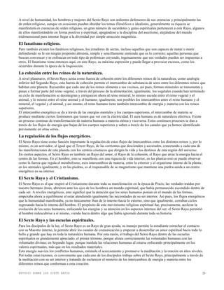ESTUDIO SOBRE LOS SIETE RAYOS 23
A nivel de humanidad, los hombres y mujeres del Sexto Rayo son ardientes defensores de sus creencias y principalmente las
de orden religioso, aunque en ocasiones puedan abordar los temas filosóficos e idealistas, generalmente su riqueza se
manifestará en creencias de orden religioso, un gran número de sacerdotes y guías espirituales pertenecen a este Rayo, algunos
de ellos manifestándolo en forma positiva y espiritual, apegándose a la disciplina del ascetismo, alejándose del mundo
tridimensional para intentar llegar a la divinidad por simple atracción magnética.
El fanatismo religioso.
Pero también existen los fanáticos religiosos, los creadores de sectas, incluso aquellos que son capaces de matar o morir
defendiendo su fe sin ningún propósito altruista, simple y sencillamente sintiendo que es lo correcto; aquellas personas que
buscan convencer y se enfrascan en todo tipo de polémicas creyendo, ingenuamente que sus verdades pueden ser impuestas a
otros. El fanatismo toma entonces aquí, en este Rayo, su máxima expresión y puede llegar a provocar excesos, como los
ocurridos durante la época de la Inquisición.
La cohesión entre los reinos de la naturaleza.
A nivel planetario, el Sexto Rayo actúa como fuerza de cohesión entre los diferentes reinos de la naturaleza; como analogía
inferior del Segundo Rayo, esta fuerza de cohesión permite el intercambio de substancia de seres entre los diferentes reinos que
habitan este planeta. Recuerden que cada uno de los reinos alimenta a sus vecinos, así pues, formas minerales se transmutan y
pasan a formar parte del reino vegetal, a través del proceso de la alimentación; igualmente, los vegetales cuando han terminado
su ciclo de manifestación se desintegran y enriquecen ahora al reino mineral; lo mismo sucede entre el reino vegetal y el
animal, y lo mismo entre el reino animal y el humano; igualmente, son posibles los intercambios entre el reino humano y el
mineral, el vegetal y el animal, y así mismo, el reino humano tiene también intercambio de energía y materia con los reinos
superiores.
El intercambio energético se da a través de las energías mentales y los cuerpos superiores, el intercambio de materia se
produce mediante ciertos fenómenos que tienen que ver con la electricidad. El aura humana es de naturaleza eléctrica. Existe
un proceso continuo de transformación de materia humana a materia etérea y viceversa. Estos continuos procesos se dan a
través de los flujos de energía que bajan de los cuerpos superiores y suben a través de los canales que ya hemos identificado
previamente en otras series.
La regulación de los flujos energéticos.
El Sexto Rayo tiene como función importante la regulación de estos flujos de intercambios entre los distintos reinos y, por lo
mismo, es un activador, al igual que el Tercer Rayo, de las corrientes que descienden y ascienden, conectando a cada una de
las manifestaciones de este planeta con los centros cósmicos que dirigen la vida y los destinos de esta región del universo.
En ciertos aspectos, el Sexto Rayo es también un Rayo del amor, el Rayo de la cohesión, el Rayo que atrae la energía hacia el
centro de las formas. En el hombre, esto se manifiesta con una riqueza de vida interior, en las plantas esto se puede observar
como la fuerza que regula el metabolismo, esos intercambios de materia, entre lo exterior y el organismo interno de la planta;
en los animales igualmente, y en las piedras, es el responsable de se magnetismo que mantiene una piedra unida a un centro
energético en su interior.
El Sexto Rayo y el Cristianismo.
El Sexto Rayo es el que inspiró al Cristianismo durante toda su manifestación en la época de Piscis; las verdades traídas por
nuestro hermano Jesús, abrieron ante los ojos de los hombres un mundo espiritual, que había permanecido escondido dentro de
cada ser. A niveles energéticos, esto significó que la atención que los seres humanos ponían en el mundo de las formas,
empezaba ahora a equilibrarse al estar atendiendo igualmente las necesidades de su ser interior. Así pues, los flujos energéticos
que la humanidad manifestaba, ya no únicamente iban de lo interno hacia lo externo, sino que igualmente, cerraban ciclos
regresando hacia lo interno del hombre. El propósito de este movimiento religioso espiritual fue, precisamente, acelerar la
evolución de los seres humanos, enfocando las energías y su atención en los aspectos internos del ser; el Sexto Rayo permitió
al hombre redescubrise a sí mismo, viendo hacia dentro algo que había ignorado durante toda su historia.
El Sexto Rayo y las escuelas espirituales.
Para los discípulos de la luz, el Sexto Rayo es un Rayo de gran ayuda, su manejo permite la estudiante estrechar el contacto
con su Maestro interno, le permite abrir los canales de comunicación y empezar a desarrollar un amor espiritual hacia todo lo
bello y grande que hay en toda la naturaleza humana. Por esta razón, el trabajo del Sexto Rayo dentro de las escuelas
espirituales es grandemente apreciado; el primer término, porque alinea correctamente las voluntades humanas con las
voluntades divinas; en Segundo lugar, porque modula las relaciones humanas al estarse enfocando principalmente en los
valores espirituales, más que en los resultados materiales.
Esta energía suaviza los conflictos humanos, estimula el acercamiento y promueve la meditación y la oración en altos niveles.
Por todas estas razones, es conveniente que cada uno de los discípulos trabaje sobre el Sexto Rayo, principalmente a través de
la meditación con su ser interior y tratando de esclarecer el misterio de los intercambios de energía y materia entre los
diferentes reinos que conforman a esta creación.
 