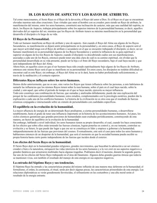 ESTUDIO SOBRE LOS SIETE RAYOS 24
18. LOS RAYOS DE ASPECTO Y LOS RAYOS DE ATRIBUTO.
Tal como mencionamos, el Sexto Rayo es el Rayo de la devoción, el Rayo del amor a Dios. Es el Rayo en el que se encuentran
elevadas nuestras más altas creaciones. Esas virtudes que unen al hombre con su creador; pero siendo un Rayo de atributo, la
manifestación del mismo, entre los seres humanos, constituirá una inclinación de carácter, más que una cualidad del espíritu, es
decir, los Rayos de Aspecto, trabajan principalmente sobre los aspectos internos de la personalidad humana; es decir, aquellos
derivados del yo superior del ser, mientras que los Rayos de Atributo tienen su máxima manifestación en la personalidad que
desarrolla el discípulo a lo largo de su vida.
El Rayo de la Personalidad.
Todo ser humano manifiesta un Rayo de atributo y uno de aspecto. Aún cuando el Rayo del Alma sea alguno de los Rayos
Secundarios, su manifestación se dejará sentir principalmente en la personalidad y, en estos casos, el Rayo de aspecto será el
que mayor actividad tenga con el Rayo de atributo o secundario en el que se encuentre trabajando el discípulo; es decir, un ser
humano manifestará en su personalidad algunos de los Rayos Secundarios y sentirá la influencia de su guía espiritual o
superior en alguno de los tres Rayos de Aspecto; cuando el discípulo va descubriendo cuáles son sus manifestaciones,
asociadas a cada uno de los Rayos, entonces puede tener una idea clara de cuál es su camino espiritual, sin olvidar que la
personalidad desarrollada en su vida presente, puede ser la hija o el fruto del Rayo secundario, bajo el cual haya nacido y que
será independiente del Rayo del Alma.
Ahora bien, en aquellos casos en que el ser humano haya sido creado espiritualmente bajo alguno de los Rayos de Atributo,
entonces este mismo Rayo será el que se manifieste en su personalidad. En estos casos, los discípulos no tendrán dificultad en
encontrar cuál es este Rayo; sin embargo, el Rayo del Alma no se le dará, hasta no haber profundizado suficientemente, a
través de la meditación y el contacto superior.
Diferentes Rayos influyen sobre los seres humanos.
Hemos dicho anteriormente, que no es uno, sino varios los Rayos que tienen influencia sobre las personas, a esto habríamos de
sumarle las influencias que los mismos Rayos tienen sobre la raza humana, sobre el país en el cual haya nacido, sobre la
ciudad, y aún aquel, que sobre el período de tiempo en el que se haya nacido, ejercería su mayor influencia.
Todo esto constituye una combinación de fuerzas, que sumadas y analizadas debidamente, puede dar una explicación del
porqué de las cambiantes personalidades humanas; estos estudios, complementados con la psicología esotérica, pueden dar la
explicación a cada uno de los conflictos humanos. La historia de la civilización no es otra cosa que el resultado de fuerzas
cósmicas conjugadas e interactuando sobre un cúmulo de personalidades con cualidades específicas.
El equilibrio en la evolución de la humanidad.
La mayor afluencia de energía de un determinado Rayo predispone, a ciertas personalidades humanas, a desarrollarse
notablemente, hasta el grado de tener una influencia importante en la historia de los acontecimientos humanos. Así pues, los
ciclos cósmicos garantizan que grandes porciones de humanidades sean exaltadas periódicamente, constituyendo de esta
manera, un factor de equilibrio en la evolución de la humanidad.
Sin embargo, hablando a nivel individual, los seres humanos tienen su propio desarrollo; el cual, cuando los hace conscientes
de los efectos que sobre ellos están teniendo las fuerzas cósmicas, logran ponerlas en control y, en ese instante, controlan su
evolución y su futuro, lo que puede dar lugar a que ese ser se constituya en líder y empiece a gobernar a la humanidad,
independientemente de las fuerzas que provienen del cosmos. Eventualmente, este será el caso para todos los seres humanos y
hablaremos entonces de un despertar de la humanidad, que será el momento en que la sociedad humana pueda escribir su
propia historia hasta cierto punto independiente de las fuerzas que inciden desde el exterior.
Los efectos del Sexto Rayo en la humanidad.
El Sexto Rayo dejó en la humanidad grandes religiones, grandes movimientos, que buscaban la adoración a un ser cósmico
creador o bien a la naturaleza, enriqueció las vidas interiores de los seres humanos y a la vez creó en sus aspectos negativos a
grandes fanáticos que arrastraron multitudes hacia algunas tragedias. Podríamos decir el nazismo, durante la segunda guerra,
fue uno de los efectos del Sexto Rayo trabajando en el área del fanatismo. Algunos delas grandes guerras étnicas que todavía
se mantienen vivas, son también el resultado del manejo de esta energía en sus aspectos negativos.
La entrada del Séptimo Rayo y sus tendencias.
El Séptimo Rayo ha entrado y las características propias del mismo influirán de una manera muy deferente en la humanidad; el
formulismo, el orden, la ceremonia, el ritual, serán por decir algunas pocas, las características primordiales de esta energía. Las
relaciones diplomáticas se verán grandemente favorecidas, el refinamiento en las costumbres y una alta moral serán el
resultado de la energía entrante.
 