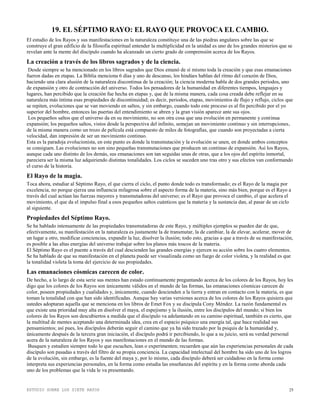 ESTUDIO SOBRE LOS SIETE RAYOS 25
19. EL SÉPTIMO RAYO: EL RAYO QUE PROVOCA EL CAMBIO.
El estudio de los Rayos y sus manifestaciones en la naturaleza constituye una de las piedras angulares sobre las que se
construye el gran edificio de la filosofía espiritual entender la multiplicidad en la unidad es uno de los grandes misterios que se
revelan ante la mente del discípulo cuando ha alcanzado un cierto grado de comprensión acerca de los Rayos.
La creación a través de los libros sagrados y de la ciencia.
Desde siempre se ha mencionado en los libros sagrados que Dios emanó de sí mismo toda la creación y que esas emanaciones
fueron dadas en etapas. La Biblia menciona 6 días y uno de descanso, los hindúes hablan del ritmo del corazón de Dios,
haciendo una clara alusión de la naturaleza discontinua de la creación; la ciencia moderna habla de dos grandes periodos, uno
de expansión y otro de contracción del universo. Todos los pensadores de la humanidad en diferentes tiempos, lenguajes y
lugares, han percibido que la creación fue hecha en etapas y, que de la misma manera, cada cosa creada debe reflejar en su
naturaleza más íntima esas propiedades de discontinuidad; es decir, periodos, etapas, movimientos de flujo y reflujo, ciclos que
se repiten, evoluciones que se van moviendo en saltos, y sin embargo, cuando todo este proceso es al fin percibido por el yo
superior del hombre, entonces las puertas del entendimiento se abren y la gran visión aparece ante sus ojos.
Los pequeños saltos que el universo da en su movimiento, no son otra cosa que una evolución en permanente y continua
expansión; los pequeños saltos, vistos desde la perspectiva del infinito, semejan un movimiento continuo y sin interrupciones,
de la misma manera como un trozo de película está compuesto de miles de fotografías, que cuando son proyectadas a cierta
velocidad, dan impresión de ser un movimiento continuo.
Esta es la paradoja evolucionista, en este punto es donde la transmutación y la evolución se unen, en donde ambos conceptos
se consiguen. Las evoluciones no son sino pequeñas transmutaciones que producen un continuo de expansión. Así los Rayos,
aunque cada uno distinto de los demás, sus emanaciones son tan seguidas unas de otras, que a los ojos del espíritu inmortal,
pareciera ser la misma luz adquiriendo distintas tonalidades. Los ciclos se suceden uno tras otro y sus efectos van conformando
el curso de la historia.
El Rayo de la magia.
Toca ahora, estudiar al Séptimo Rayo, el que cierra el ciclo, el punto donde todo es transformado; es el Rayo de la magia por
excelencia, no porque ejerza una influencia milagrosa sobre el aspecto forma de la materia, sino más bien, porque es el Rayo a
través del cual actúan las fuerzas mayores y transmutadoras del universo; es el Rayo que provoca el cambio, el que acelera el
movimiento, el que da el impulso final a esos pequeños saltos cuánticos que la materia y la sustancia dan, al pasar de un ciclo
al siguiente.
Propiedades del Séptimo Rayo.
Se ha hablado intensamente de las propiedades transmutadoras de este Rayo, y múltiples ejemplos se pueden dar de que,
efectivamente, su manifestación en la naturaleza es justamente la de transmutar, la de cambiar, la de elevar, acelerar, mover de
un lugar a otro, modificar conciencias, expandir la luz, disolver la ilusión; todo esto, gracias a que a través de su manifestación,
es posible a las altas energías del universo trabajar sobre los planos más toscos de la materia.
El Séptimo Rayo es el puente a través del cual descienden las grandes energías y ejercen su acción sobre los cuatro elementos.
Se ha hablado de que su manifestación en el planeta puede ser visualizada como un fuego de color violeta, y la realidad es que
la tonalidad violeta la toma del ejercicio de sus propiedades.
Las emanaciones cósmicas carecen de color.
De hecho, a lo largo de esta serie sus mentes han estado continuamente preguntando acerca de los colores de los Rayos, hoy les
digo que los colores de los Rayos son únicamente válidos en el mundo de las formas, las emanaciones cósmicas carecen de
color, poseen propiedades y cualidades y, únicamente, cuando descienden a la tierra y entran en contacto con la materia, es que
toman la tonalidad con que han sido identificadas. Aunque hay varias versiones acerca de los colores de los Rayos quisiera que
ustedes adoptaran aquella que se menciona en los libros de Emet Fox y su discípula Cony Méndez. La razón fundamental es
que existe una prioridad muy alta en disolver el maya, el espejismo y la ilusión, entre los discípulos del mundo; si bien los
colores de los Rayos son descubiertos a medida que el discípulo va adelantando en su camino espiritual, también es cierto, que
la multitud de mentes aceptando una determinada idea, crea en el espacio psíquico una energía tal, que hace realidad sus
pensamientos; así pues, los discípulos deberán seguir el camino que ya ha sido trazado por la psiquis de la humanidad y,
únicamente después de la tercera gran iniciación, el discípulo podrá ir percibiendo, lo que a su juicio, será su verdad personal
acera de la naturaleza de los Rayos y sus manifestaciones en el mundo de las formas.
Busquen y estudien siempre todo lo que escuchen, lean o experimenten; recuerden que aún las experiencias personales de cada
discípulo son pasadas a través del filtro de su propia conciencia. La capacidad intelectual del hombre ha sido uno de los logros
de la evolución, sin embargo, es la fuente del maya y, por lo mismo, cada discípulo deberá ser cuidadoso en la forma como
interpreta sus experiencias personales, en la forma como estudia las enseñanzas del espíritu y en la forma como aborda cada
uno de los problemas que la vida le va presentando.
 