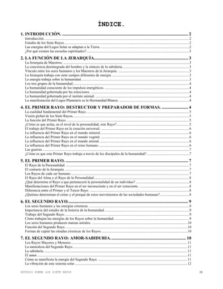 ESTUDIO SOBRE LOS SIETE RAYOS 28
ÍNDICE.
1. INTRODUCCIÓN. ................................................................................................................... 2
Introducción. .............................................................................................................................................................2
Estudio de los Siete Rayos........................................................................................................................................2
Las energías del Logos Solar se adaptan a la Tierra. ................................................................................................2
¿Por qué existen las escuelas espirituales?................................................................................................................3
2. LA FUNCIÓN DE LA JERARQUÍA...................................................................................... 3
La Jerarquía de Maestros. .........................................................................................................................................3
La conciencia desintegrada del hombre y la síntesis de la sabiduría.........................................................................3
Vínculo entre los seres humanos y los Maestros de la Jerarquía. .............................................................................3
La Jerarquía trabaja con siete campos diferentes de energía.....................................................................................3
La energía trabaja sobre la humanidad......................................................................................................................3
Los tres grupos de la humanidad:..............................................................................................................................4
La humanidad consciente de los impulsos energéticos. ............................................................................................4
La humanidad gobernada por las emociones. ...........................................................................................................4
La humanidad gobernada por el instinto animal. ......................................................................................................4
La manifestación del Logos Planetario es la Hermandad Blanca. ............................................................................4
4. EL PRIMER RAYO: DESTRUCTOR Y PREPARADOR DE FORMAS. ........................ 4
La cualidad fundamental del Primer Rayo................................................................................................................5
Visión global de los Siete Rayos...............................................................................................................................5
La función del Primer Rayo. .....................................................................................................................................5
¿Cómo es que actúa, en el nivel de la personalidad, este Rayo?...............................................................................5
El trabajo del Primer Rayo en la creación universal. ................................................................................................6
La influencia del Primer Rayo en el mundo mineral.................................................................................................6
La influencia del Primer Rayo en el mundo vegetal. ................................................................................................6
La influencia del Primer Rayo en el mundo animal..................................................................................................6
La influencia del Primer Rayo en el reino humano...................................................................................................6
Las guerras................................................................................................................................................................7
¿Cómo es que este Primer Rayo trabaja a través de los discípulos de la humanidad? ..............................................7
5. EL PRIMER RAYO. ................................................................................................................ 7
El Rayo de la Personalidad. ......................................................................................................................................7
El contacto de la Jerarquía. .......................................................................................................................................7
Los Rayos de cada ser humano. ................................................................................................................................7
El Rayo del Alma y el Rayo de la Personalidad........................................................................................................8
¿Qué determina el Rayo a que pertenecerá la personalidad de un individuo? ..........................................................8
Manifestaciones del Primer Rayo en el ser inconsciente y en el ser consciente. ......................................................8
Diferencia entre el Primer y el Tercer Rayo. ............................................................................................................8
¿Quiénes determinan el cómo y el porqué de estos movimientos de las sociedades humanas?................................8
6. EL SEGUNDO RAYO.............................................................................................................. 9
Los seres humanos y las energías cósmicas. .............................................................................................................9
Importancia del estudio de la historia de la humanidad. ...........................................................................................9
Trabajo del Segundo Rayo........................................................................................................................................9
Cómo trabajan las energías de los Rayos sobre la humanidad..................................................................................9
Los seres humanos producen mareas astrales. ........................................................................................................10
Función del Segundo Rayo. ....................................................................................................................................10
Formas de captar las oleadas cósmicas de los Rayos..............................................................................................10
7. EL SEGUNDO RAYO: AMOR-SABIDURIA..................................................................... 10
Los Rayos Mayores y Menores...............................................................................................................................11
La naturaleza del Segundo Rayo.............................................................................................................................11
La sabiduría.............................................................................................................................................................11
El amor....................................................................................................................................................................11
Cómo se manifiesta la energía del Segundo Rayo. .................................................................................................11
La vibración de este sistema solar...........................................................................................................................12
 