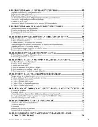 ESTUDIO SOBRE LOS SIETE RAYOS 29
8. EL SEGUNDO RAYO. LA FUERZA CONSTRUCTORA................................................ 12
La alineación del hombre con el ser planetario.......................................................................................................12
La fuerza amorosa gravitacional. ............................................................................................................................12
La función del cuerpo físico del hombre.................................................................................................................12
Los desequilibrios energéticos del planeta responden a las acciones humanas.......................................................13
La evolución del planeta y su dimensión de tiempo. ..............................................................................................13
El planeta es un ser vivo. ........................................................................................................................................13
Construir sin destruir: la gran magia de los iniciados del Segundo Rayo. ..............................................................13
9. EL SEGUNDO RAYO: EL RAYO DE LOS INSTRUCTORES. ...................................... 13
La mejor manifestación de amor-sabiduría.............................................................................................................14
El código genético espiritual del hombre................................................................................................................14
El magnetismo de los instructores...........................................................................................................................14
La voz interna. ........................................................................................................................................................15
10. EL TERCER RAYO: EL RAYO DE LA INTELIGENCIA ACTIVA............................ 15
El Rayo que impulsa los cambios y la evolución....................................................................................................15
El Rayo de la mente abstracta. ................................................................................................................................15
El cerebro humano y las ondas de alta frecuencia...................................................................................................15
La actividad mental de todo ser humano podría ser dividida en dos grandes fases: ...............................................15
La acción del Tercer Rayo sobre el hombre............................................................................................................15
El Tercer Rayo promueve el cambio en todos los reinos. .......................................................................................16
El uso consciente del Tercer Rayo..........................................................................................................................16
11. EL TERCER RAYO: LA ILUMINACIÓN MENTAL..................................................... 16
El Tercer Rayo es el palpitar del corazón divino. ...................................................................................................16
El Tercer Rayo revela los misterios. .......................................................................................................................16
12. EL CUARTO RAYO: LA ARMONÍA A TRAVÉS DEL CONFLICTO........................ 17
Los Rayos Primarios y los Secundarios. .................................................................................................................17
El trabajo interior del discípulo...............................................................................................................................17
El trabajo del Cuarto Rayo......................................................................................................................................17
El Rayo de la armonía, de la belleza y del arte. ......................................................................................................17
El Rayo que disuelve el conflicto y hace la luz.......................................................................................................18
El Rayo que armoniza a través de la magia del verbo.............................................................................................18
13. EL CUARTO RAYO: TRANSFORMADOR DE ENERGÍA. ......................................... 18
Aspecto general de los Siete Rayos. .......................................................................................................................18
El trabajo del Cuarto Rayo sobre la atmósfera terrestre..........................................................................................18
El Cuarto Rayo en el reino mineral.........................................................................................................................19
El Cuarto Rayo en el reino vegetal. ........................................................................................................................19
El Cuarto Rayo y los órganos reproductores...........................................................................................................19
El Cuarto Rayo en el reino animal. .........................................................................................................................19
14. LA EMANACIÓN CÓSMICA Y EL QUINTO RAYO: LA MENTE CONCRETA. ... 19
El estudio de los Rayos. ..........................................................................................................................................19
El ojo de la galaxia..................................................................................................................................................19
¿Por qué disociamos el cuerpo físico del hombre, del ser espiritual humano? .......................................................20
Los cuerpos del hombre tienen sus propias leyes de evolución diferentes entre sí.................................................20
La mente concreta y el chakra frontal. ....................................................................................................................20
15. EL QUINTO RAYO. EFECTOS INDESEABLES........................................................... 20
La atención sobre el mundo de las formas. .............................................................................................................20
La creación del maya. .............................................................................................................................................21
El fanatismo. ...........................................................................................................................................................21
Importancia de practicar la enseñanza. ...................................................................................................................21
Importancia de la meditación..................................................................................................................................21
16. EL QUINTO RAYO. RAYO ALINEADO CON LA ENERGÍA LUNAR
Y CON EL TERCER OJO................................................................................................... 21
 