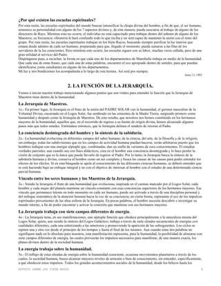 ESTUDIO SOBRE LOS SIETE RAYOS 3
¿Por qué existen las escuelas espirituales?
Por esta razón, las escuelas espirituales del mundo buscan intensificar la chispa divina del hombre, a fin de que, el ser humano,
armonice su personalidad con alguno de los 7 aspectos divinos y, de esta manera, pueda asociarse al trabajo de alguno de los
directores de Rayo. Mientras esto no ocurra, el individuo no está capacitado para trabajar dentro del ashram de alguno de los
Maestros; su frecuencia vibratoria le hará confundir todo lo que reciba y no será capaz de mantener la unión con el resto del
grupo. Por esta razón, las escuelas espirituales trabajan en los Siete Rayos, buscando siempre purificar la luz interior que
emana desde adentro de cada ser humano, preparando para que, llegado el momento, pueda sumarse a las filas de los
servidores de la luz conscientes. Pero mientras esto ocurre, las escuelas siguen con su labor, muchas veces callada, pero de una
gran utilidad al servicio del Padre.
Dispónganse pues, a escuchar, la forma en que cada uno de los departamentos de Shamballa trabaja en medio de la humanidad.
Que cada una de estas frases, que cada una de estas palabras, encuentre el eco apropiado dentro de ustedes, para que puedan
identificarse como estudiantes en alguno de los departamentos.
Mi luz y mis bendiciones los acompañarán a lo largo de esta lectura. Así será por siempre.
Junio 13, 1993.
2. LA FUNCIÓN DE LA JERARQUÍA.
Vamos a iniciar nuestra trabajo mencionando algunos puntos que son vitales para entender la función que la Jerarquía de
Maestros tiene dentro de la humanidad.
La Jerarquía de Maestros.
1o.- En primer lugar, la Jerarquía es el fruto de la unión del PADRE SOLAR con la humanidad, el germen masculino de la
Voluntad Divina, encarnado en el Logos Solar, fue sembrado en las simientes de la Madre Tierra, surgiendo primero como
humanidad y después como la Jerarquía de Maestros. De esto resulta, que nosotros nos hemos constituido en los hermanos
mayores de la humanidad, aquellos que, en el recorrido de regreso a su fuente de origen divina, hemos alcanzado algunos
pasos más que todos ustedes. Entiéndase entonces, que la Jerarquía delinea el sendero de retorno al Padre.
La conciencia desintegrada del hombre y la síntesis de la sabiduría.
2o.- La humanidad evoluciona en diferentes campos del saber humano, de la ciencia, del arte, de la filosofía y de la religión;
sin embargo, todas las subdivisiones que en los campos de actividad humana puedan hacerse, serán arbitrarias puesto que los
hombres trabajan con una energía séptuple que, combinadas, dan un sinfín de variantes de esos conocimientos. El estudiar
verdades parciales, aun cuando sea con fines didácticos, crea en el hombre una conciencia desintegrada y lo hace perder la
visión de conjunto que es la única que puede llevarlo de regreso al Padre. Por lo tanto, la Jerarquía busca la síntesis de la
sabiduría humana y divina, conserva al hombre como un ser completo y busca las causas de las causas para poder entender los
efectos de los efectos. Si en esta búsqueda se apela al conocimiento de las diferentes ciencias humanas, se deberá entender que
se está haciendo bajo un enfoque integral y no con el objetivo de interesar al hombre con el estudio de una determinada ciencia
parcial humana.
Vínculo entre los seres humanos y los Maestros de la Jerarquía.
3o.- Siendo la Jerarquía el fruto de una humanidad que evoluciona, inspirada en el camino marcado por el Logos Solar, cada
hombre y cada mujer del planeta mantiene un vínculo constante con esas conciencias superiores de los hermanos mayores. Ese
vínculo que permanece latente en todo momento en cada ser humano, puede ser activado a través de una disciplina personal y
del enfoque sistemático de la atención humana hacia la voz de su conciencia; en cierta forma, representa el eco de los impulsos
espirituales provenientes de las altas esferas de la Jerarquía. En pocas palabras, el hombre necesita descubrir e investigar su
mundo interno, a fin de poder encontrar y activar la conexión que mantiene con sus hermanos mayores.
La Jerarquía trabaja con siete campos diferentes de energía.
4o.- La Jerarquía tiene, en sus manifestaciones, una séptuple función que obedece principalmente a la naturaleza misma del
Logos Solar, quien, aun siendo la síntesis del Logos Galáctico, trabaja a través de siete oleadas secuenciales de energías con
cualidades diferentes, cada una sintetizando a las anteriores y promoviendo la aparición de las subsiguientes. Los ciclos se
repiten una y otra vez desde el principio de los tiempos y hasta el final de los mismos. Aun cuando estas dos palabras no
signifiquen nada en lo absoluto para nosotros, esta manifestación representa, para la humanidad, la posibilidad de alinearse con
siete campos diferentes de energía, las cuales proveerán los impulsos necesarios para manifestar, de una manera exacta, los
planes divinos dentro de la sociedad humana.
La energía trabaja sobre la humanidad.
5o.- El influjo de estas oleadas de energía sobre la humanidad consciente, ocasiona movimientos planetarios a través de los
cuales, la sociedad humana, busca alcanzar mayores niveles de armonía o bien de conocimiento, sin entender, específicamente,
a qué obedecen estos impulsos. Todos los grandes acontecimientos sociales de la humanidad, desde los bélicos hasta los
 