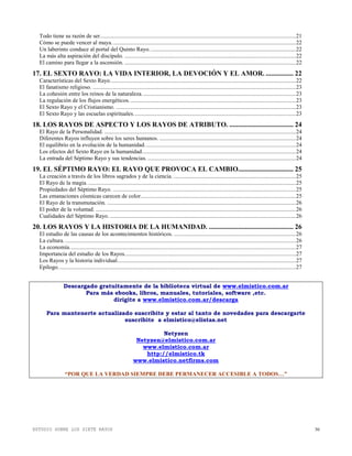 ESTUDIO SOBRE LOS SIETE RAYOS 30
Todo tiene su razón de ser.......................................................................................................................................21
Cómo se puede vencer al maya...............................................................................................................................22
Un laberinto conduce al portal del Quinto Rayo.....................................................................................................22
La más alta aspiración del discípulo. ......................................................................................................................22
El camino para llegar a la ascensión. ......................................................................................................................22
17. EL SEXTO RAYO: LA VIDA INTERIOR, LA DEVOCIÓN Y EL AMOR. ................ 22
Características del Sexto Rayo................................................................................................................................22
El fanatismo religioso. ............................................................................................................................................23
La cohesión entre los reinos de la naturaleza..........................................................................................................23
La regulación de los flujos energéticos...................................................................................................................23
El Sexto Rayo y el Cristianismo. ............................................................................................................................23
El Sexto Rayo y las escuelas espirituales................................................................................................................23
18. LOS RAYOS DE ASPECTO Y LOS RAYOS DE ATRIBUTO. ..................................... 24
El Rayo de la Personalidad. ....................................................................................................................................24
Diferentes Rayos influyen sobre los seres humanos. ..............................................................................................24
El equilibrio en la evolución de la humanidad........................................................................................................24
Los efectos del Sexto Rayo en la humanidad..........................................................................................................24
La entrada del Séptimo Rayo y sus tendencias. ......................................................................................................24
19. EL SÉPTIMO RAYO: EL RAYO QUE PROVOCA EL CAMBIO................................ 25
La creación a través de los libros sagrados y de la ciencia. ....................................................................................25
El Rayo de la magia. ...............................................................................................................................................25
Propiedades del Séptimo Rayo. ..............................................................................................................................25
Las emanaciones cósmicas carecen de color...........................................................................................................25
El Rayo de la transmutación. ..................................................................................................................................26
El poder de la voluntad. ..........................................................................................................................................26
Cualidades del Séptimo Rayo. ................................................................................................................................26
20. LOS RAYOS Y LA HISTORIA DE LA HUMANIDAD. ................................................. 26
El estudio de las causas de los acontecimientos históricos. ....................................................................................26
La cultura. ...............................................................................................................................................................26
La economía............................................................................................................................................................27
Importancia del estudio de los Rayos......................................................................................................................27
Los Rayos y la historia individual...........................................................................................................................27
Epílogo....................................................................................................................................................................27
Descargado gratuitamente de la biblioteca virtual de www.elmistico.com.ar
Para más ebooks, libros, manuales, tutoriales, software ,etc.
dirigite a www.elmistico.com.ar/descarga
Para mantenerte actualizado suscribite y estar al tanto de novedades para descargarte
suscribite a elmistico@elistas.net
Netyzen
Netyzen@elmistico.com.ar
www.elmistico.com.ar
http://elmistico.tk
www.elmistico.netfirms.com
“POR QUE LA VERDAD SIEMPRE DEBE PERMANECER ACCESIBLE A TODOS…”
 