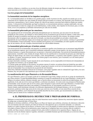 ESTUDIO SOBRE LOS SIETE RAYOS 4
artísticos, religiosos o científicos, no son sino el eco de diferentes oleadas de energía que llegan a la superficie del planeta y
crean reacciones en los niveles intuitivos y emocionales de la humanidad.
Los tres grupos de la humanidad:
La humanidad consciente de los impulsos energéticos.
6o.- La humanidad pudiera ser dividida en tres grandes grupos, siendo el primero de ellos, aquellos de ustedes que ya son
conscientes de los impulsos que estas oleadas de energía están provocando en su interno, han alcanzado cierto dominio de sus
emociones y pensamientos y, por lo mismo, dirigen sus vidas de una manera consciente hacia objetivos fijados por ustedes
mismos. A esta porción de humanidad, que hago la aclaración, no necesariamente pertenece a grupos espirituales, sino que
están diseminados en todos los campos de la actividad humana, a todos ustedes, estos impulsos los favorecen, pues, en cierta
forma, sirven a los propósitos ya definidos internamente por cada uno de ustedes.
La humanidad gobernada por las emociones.
Una segunda porción de la humanidad, gobernada principalmente por sus emociones, que aun carece de una dirección
prefijada por ellos mismos, que trabajan su vida al arbitrio de las circunstancias que la misma les impone, a todos ellos, estas
oleadas de energía les producen reacciones que están totalmente fuera de control de ellos mismos; las energías inciden
directamente sobre los egregores que cada uno ha formado, sus áreas de personalidad son activadas o desactivadas,
dependiendo de la actividad que tengan con la energía que impera en ese momento y, por lo mismo, constituye la generalidad
de la humanidad, el mayor porcentaje. Son los causantes de las guerras, de la criminalidad y de todos aquellos movimientos
que, de una manera o de otra, irrumpen, desarmonizando las colectividades humanas.
La humanidad gobernada por el instinto animal.
Una tercera porción de la humanidad, más pequeña, la constituyen aquellos seres humanos que se encuentran imposibilitados
de un razonamiento superior, que se encuentran totalmente enajenados, porque, de una manera o de otra, han sacrificado sus
atributos humanos y se guían directamente por sus pasiones o emociones animalizadas. Esta porción de humanidad permanece,
prácticamente, insensible a estas oleadas de energía. Dentro de esta clasificación se encuentran las personas que están bajo los
influjos de alguna droga o de ciertos vicios mentales, o bien, desequilibrados y, en general, todos aquellos a quienes su mente
no obedece y se guían únicamente por instinto. Este último grupo es una minoría y, por el momento, no es de interés para el
estudio que estamos iniciando.
El grupo intermedio constituye la gran mayoría de los seres humanos, son los responsables de la historia de la humanidad, de
sus grandes movimientos y de sus grandes fallas.
Y el primer grupo que también es una minoría, son quienes marcan el camino, son quienes dicen por donde hay que andar;
representan las antenas de la humanidad y su función, al igual que la nuestra, es de servir de intermediarios entre nosotros y el
resto de la humanidad. Esa es la función de esa porción de seres humanos.
Ahora bien, habiendo entendido la función de la Jerarquía, como grupo regulador entre la voluntad del Logos Solar y los seres
humanos, hay otro punto de vital importancia que es necesario mencionar:
La manifestación del Logos Planetario es la Hermandad Blanca.
El Logos Planetario, quien es el receptor oculto de la voluntad del Logos Solar, trabaja a través de su cuerpo de manifestación
que somos nosotros. La gran Hermandad Blanca constituye el cuerpo de manifestación de ese Logos Planetario y siendo que El
trabaja en los planos internos, debemos entender, que su función abarca no únicamente la esfera de actividad humana, sino,
igualmente, la de cada uno de los reinos que habitan y conforman este planeta. Así como existe una jerarquía de Maestros para
la humanidad, existe otra para cada uno de los reinos, juntos formamos el gran concilio del Logos Planetario, el amado Sanat
Kumara, juntos trabajamos para hacer una realidad, la Voluntad Divina, en esta pequeña creación de su universo.
Nuestro estudio estará únicamente enfocado a los diferentes departamentos de la jerarquía humana y, tal vez, en estudios
posteriores, podremos incluir algo acerca de los reinos que conviven con el hombre, en esta maravillosa creación divina.
Aquí dejaré mis palabras, con la intención de que puedan descifrar las claves ocultas, que necesariamente son dadas como
semillas, para las mentes de los verdaderos discípulos.
4. EL PRIMER RAYO: DESTRUCTOR Y PREPARADOR DE FORMAS.
Habíamos ya mencionado las premisas sobre las cuales basaremos nuestro estudio. Quisiera hoy mencionar algunos aspectos
de trabajo que se desarrolla bajo el Primer Rayo.
Hablando en términos simbólicos, el Primer Rayo es un Rayo de Aspecto que conforma, estructura, da coherencia y dirección
a los movimientos del reino mineral y de todas las formas de vida superiores que se encuentren alineadas a su vibración.
Siendo en el orden el primero de los Rayos, su función viene a ser la de preparar el camino para los siguientes. En ocasiones se
le ha dado en llamar el Rayo de los destructores, pues al igual que el campesino hace con su terreno antes de sembrar la
semilla, este Rayo remueve, destroza y prepara la tierra, para recibir la simiente de los siguientes Rayos. Algunas de sus
funciones son las de eliminar especies vegetales, minerales y sociedades humanas que han terminado ya su ciclo de evolución.
 
